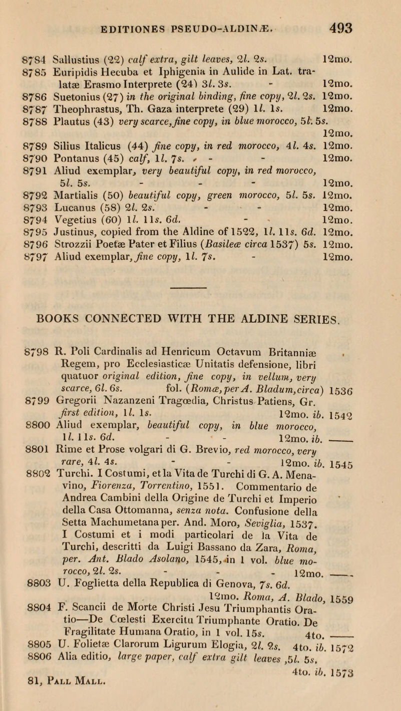 87S4 Sallustius (22) calf extra, gilt leaves, 9,1. 9s. 12mo. 8785 Euripidis Hecuba et Iphigenia in Aulide in Lat. tra- latae Erasmo Interprete (24) 3/. 3s. - 12mo. 8786 Suetonius (27) in the original binding, fine copy, 91.9s. 12mo. 8787 Theophrastus, Th. Gaza interprete (29) 1/. Is, 12mo. 8788 Plautus (43) very scarce,fine copy, in blue morocco, 5l-.Ss. 12mo. 8789 Silius Italicus (44) fine copy, in red morocco, 4l. 4s. 12mo. 8790 Pontanus (45) calf, li. 7s. <• - - 12mo. 8791 Aliud exemplar, very beautiful copy, in red morocco, 51. 5s. - - - 12mo. 8792 Martialis (50) beautiful copy, green morocco, 51. 5s. 12mo. 8793 Lucanus (58) 91. 9s. - - 12mo. 8794 Vegetius (60) \l. 11s. 6d. - ' 12mo. 8795 Justinus, copied from the Aldine of 1522, IZ. 11s, 6d. 12mo. 8796 Strozzii Poetae Pater et Filius (PasiZetE circa 1537) 5s. 12mo. 8797 Aliud exemplar,^ne copy, 11. Js. - 12mo. BOOKS CONNECTED WITH THE ALDINE SERIES. 8798 R. Poll Cardinalis ad Henricum Octavum Britanniae Regem, pro Ecclesiasticae Unitatis defensione, libri quatuor original edition, fine copy, in vellum, very scarce, 61.6s. fol. {Romce, per A. Bladum,circa) 1536 8799 Gregorii Nazanzeni Tragoedia, Christus Patiens, Gr. first edition, ll. Is. 12mo. ib. 1542 8800 Aliud exemplar, beautiful copy, in blue morocco, ll.lls.6d. - - 12mo. i6. --- 8801 Rime et Prose volgari di G. Brevio, red morocco, very rare, 4l. 4s. - - i2mo. ib. I545 8802 Turchi. I Costumi, etla Vita de Turchi di G. A. Mena- vino, Fiorenza, Torrentino, 1551. Commentario de Andrea Cambini della Origine de Turchi et Imperio della Casa Ottomanna, senza nota. Confusione della Setta Machumetana per. And. Moro, Seviglia, 1537. I Costumi et i modi particolari de la Vita de Turchi, descritti da Luigi Bassano da Zara, Roma, per. Ant. Blado Asolano, 1545,dn 1 vol. blue mo¬ rocco, 91.2s. - - . i2mo._ 8803 U, Foglietta della Republica di Genova, 7s. 6d. 12mo. Roma, A. Blado, 1559 8804 F. Scancii de Morte Christ! .Tesu Triumphantis Ora- tio—De Coelesti Exercitu Triumphante Oratio. De Fragilitate Humana Oratio, in 1 vol. 15s. 4^0. _ 8805 U. Folietaj Clarorum Ligurum Elogia, 2Z. 2s. 4to. ib. 15'*2 8806 Alia editio, large paper, calf extra gilt leaves ,51. 5s. 4to. ib. 1573