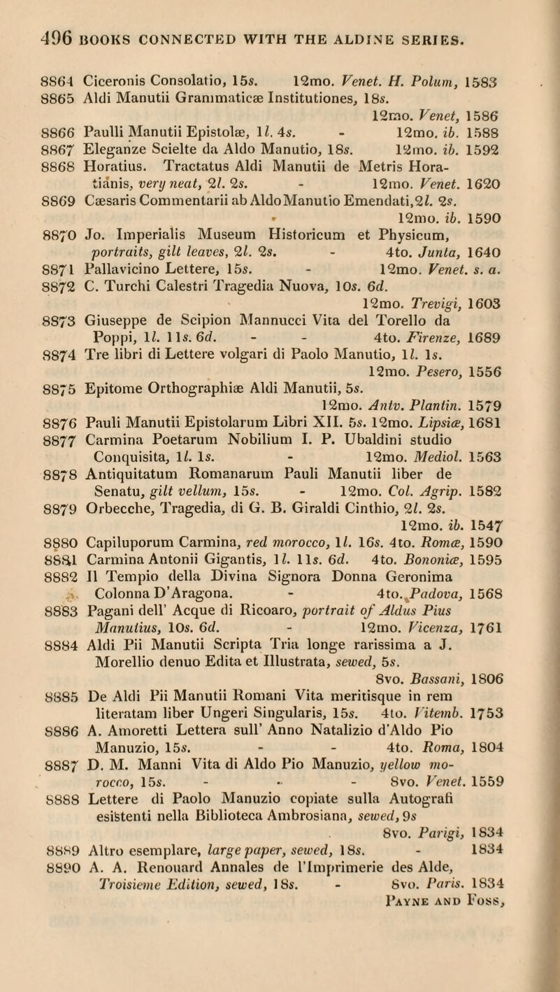 8864 Ciceronis Consolatio, 15s. 12mo. Venet. H. Polum, 1583 8865 Aldi Manutii Granimatic2e Institutiones, 18s. 12rao. Venet, 1586 8866 Paulli Manutii Epistolae, IZ. 4s. - 12mo. i6. 1588 8867 Eleganze Scielte da Aldo Manutio, 18s. 12mo. ib. 1592 8868 Horatius. Tractatus Aldi Manutii de Metris Hora- tianis, very neat, 2l.9,s. - 12mo. Venet. 1620 8869 C£esarisCommentariiabAldoManutioEmendati,2/. 2s. » 12mo. ib. 1590 8870 Jo. Imperialis Museum Historicum et Physicum, portraits, gilt leaves, 9,1. 2s. - 4to. Junta, 1640 S87I Pallavicino Lettere, 15s. - \9mo. Venet. s. a. 8S72 C. Turchi Calestri Tragedia Nuova, 10s. 6d. 12mo. Trevigi, 1603 8873 Giuseppe de Scipion Mannucci Vita del Torello da Poppi, 11. 11s. 6d. - - 4to. 7^/Venze, 1689 8874 Tre libri di Lettere volgari di Paolo Manutio, 11. Is. 12mo. Pesero, 1556 8875 Epitome Orthographiae Aldi Manutii, 5s. 12mo. Antv. Plantin. 1579 8876 Pauli Manutii Epistolarum Libri XII. 5s. 12mo. Lipsice, 1681 8877 Carmina Poetarum Nobilium I. P. Ubaldini studio Conquisita, 11. Is. - 12mo. Medial. 1563 8878 Antiquitatum Romanarum Pauli Manutii liber de Senatu, gilt vellum, 15s. - 12mo. Col. Agrip. 1582 8879 Orbecche, Tragedia, di G. B. Giraldi Cinthio, 91. 2s. 12rao. ib. 1547 8880 Capiluporum Carmina, red morocco, ll. 16s. 4to. Romce, 1590 8Sfil Carmina Antonii Gigantis, IZ. 11s. 6cZ. 4to. Bononice, 1595 8882 II Tempio della Divina Signora Donna Geronima Colonna D’Aragona. - 4to.^PacZot;a, 1568 8883 Pagani dell’ Acque di Ricoaro, portrait of Aldus Pius Manuiius, 10s. 6d. - 12mo. Vicenza, 1761 8884 Aldi Pii Manutii Scripta Tria longe rarissima a J. Morellio denuo Edita et Illustrata, sewed, 5s. 8VO. Bassani, 1806 8885 De Aldi Pii Manutii Romani Vita meritisque in rem literatam liber Ungeri Singularis, 15s. 4to. Vitemb. 1753 8886 A. Amoretti Lettera sull’ Anno Natalizio d’Aldo Pio Manuzio, 15s. - - 4to. Roma, 1804 8887 D. M. Manni Vita di Aldo Pio Manuzio, yellow mo¬ rocco, 15s. .... Svo. Venet. 1559 8888 Lettere di Paolo Manuzio copiate sulla Autograli esifetenti nella Biblioteca Ambrosiana, sewed, 9s 8vo. Parigi, 1834 8889 Altro esemplare, large paper, sewed, 18s. - 1834 8890 A. A. Renouard Annales de I’lniprimerie des Aide, Troisieme Edition, sewed, 18s. - Svo. Paris. 1834