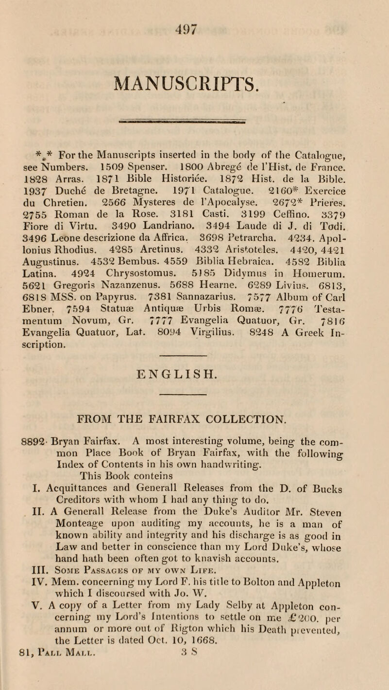 MANUSCRIPTS. For the Manuscripts inserted in the body of the Catalogue, see Numbers. 1509 Spenser. 1800 Abreg6 de I’Hist. de France. 1828 Arras. 1871 Bible Historiee. 18/2 Hist, de la Bible. 1937 Duch6 de Bretagne. 1971 Catalogue. 2160* Exercice du Chretien. 2566 Mysteres de I’Apocalyse. 2672* Prieres. 2755 Roman de la Rose. 3181 Casti. 3199 Ceffino. 3379 Fiore di Virtu. 3490 Landriano. 3494 Laude di J. di Todi. 3496 Leone descrizione da Affrica. 3698 Petrarcha. 4234. Apol¬ lonius Rhodius. 4285 Aretinus. 4332 Aristoteles. 4420, 4421 Augu.stinus. 4532 Bembus. 4559 Biblia Hebraica. 4582 Biblia Latina. 4924 Chrysostomus. 5)85 Didymus in Homerum. 5621 Gregoris Nazanzenus. 5688 Hearne. 6289 Livius. 6813, 6818 MSS. on Papyrus. 7381 Sannazarius. 7577 Album of Carl Ebner. 7594 Statuae Antiqute Urbis Romae. 7776 Testa- mentum Novum, Gr. 7777 Evangelia Quatuor, Gr. 7816 Evangelia Quatuor, Lat. 8094 Virgilius. 8248 A Greek In¬ scription. ENGLISH. FROM THE FAIRFAX COLLECTION. 8892- Bryan Fairfax. A most interesting volume, being the com¬ mon Place Book of Bryan Fairfax, with the following Index of Contents in his own handwriting. This Book conteins I. Acquittances and Generali Releases from the D. of Bucks Creditors with whom I had any thing to do. II. A Generali Release from the Duke’s Auditor Mr. Steven Monteage upon auditing my accounts, he is a man of known ability and integrity and his discharge is as good in Law and better in conscience than my Lord Duke’s, whose hand hath been often got to knavish accounts. III. Some Passages of my owx Life. IV. Mem. concerning my Lord F. his title to Bolton and Apjileton which I discoursed with Jo. W. V. A cojiy of a Letter from my Lady Selby at Appleton con¬ cerning my Lord’s Intentions to .settle on me L'2()0. per annum or more out of Rigton which his Death pi evented, the Letter is dated Oct. 10, 1668. 81, Pam. Mam.. 3 S