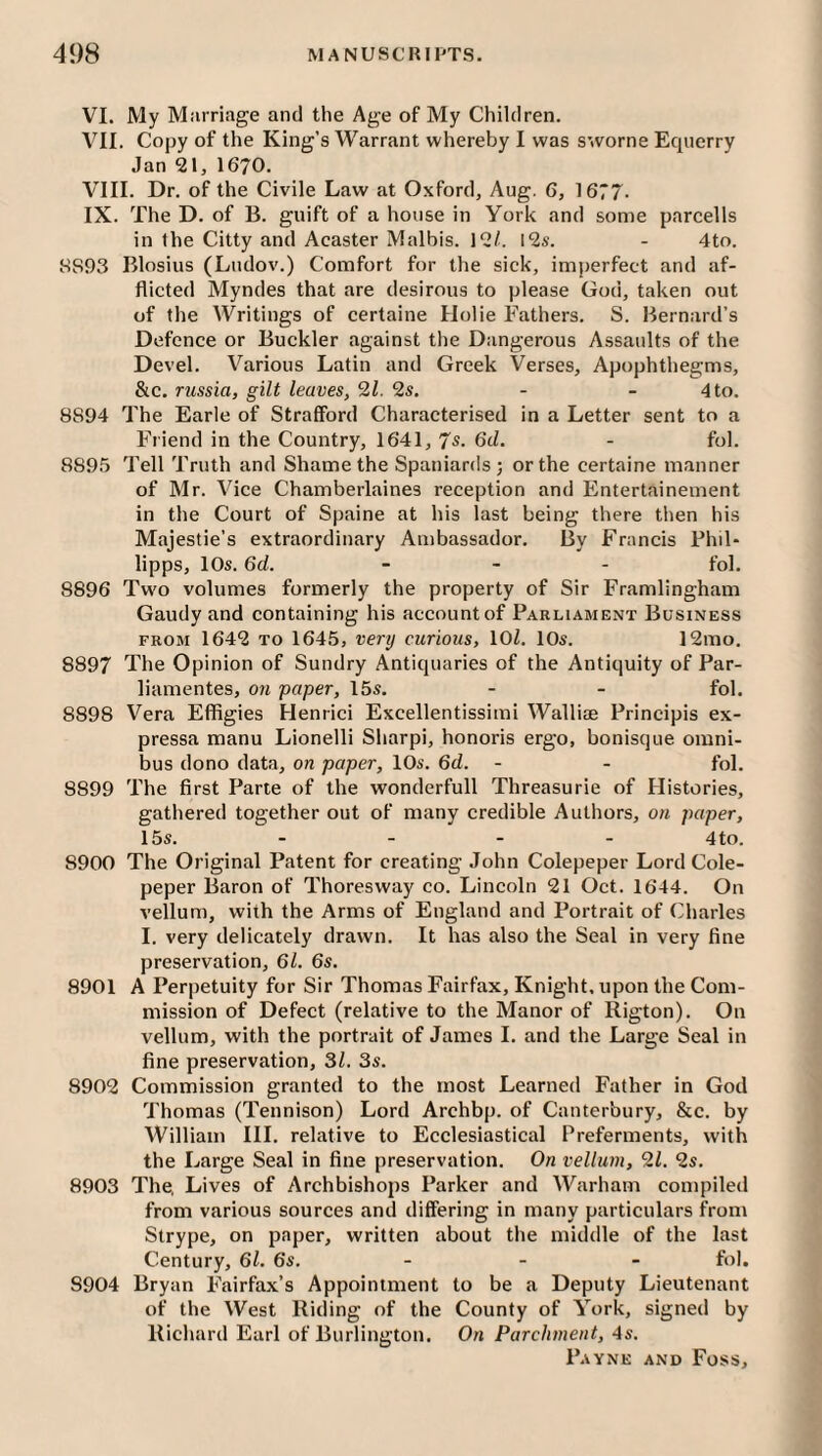 VI. My Marriage and the Age of My Children. VII. Copy of the King’s Warrant whereby I was sworne Equerry Jan 21, 1670. VIII. Dr. of the Civile Law at Oxford, Aug. 6, 1677. IX. The D, of B. guift of a house in York and some parcells in the Citty and Acaster Malbis. 12/. 12s. - 4to. 8S93 Blosius (Ludov.) Comfort for the sick, imperfect and af¬ flicted Myndes that are desirous to please God, taken out of the Writings of certaine Holie Fathers. S. Bernard’s Defence or Buckler against the Dangerous Assaults of the Devel. Various Latin and Greek Verses, Apophthegms, &c. russia, gilt leaves, 21. 2s. - - 4 to. 8894 The Earle of Strafford Characterised in a Letter sent to a Friend in the Country, 1641, 7s. 6d. - fob 8895 Tell Truth and Shame the Spaniards ; or the certaine manner of Mr. Vice Chamberlaines reception and Entertainement in the Court of Spaine at his last being there then his Majestie’s extraordinary Ambassador. By Francis Fhil- lipps, 10s. 6d. _ - . foi. 8896 Two volumes formerly the property of Sir Framlingham Gaudy and containing his account of Parliament Business FROM 1642 TO 1645, very curious, 10/. 10s. 12mo. 8897 The Opinion of Sundry Antiquaries of the Antiquity of Par- liamentes, on paper, 15s. - - fob 8898 Vera Effigies Henrici Excellentissimi WalliiB Principis ex- pressa manu Lionelli Sharpi, honoris ergo, bonisque omni¬ bus dono data, on paper, 10s. 6d. - - fob 8899 The first Parte of the wonderfull Threasurie of Histories, gathered together out of many credible Authors, on paper, 15s. - - - - 4to. 8900 The Original Patent for creating John Colepeper Lord Cole- peper Baron of Thoresway co. Lincoln 21 Oct. 1644. On vellum, with the Arms of England and Portrait of (Charles I. very delicately drawn. It has also the Seal in very fine preservation, 61. 6s. 8901 A Perpetuity for Sir Thomas Fairfax, Knight, upon the Com¬ mission of Defect (relative to the Manor of Rigton). On vellum, with the portrait of James I. and the Large Seal in fine preservation, 31. 3s. 8902 Commission granted to the most Learned Father in God Thomas (Tennison) Lord Archbp. of Canterbury, &c. by William HI, relative to Ecclesiastical Preferments, with the Large Seal in fine preservation. On vellum, 21. 2s, 8903 The, Lives of Archbishops Parker and Warham compiled from various sources and differing in many particulars from Strype, on paper, written about the middle of the last Century, 61. 6s. - - - fob 8904 Bryan Fairfax’s Appointment to be a Deputy Lieutenant of the West Riding of the County of York, signed by Richard Earl of Burlington. On Parchment, 4s.