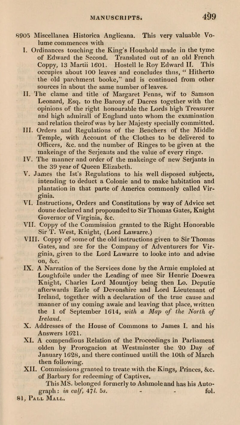 8905 Miscellanea Historica Anglicana. This very valuable Vo¬ lume commences with I. Ordinances touching the King’s Houshold made in the tyme of Edward the Second. Translated out of an old French Coppy, 13 Martii 1601. Hostell le Roy Edward 11. This occupies about 100 leaves and concludes thus, “ Hitherto the old parchment booke,” and is continued from other sources in about the same number of leaves. II. 'I'he dame and title of Margaret Fenns, wif to Samson Leonard, Esq. to the Barony of Dacres together with the opinions of the right honourable the Lords high Treasurer and high admirall of England unto whom the examination and relation theirof was by her Majesty specially committed. III. Orders and Regulations of the Benchers of the Middle Temple, with Account of the Clothes to be delivered to Officers, &e, and the number of Ringes to be given at the makeinge of the Serjeants and the value of every ringe. IV. The manner and order of the makeinge of new Serjants in the 39 year of Queen Elizabeth. V. James the Ist’s Regulations to his well disposed subjects, intending to deduct a Colonie and to make habitation and plantation in that parte of America commonly called Vir¬ ginia. VI. Instructions, Orders and Constitutions by way of Advice set doune declared and propounded to Sir Thomas Gates, Knight Governor of Virginia, &c. VII. Coppy of the Commission granted to the Right Honorable Sir T. V/est, Knight, (Lord Lawarre.) VIII. Coppy of some of the old instructions given to Sir Thomas Gates, and are for the Company of Adventurers for Vir¬ ginia, given to the Lord Lawarre to looke into and advise on, &c. IX. A Narration of the Serviees done by the Armie emploied at Loughfoile under the Leading of mee Sir Henrie Doewra Knight, Charles Lord Mountjoy being then Lo. Deputie afterwards Earle of Devonshire and Lord Lieutenant of Ireland, together with a declaration of the true cause and manner of my coming awaie and leaving that place, written the 1 of September 1614, with a Map of the North of Ireland. X. Addresses of the House of Commons to James I. and his Answers 1621. XL A compendious Relation of the Proceedings in Parliament olden by Prorogacion at Westminster the 20 Day of January 1628, and there continued untill the 10th of March then following. XII. Commissions granted to treate with the Kings, Princes, &c. of Barbary for redeeming of Captives. This MS. belonged formerly to Ashmoleand has his Auto¬ graph: in caf, 471. 5s. - - fol.