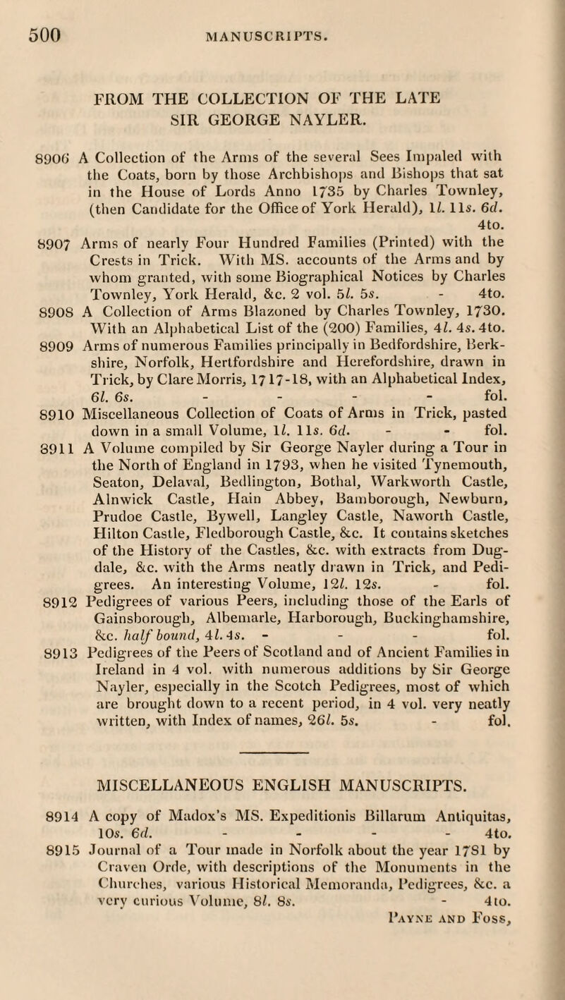 FROM THE COLLECTION OF THE LATE SIR GEORGE NAYLER. 890G A Collection of the Arms of the several Sees Impaled w'ith the Coats, born by those Archbishops and Bishops that sat in the House of Lords Anno 1/35 by Charles Townley, (then Candidate for the Office of York Herald), IZ. 11s. 6d. 4to. 8907 Arms of nearly Four Hundred Families (Printed) with the Crests in Trick. With MS. accounts of the Arms and by whom granted, with some Biographical Notices by Charles Townley, York Herald, &c. 2 vol. Gl. 5s. - 4to. 8908 A Collection of Arms Blazoned by Charles Townley, 1730. With an Alphabetical List of the (200) Families, 41. 4s. 4to. 8909 Arms of numerous Families principally in Bedfordshire, Berk¬ shire, Norfolk, Hertfordshire and Herefordshire, drawn in Trick, by Clare Morris, 1717-18, with an Alphabetical Index, 61. 6s. _ _ - - fol. 8910 Miscellaneous Collection of Coats of Arms in Trick, pasted down in a small Volume, ll. 11s. 6d. - - fol. 8911 A Volume compiled by Sir George Nayler during a Tour in the North of England in 1793, when he visited Tynemouth, Seaton, Delaval, Bedlington, Bothal, Warkworth Castle, Alnwick Castle, Plain Abbey, Bamborough, Newburn, Prudoe Castle, Bywell, Langley Castle, Naworih Castle, Hilton Castle, Flcdborough Castle, &c. It contains sketches of the Plistory of the Castles, &c. with extracts from Dug- dale, &c. with the Arms neatly drawn in Trick, and Pedi¬ grees. An interesting Volume, 12Z. 12s. - fol. 8912 Pedigrees of various Peers, including those of the Earls of Gainsborough, Albemarle, Plarborough, Buckinghamshire, he. half hound, 4l. As. - - - fol. 8913 Pedigrees of the Peers of Scotland and of Ancient Families in Ireland in 4 vol. with numerous additions by Sir George N.ayler, esjjecially in the Scotch Pedigrees, most of which are brought down to a recent period, in 4 vol. very neatly written, with Index of names, 26Z. 5s. - fol. MISCELLANEOUS ENGLISH MANUSCRIPTS. 8914 A copy of Madox’s MS. Expeditionis Billarum Anliquitas, 10s. 6d. .... 4to. 8915 Journal of a Tour made in Norfolk about the year 17S1 by Craven Orde, with descriptions of the Monuments in the Churches, various Historical Memoranda, Pedigrees, &c. a very curious Volume, 8/. 8s. - 4to.