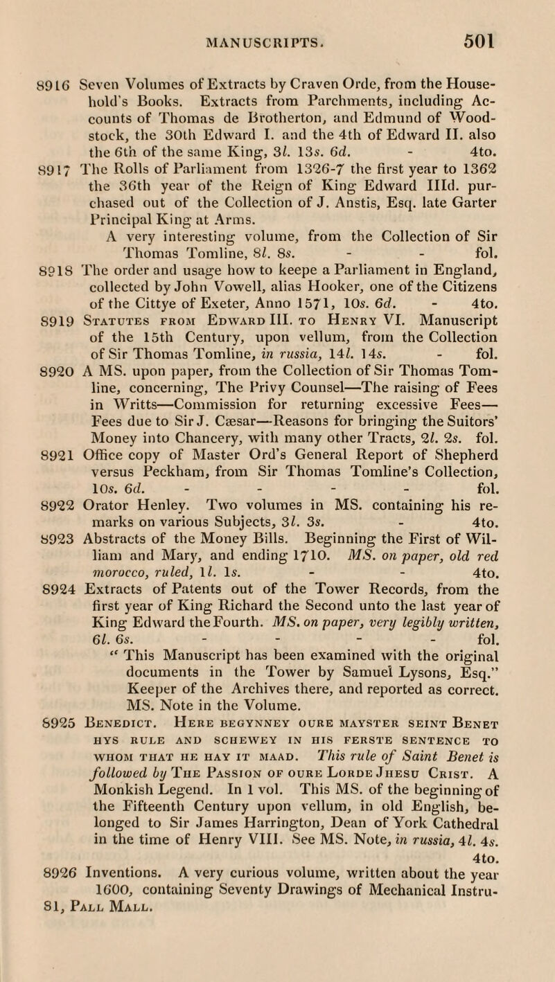 8916 Seven Volumes of Extracts by Craven Orde, from the House¬ hold’s Books. Extracts from Parchments, including Ac¬ counts of Thomas de Brotherton, and Edmund of Wood- stock, the 30th Edward I. and the 4th of Edward II. also the 6th of the same King, 31. 13s. 6d. - 4to. 891? The Rolls of Parliament from 1326-7 the first year to 1362 the 36th year of the Reign of King Edward Illd. pur¬ chased out of the Collection of J. Anstis, Esq. late Garter Principal King at Arms. A very interesting volume, from the Collection of Sir Thomas Tomline, 31. 8s. - - fol. 8918 The order and usage howto keepe a Parliament in England, collected by John Vowell, alias Hooker, one of the Citizens of the Cittye of Exeter, Anno 1571j 10s. 6d. - 4to. 8919 Statutes from Edward III. to Henry VI. Manuscript of the 15th Century, upon vellum, from the Collection of Sir Thomas Tomline, in russia, 14^. 14s. - fol. 8920 A MS. upon paper, from the Collection of Sir Thomas Tom¬ line, concerning. The Privy Counsel—The raising of Fees in Writts—Commission for returning excessive Fees— Fees due to Sir J. Caesar—Reasons for bringing the Suitors’ Money into Chancery, with many other Tracts, 2i. 2s. fol. 8921 Office copy of Master Ord’s General Report of Shepherd versus JPeckham, from Sir Thomas Tomline’s Collection, 10s, 6d. - . - _ fol. 8922 Orator Henley. Two volumes in MS, containing his re¬ marks on various Subjects, 3l. 3s. - 4to. 8923 Abstracts of the Money Bills. Beginning the First of Wil¬ liam and Mary, and ending 1710. MS. on paper, old red morocco, ruled, \l. Is. - - 4to. 8924 Extracts of Patents out of the Tower Records, from the first year of King Richard the Second unto the last year of King Edward the Fourth. MS, on paper, very legibly written, 61. 6s. - - - - fol, “ This Manuscript has been examined with the original documents in the Tower by Samuel Lysons, Esq.” Keeper of the Archives there, and reported as correct. MS. Note in the Volume. 8925 Benedict. Here begynney oure mayster seint Benet IIYS RULE AND SCHEWEY IN HIS FERSTE SENTENCE TO WHOM THAT HE HAY IT MAAD. Tliis rulc of Saint Benet is /o//o«;ed The Passion OF OURE Lorde JiiESu Crist. A Monkish Legend. In 1 vol. This MS. of the beginning of the Fifteenth Century upon vellum, in old English, be¬ longed to Sir James Harrington, Dean of York Cathedral in the time of Henry VIII. See MS. Note, in russia, 41. 4s. 4 to, 8926 Inventions. A very curious volume, written about the year 1600, containing Seventy Drawings of Mechanical Instru-