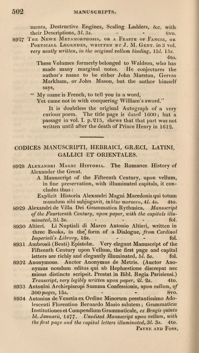 nients. Destructive Engines, Scaling Ladders, &c. with their Descriptions, 3 Z. 8s. - - Svo. 8927 The Newe Metamorphosis, or a Feaste of Fancir, or Foeticall Legendes, written by J. M. Gent, in 3 vol. very neatly written, in the original vellum binding, 15Z. l.'is. 4 to. These Volumes formerly belonged to Waldron, who has made noany marginal notes. He conjectures the author’s name to be either John Marston, Gervas Markham, or John Mason, but the author himself says, “ My name is French, to tell you in a word. Yet came not in with conquering William's sword.” It is doubtless the original Autograph of a very curious poem. The title page is dated 1600} but a passage in vol. I. p.215, shews that that part was not written until after the death of Prince Henry in 1612. CODICES MANUSCRIPTI, HEBRAICI, GRiECI, LATINI, GALLICI ET ORIENTALES. 8928 Alexandri Magni Historia. The Romance History of Alexander the Great. A Manuscript of the Fifteenth Century, upon vellum, in fine preservation, with illuminated capitals, it con¬ cludes thus : Explicit Historia Alexandri Magni Macedonis qui totum mundum sibi subjugavit, in blue morocco, 4Z. 4s. 4to. 8929 Alexandri de Villa Dei Grammatica Rythmica. Manuscript of the Fourteenth Century, upon paper, with the capitals illu¬ minated, Si. 3s. - - - fol. 8930 Altieri. Li Nuptiali di Marco Antonio Altieri, written in three Books, in the“ form of a Dialogue, from. Cardinal Imperiali’s Library, ISs. - - fol. 8931 Ambrosii (Beati) Episto]2e. Very elegant Manuscript of the Fifteenth Century upon Vellum, the first page and capital letters are richly and elegantly illuminated, 5Z. 5s. fol. 8932 Anonymous. Auctor Anonymus de Metris. (Auctor Ano- nymus nondum editus qui ab Hephaestione discrepat nee minus distincte scripsit. Prostat in Bibl. Regia Parisiensi.) Transcript, very legibly written upon paper, 2Z. 2s. 4to. 8933 Antonini Archiepiscopi Summa Confessionis, upon vellum, of 300 pages, 15s. - - 8vo. 8934 Antonius de Venetiaex Ordine Minorum prestantissimo Ado- lescenti Florentino Bernardo Masio salutem ; Grammatical Institutiones et Compendium Grammaticale, ex Brtigis quinto Id. Januarii, 1477- Unedited Manuscript upon vellum, with the first page and the capital letters illuminated, 31. 3s. 4to.