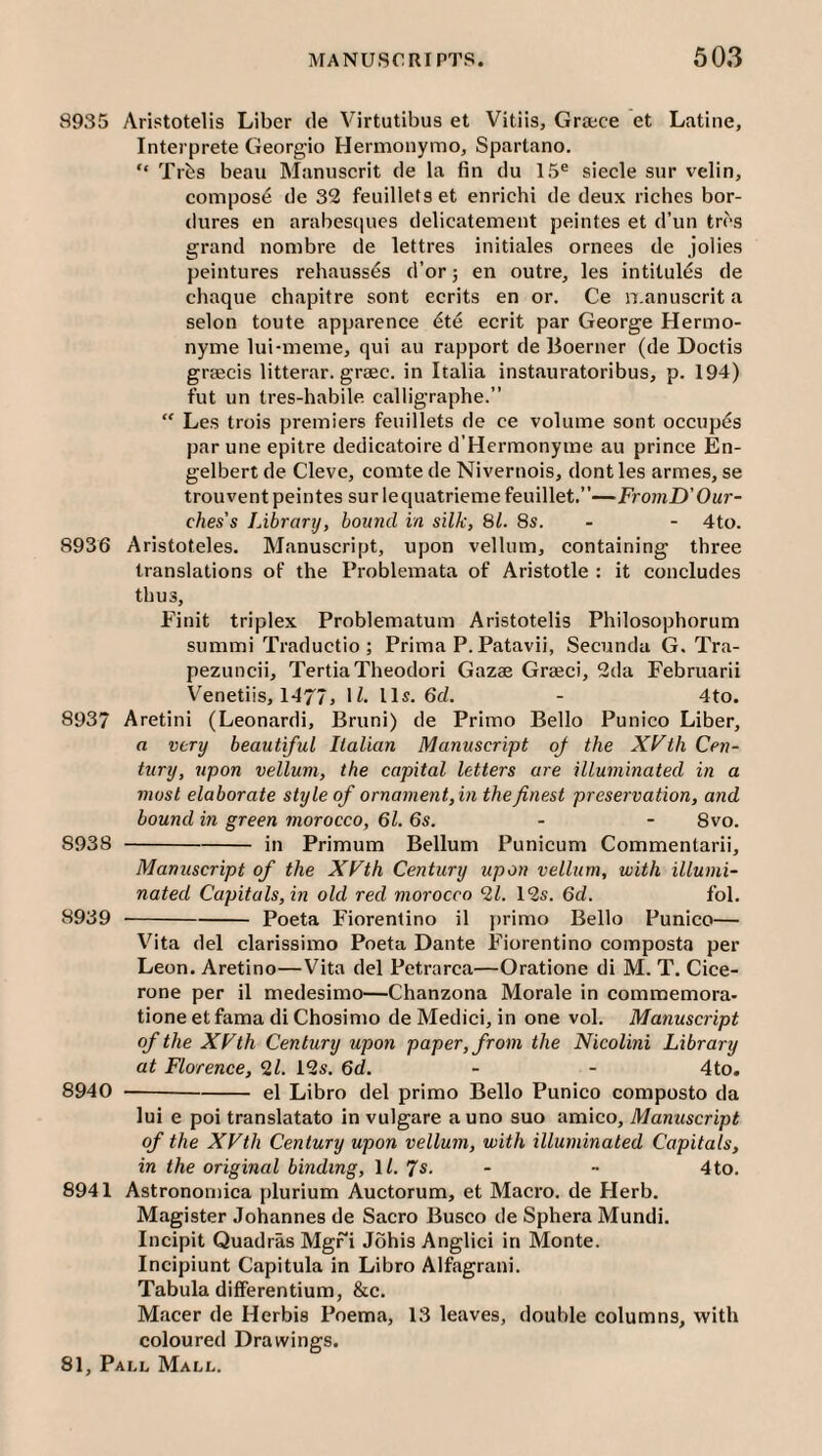 8935 Aristotelis Liber de Virtutibus et Vitiis, Grace et Lntine, Interprete Georgio Hermonymo, Spartano. “ Trbs beau Manuserit de la fin du 15® sieele sur velin, compost de 32 feuilletset enrichi de deux riches bor- dures en arabes(|ucs delicatement peintes et d’un trcs grand nombre de lettres initiales ornees de jolies peintures rehauss^s d’or; en outre, les intitules de chaque chapitre sont ecrits en or. Ce n.anuscrit a selon toute apparence <^te ecrit par George Hermo- nyme lui-meme, qui au rapport de lioerner (de Doctis gracis litterar. grac. in Italia instauratoribus, p. 194) fut un tres-habile. calligraphe.” “ Les trois premiers feuillets de ce volume sont occup^s par une epitre dedicatoire d’Hermonyme au prince En¬ gelbert de Cleve, comte de Nivernois, dont les armes, se trouvent peintes surlequatriemefeuillet.”—FromD'Our- ches’s Library, hound in silk, 81. 8s. - - 4to. 8936 Aristoteles. Manuscript, upon vellum, containing three translations of the Problemata of Aristotle : it concludes thus, Finit triplex Problematum Aristotelis Philosophorum summi Traductio ; Prima P. Patavii, Secunda G. Tra- pezuncii, TertiaTheodori Gaza Graci, 2da Februarii Venetiis, 1477j U. Hs- 6d. - 4to. 8937 Aretini (Leonard!, Bruni) de Primo Bello Punico Liber, a very beautiful Italian Manuscript of the XVth Cen¬ tury, upon vellum, the capital letters are illuminated in a most elaborate style of ornament,in the finest preservation, and bound in green morocco, 61. 6s. - - 8vo. 8938 -in Primum Bellum Punicum Commentarii, Manuscript of the XVth Century upon vellum, with illumi¬ nated Capitals, in old red morocco 2Z. 12s. 6d. fol. 8939 -Poeta Fiorenlino il primo Bello Punico— Vita del clarissimo Poeta Dante Fiorentino composta per Leon. Aretino—Vita del Petrarca—Oratione di M. T. Cice¬ rone per il medesimo—Chanzona Morale in commemora- tione et fama di Chosimo de Medici, in one vol. Manuscript of the XVth Century upon paper, from the Nicolini Library at Florence, 2/. 12s. 6d. - - 4to. 8940 -el Libro del primo Bello Punico composto da lui e poi translatato in vulgare a uno suo amico. Manuscript of the XVth Century upon vellum, with illuminated Capitals, in the original binding, \l. Js. - - 4to. 8941 Astrononiica plurium Auctorum, et Macro, de Herb. Magister Johannes de Sacro Busco de Sphera Mundi. Incipit Quadras Mgr”! Johis Anglici in Monte. Incipiunt Capitula in Libro Alfagrani. Tabula differentium, &c. Macer de Herbis Poema, 13 leaves, double columns, with coloured Drawings.
