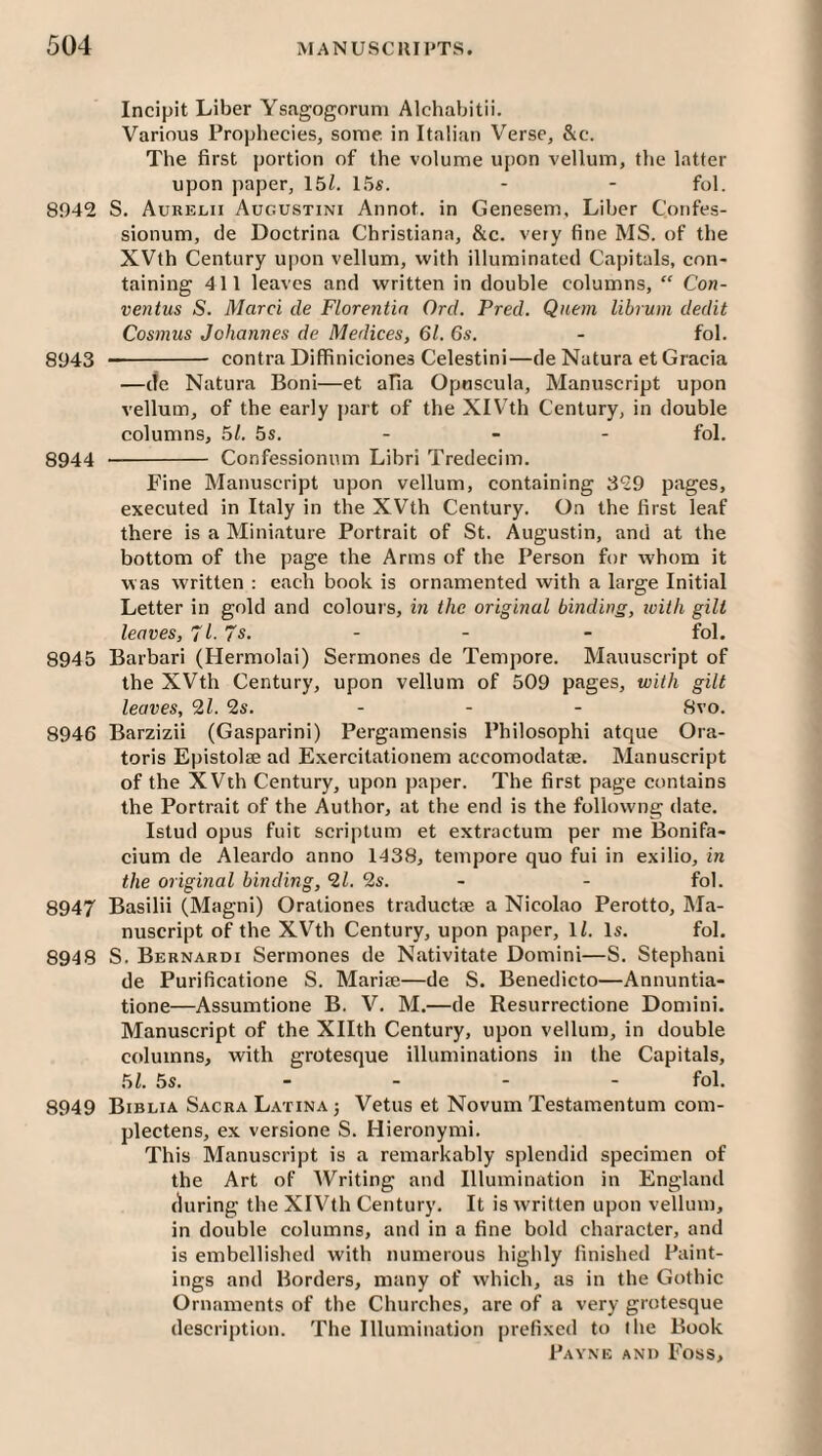 Incipit Liber Ysagogoruni Alchabitii. Various Prophecies, some in Italian Verse, &c. The first portion of the volume upon vellum, the latter upon paper, 15Z. 15s. - - fol. 8942 S. Aurelii Augustini Annot. in Genesem, Liber Confes- sionum, de Doctrina Christiana, &c. very fine MS. of the XVth Century upon vellum, with illuminated Capitals, con¬ taining 411 leaves and written in double columns, ‘‘ Con- ventus S. Marci de Florentin Orel. Fred. Quern lihrmn dedit Cosmus Johannes de Medices, 61. 6s. - fol. 8943 - contra Diffiniciones Celestini—de Nature et Gracia —tie Nature Boni—et afia Opuscule, Manuscript upon vellum, of the early part of the XlV’th Century, in double columns, 51. 5s. - - - fol. 8944 - Confessioniim Libri Tredecim. Fine Manuscript upon vellum, containing 329 pages, executed in Italy in the XVth Century. On the first leaf there is a Miniature Portrait of St. Augustin, and at the bottom of the page the Arms of the Person for whom it was written : each book is ornamented with a large Initial Letter in gold and colour s, in the original binding, loith gilt leaves, 71- 7s. - - - fol. 8945 Barbari (Hermolai) Sermones de Tempore. Manuscript of the XVth Century, upon vellum of 509 pages, with gilt leaves, 21. 2s. - - - 8vo. 8946 Barzizii (Gasparini) Pergamensis Philosophi atque Ora- toris Epistolae ad E.xercitationem accomodatse. Manuscript of the XVth Century, upon paper. The first page contains the Portrait of the Author, at the end is the followng date. Istud opus fuit scriptum et extractum per me Bonifa- cium de Aleardo anno 1438, tempore quo fui in exilio, in the original binding, 21. 2s. - - fol. 8947 Basilii (Magni) Orationes traductae a Nicolao Perotto, Ma¬ nuscript of the XVth Century, upon paper, \l. Is. fol. 8948 S. Bernardi Sermones de Nativitate Domini—S. Stephani de Purificatione S. Marise—de S. Benedicto—Annuntia- tione—Assumtione B. V. M.—de Resurrectione Domini. Manuscript of the Xllth Century, upon vellum, in double columns, with grotesque illuminations in the Capitals, 51. 5s. _ _ _ - fol. 8949 Biblia Sacra Latina j Vetus et Novum Testamentum com- plectens, ex versione S. Hieronymi. This Manuscript is a remarkably splendid specimen of the Art of Writing and Illumination in England (during the XIVth Century. It is written upon vellum, in double columns, and in a fine bold character, and is embellished with numerous highly finished Paint¬ ings and Borders, many of which, as in the Gothic Ornaments of the Churches, are of a very grotesque description. The Illumination prefixed to the Book