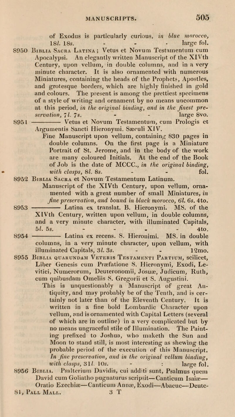 of Exodus is particularly curious, in blue morocco, 18/. 18s. - - • large fol. 8950 Bibli.4 Sacra Latina; Vetus et Novum Testainentuni cum Apocalypsi. An elegantly written Manuscrijit of the XIVth Century, upon vellum, in double columns, and in a very minute character. It is also ornamented with numerous Miniatures, containing the heads of the Prophets, Apostles, and grotesque borders, which are highly finished in gold and colours. The present is among the prettiest specimens of a style of writing and ornament by no means uncommon at this period, in the original binding, and in the finest pre¬ servation, 7/. 7.S. - - large 8vo. 8951 - Vetus et Novum Testarnentum, cum Prologis et Argumentis Sancti Hieronymi. Saeculi XIV. Fine Manuscript upon vellum, containing 830 pages in double columns. On the first page is a Miniature Portrait of St. Jerome, and in the body of the work are many coloured Initials. At the end of the Book of Job is the date of MCCC., in the original binding, with clasps, 81. 8s. - - fol. 8952 Biblia Sacra et Novum Testarnentum Latinum. Manuscript of the XIVth Century, upon vellum, orna¬ mented with a great number of small Miniatures, in fine preservation, and bound in black morocco, 61. 6s. 4 to. 8953 - Latina ex translat. B. Hieronymi. MS. of the XIVth Century, written ufion vellum, in double columns, and a very minute character, with illuminated Capitals, 5/. 5s. - - . - 4to. 8954 - Latina ex recens. S. Hieronimi. MS. in double columns, in a very minute character, upon vellum, with illuminated Capitals, 3/. 3s. - - 12mo. 8955 Biblia quakundam Veteris Testamenti Partium, scilicet. Liber Genesis cum Prsefatione S. Hieronymi, Exodi, Le- vitici, Numerorum, Deuteronomii, Josuje, Judicum, Ruth, cum quibusdam Omeliis S. Gregorii et S. Augustini. This is unquestionably a Manuscript of great An¬ tiquity, and may probably be of the Tenth, and is cer¬ tainly not later than of the Eleventh Century. It is written in a fine bold Lombardic Character upon vellum, and is ornamented with Capital Letters (several of which are in outline) in a very complicated but by no means ungraceful stile of Illumination. The Paint¬ ing prefixed to Joshua, who maketh the Sun and Moon to stand still, is most interesting as shewing the probable period of the execution of this Manuscript. In fine preservation, and in the original vellum binding, with clasps, 3ll. 10s. - : large fol. 8956 Biblia. Psalterium Davidis, cui additi sunt, Psalmus quern David cum Goliatho pugnaturus scripsit—Canticum Isaiie— Oratio Ezechiae—Canticum Annaj, Exodi—Abacuc—Deuie-