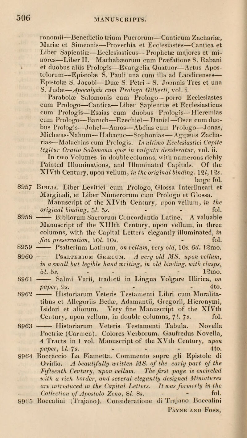 ronomii—Benedictio trium Pueroruni—Canticum Zachariae, Marise et Simeonis—Proverbia et Ecclesiastes—Cantica et Liber Sapientise—Ecclesiasticus—Propheta; majores et mi- nores—Liber 11. Machaboeorum cum Praefatione S. Rabani * et duobus aliis Prologis—Evangelia Quatnor—Actus Apos- tolorum—Epistolae S. Pauli una cum ilia ad Laodicenses— Epistolae S. Jacobi—Duae S Petri--S. Joannis Tres et una S. Judae—Apocalijsis cum Pi'ologo Gilherti, vol. i. Parabolae Salomonis cum Prologo — porro Ecclesiastes cum Prologo—Cantica—Liber Sapientiae et Ecclesiasticus cum Prologis—Esaias cum duobus Prologis—Uieremias cum Ibologo—Baruch—Ezechiel—Daniel—Osee cum duo¬ bus Prologis—Johel—Amos—Abdias cum Prologo—Jonas, Michaeas-Nahum— Habacuc—Sophonias — Aggaeus Zacha- rias—Malachias cum Prologis. In ultimo Ecclesiastici i'apite legitur Oralio Salomonis qua in vulgata desideratur, vol. ii. In two Volumes, in double columns, with numerous richly Painted Illuminations, and Illuminated Cajjitals. Of the XIVth Century, upon vellum, in the original binding. 111, P2s. laige fol. 8957 Biblia. Liber Levitici cum Prologo, Glossa Interlinear! et Marginali, et Liber Numerorum cum Prologo et Glossa. Manuscript of the XIVth Century, upon vellum, in the original binding, 5l. 5s. - - fol. 8958 - Bibliorum Sacrorum Concordantia Latine. A valuable Manuscrij»t of the Xlllth Century, upon vellum, in three columns, with the Capital Letters elegantly illuminated, in Jine preservation, \Ol. 10s. - - fol. 8959 - Psalterium Latinum, on vellum, very old, 10s. (id. 12mo. 8960 - Psalterium Gr.ecum. A very old MS. upon vellum, in a small but legible hand writing, in old binding, with clasps, 51. 5s. - - - - 12mo. 8961 - Salmi Varii, tradotti in Lingua Volgare Illirica, on paper, 9s. - - - 4 to. 896*2 - Historiarum Veteris Testamenii Libri cum Moralita- tibus et Allegoriis Bedse, Adamantii, Gregorii, Hieronymi, Isidori et aliorum. Very fine Manuscript of the XIVth Century, upon vellum, in double columns, 1l. Js. fol. 8963 - Historiarum Veteris Testamenti Tabula. Novella Poetriae (Carmen). Colores Verborum. Gaufredus Novella, 4 Tracts in 1 vol. Manuscript of the XVth Century, upon paper, \l. Js. - - - 4 to. 8964 Boccaccio La Fiametta. Commento .sopre gli Epistole di Ovidio. A beautifully written MS. of the early part of the Fifteenth Century, upon vellum. TheJirst page is encircled tvith a rich border, and several elegantly designed Miniatures are introduced in the Capital Letters. It was formerly in the Collection of Apostolo Zeno, til. 8s. - - fol. 69(i5 Boccalini tTrajano), Consideratione di Trajano Boccalini