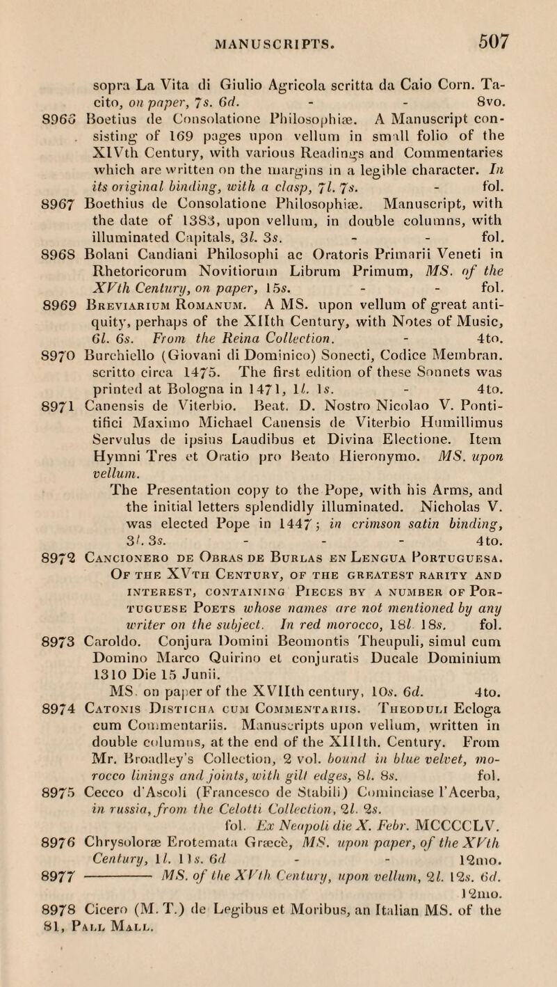 sopra La Vita cli Giulio Agricola scritta da Caio Corn. Ta- cito, on paper, 7s. Gd. - - 8vo. 8.063 Boetius de Consolatione Pliilosophite. A Manuscript con¬ sisting of 169 pages upon vellum in small folio of the XIV'th Century, with various Readings and Commentaries which are written on the margins in a legible character. In its original binding, with a clasp, Jl.Js. - fol. 8967 Boethius de Consolatione Philosophise. Manuscript, with the date of 1383, upon vellum, in double columns, with illuminated Capitals, 31. 3s. - - fol, 8968 Bolani Candiani Philosophi ac Oratoris Primarii Veneti in Rhetoricorum Novitiorum Librum Primum, MS. of the XVth Century, on paper, 15s. - - fol. 8969 Brevi.a.kium Romanum. A MS. upon vellum of great anti¬ quity, perhaps of the Xllth Century, with Notes of Music, Gl. 6s. From the Reina Collection. - 4to. 8970 Burchicllo (Giovani di Dominico) Sonecti, Codice Membran. scritto circa 1475. The first eilition of these Sonnets was printed at Bologna in 1471, 1/. Is. - 4to. 8971 Canensis de V^iterbio. Beat. D. Nostro Nicolao V. Ponti- tifici Maximo Michael Canensis de Viterbio Humillimus Servulus de ipsius Laudibus et Divina Electione. Item Hymni Tres et Oratio pro Beato Hieronymo. MS. upon vellum. The Presentation copy to the Pope, with his Arms, and the initial letters splendidly illuminated, Nicholas V. was elected Pope in 1447 5 crimson satin binding, 3/. 3s. . . _ 4t;o. 897*2 Cancionero de Obras de Burlas enLengu.4 Portuguesa. Of the XV^tii Century, of the greatest rarity and INTEREST, CONTAINING PlECES BY A NUMBER OF POR¬ TUGUESE Poets whose names are not mentioned by any writer on the subject. In red morocco, 18i 18s. fol. 8973 Caroldo. Conjura Domini Beomontis Thenpuli, simul cum Domino Marco Quirino et conjuratis Ducale Dominium 1310 Die 15 Junii. MS on paper of the XVIIth century, 10s. Gd. 4to. 8974 Catonis Disticiia cum Commentariis. Tiieoduli Ecloga cum Commentariis. Manuscripts upon vellum, written in double cidumns, at the end of the Xlllth. Century. From Mr. Broadley’s Collection, 2 vol. bound in blue velvet, mo¬ rocco linings and joints, with gilt edges, SI. 8s. fol. 8973 Cecco d'Ascoli (Francesco de Stabili) Cominciase I’Acerba, in russia,from the Celotti Collection, 21. 2s. fol. Ex Neapoli die X. Febr. MCCCCLV. 8976 Chrysolorae Erotemata Griecb, MS. upon paper, of the XVth Century, 1/. 11s. 6r/ - - 12mo. 8977 - MS. of the XVth Century, upon vellum, 21. 12s. Gd. 12mo. 8978 Cicero (M. T.) de Legibus et Moribu.s, an Italian MS. of the