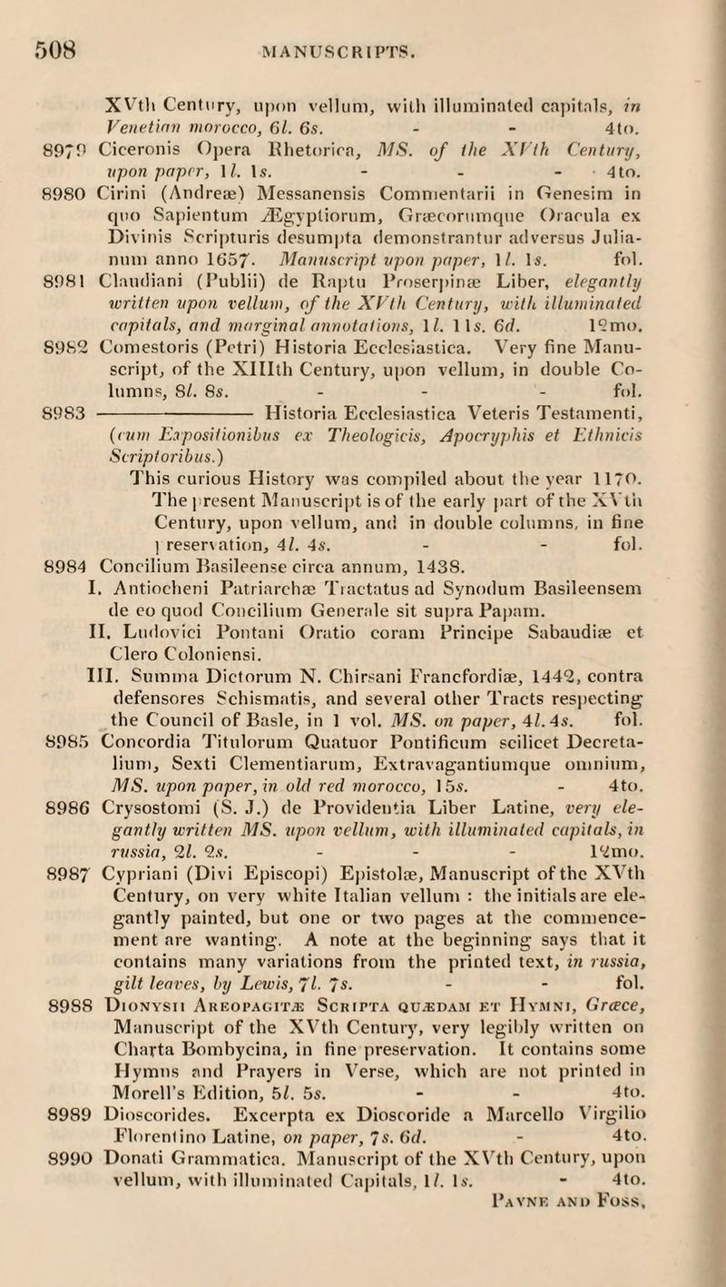 XVtli Century, upon vellum, with ilIumin.^le(l capifals, in Veiietinn morocco, 61. 6s. ~ - 4to. 897r> Ciceronis Opera Khetorira, A/S. of the Xt'lh Century, upon paper, 1/. Is. - - - • 4to. 8980 Cirini (Andreaj) Messanensis Comnientarii in Genesim in quo Sapientum iEgypliorum, Grcecorumque Oracula ex Divinis Scripturis desumpta demonstrantur ad versus Julia- nuni anno 1857- A/annscript vpon paper, \l. Is. fol. 8981 Claudiani (Publii) de Raptu Proser|)ina; Liber, elegantly written vpon vellum, of the XVth Century, with illuminated capitals, and marginal annotations, \l. 11s. 6d. l?mo. 8982 Comestoris (Petri) Historia Ecclesiastica. Very fine Manu¬ script, of the Xlllth Century, upon vellum, in double Co¬ lumns, SI. 8s. - - - fol. 8983 -Historia Ecclesiastica Veteris Testament!, {cum E.rpositionihus ex Theologicis, Apocryj)his et Etlinicis Scriptoribus.) This curious History was compiled about the year 1170. The present Manuscript is of the early part oftheXVtli Century, upon vellum, and in double columns, in fine ] reser\ation, 4l. 4s. - - fol. 8984 Concilium Rasileense circa annum, 1438. I. Antiocheni Patriarchae Tiactatusad Synodum Basileensem de CO quod Concilium Genende sit supra Papain. H. Ludovici Pontani Oratio coram Principe Sabaudiae et Clero Coloniensi. HI. Sumrna Dictorum N. Chirsani Franefordiae, 1442, contra defensores Schismatis, and several other Tracts respecting the Council of Basle, in 1 vol. AIS. on paper, 41.4s. fol. 898.5 Concordia Titulorum Quatuor Pontificum scilicet Decreta- lium, Sexti Clementiarum, Extravagantiumque omnium, AIS. upon paper, in old red morocco, 15s. - 4to. 8986 Crysostomi (S. J.) de Providentia Liber Latine, very ele¬ gantly written AIS. upon vellum, with illuminated capitals, in russia, 21. 2s. ... 12mo. 8987 Cypriani (Divi Episcopi) Epistolae, Manuscript of the XVth Century, on very white Italian vellum : the initials are ele¬ gantly painted, but one or two pages at the commence¬ ment are wanting. A note at the beginning says tb.at it contains many variations from the printed text, m russia, gilt leaves, by Lewis,'// /s. - - fol. 8988 Dionysii Areopagit.®: Sckipta qu-bdam et Hymni, Grace, Manuscript of the XVth Century, very legibly written on Charta Bombycina, in fine preservation. It contains some Hymns and Prayers in V^erse, which are not printed in Morell’s Edition, 61. 5s. - - 4to. 8989 Dioscorides. Excerpta ex Dioscoride a Marcello \'irgilio Florcntino Latine, OH paper, 7s. 6f/. - 4to. 8990 Donali Grammatica. Manuscript of the X\’^th Century, upon vellum, with illuminated Capitals, I/. Is. - 4to.