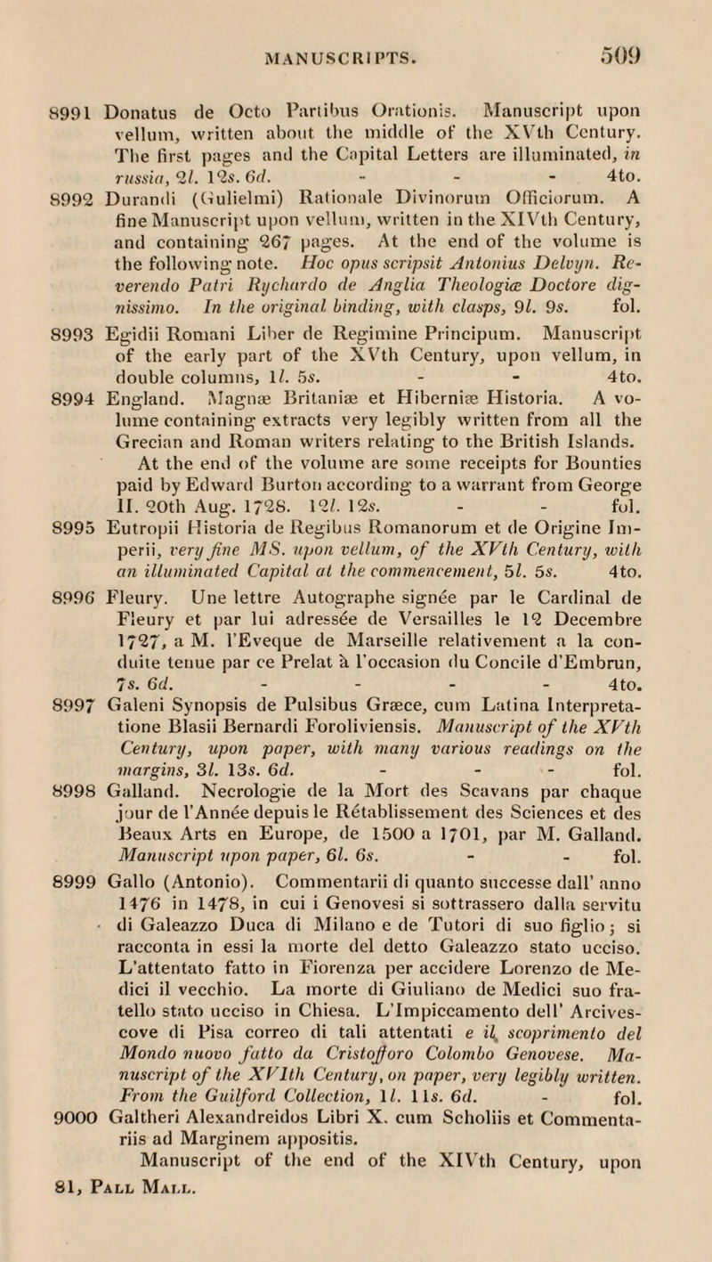 8991 Donatus de Octo Pariibus Orationis. Manuscript upon vellum, written about tlie middle of the XV'th Century. The first pages and the Capital Letters are illuminated, in russia, 21. 1*25.6r/. ... 4to. 8992 Durandi (Culielmi) Rationale Divinorum OfTiciorum. A fine Manuscript upon vellum, written in the XIVth Century, and containing 267 pages. At the end of the volume is the following note. Hoc opus scripsit Antonins Delvjjn. Re- verendo Patri Rychurdo de Anglia Theologian Doctore dig- nissbno. In the original binding, with clasps, 9l. 9s. fol. 8993 Egidii Romani Liber de Regimine Principum. Manuscript of the early part of the XVth Century, upon vellum, in double columns, 1/. 5s. - - 4to. 8994 England. Magnae Britaniae et Hiberniae Historia. A vo¬ lume containing extracts very legibly written from all the Grecian and Roman writers relating to the British Islands. At the end of the volume are some receipts for Bounties paid by Edward Burton according to a warrant from George II. 20th Aug. 1728. 12/. 12s. - - fol. 8995 Eutropii Historia de Regibus Romanorum et de Origine Im¬ perii, very fine MS. upon vellum, of the XVth Century, with an illuminated Capital at the commencement, 51. 5s. 4to. 8996 Fleury. Une lettre Autographe signee par le Cardinal de Fleury et par lui adress^e de Versailles le 12 Decembre 1727, a M. I’Eveque de Marseille relativement a la con- duite tetiue par ce Prelat k I'occasion du Concile d’Embrun, 7s. 6d. .... 4to, 8997 Galeni Synopsis de Pulsibus Graece, cum Latina Interpreta- tione Blasii Bernardi Foroliviensis. Manuscript of the XVth Century, upon paper, with many various readings on the margins, 31. 13s. 6d. - - - fol. 8998 Galland. Necrologie de la Mort des Scavans par chaque jour de I’Annee depuis le Retablissement des Sciences et des Beaux Arts en Europe, de 1500 a I7OI, j)ar M. Galland. Manuscript upon paper, 61. 6s. - - fol. 8999 Gallo (Antonio). Commentarii di quanto snccesse dall’anno 1476 in 1478, in cui i Genovesi si sottrassero dalla servitu • di Galeazzo Duca di Milano e de Tutor! di suofiglioj si racconta in essi la morte del detto Galeazzo stato ucciso. L’attentato fatto in Fiorenza per accidere Lorenzo de Me¬ dici il vecchio. La morte di Giuliano de Medici suo fra- tello stato ucciso in Chiesa. L’Impiccamento dell’ Arcives- cove di Pisa correo di tali attentati e il, scoprimento del Mondo nuovo fatto da Cristofioro Colombo Genovese. Ma¬ nuscript of the XVlth Century, on paper, very legibly written. From the Guilford Collection, \l. 11s. 6d. - fol. 9000 Galtheri Alexandreidos Libri X. cum Scholiis et Commenta- riis ad Marginem appositis. Manuscript of the end of the XIVth Century, upon
