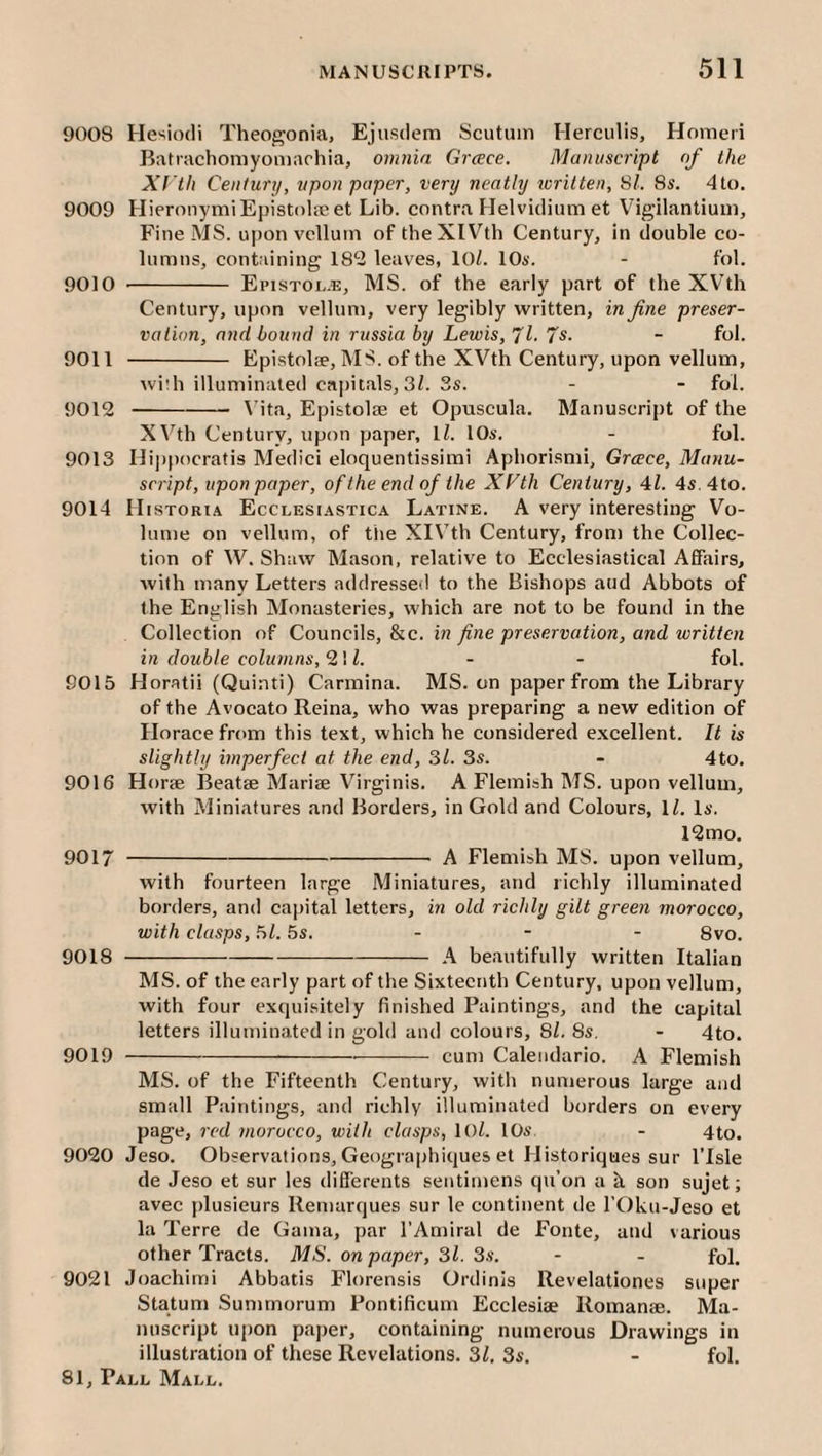 9008 Hesiodi Theogonia, Ejusdem Scutum Herculis, Horaeri Batrachomyomachia, omnia Greece. Manuscript of the Xf 'th Century, upon paper, very neatly icritten, 61. 8s. 4to. 9009 HieronymiEpistoljeet Lib. contra Helvidium et Vigilantium, Fine MS. upon vellum of theXlVth Century, in double co¬ lumns, containing 182 leaves, 10/. IOa'. - fol. 9010 - Epistoi..®, ms. of the early part of the XVth Century, upon vellum, very legibly written, in fine preser¬ vation, and bound in russia by Lewis, 'Jl.'^s. - fol. 9011 - Epistolse, MS. of the XVth Century, upon vellum, wi:h illuminated capitals, 3/. 3s. - - fol. 9012 -\’ita, Epistolae et Opuscula, Manuscript of the X^'^th Century, upon paper, 1/. lOs. - fol. 9013 Hij)pocratis Medici eloquentissimi Aphorism!, Greece, Manu¬ script, upon paper, of the end of the XLth Century, 41. 4s.4to. 9014 Mistoria Ecclesiastica Latine. A very interesting Vo¬ lume on vellum, of the XIVth Century, from the Collec¬ tion of W. Shaw Mason, relative to Ecclesiastical Affairs, Avith many Letters addressed to the Bishops aud Abbots of the English Monasteries, which are not to be found in the Collection of CouneWs, he. in fine preservation, and written in double columns, 21/. - - fol. 9015 Horatii (Quinti) Carmina. MS. on paper from the Library of the Avocato Reina, who was preparing a new edition of Horace from this text, which he considered excellent. It is slightly imperfect at the end, 31. 3s. - 4to. 9016 Horse Beatse Mariae Virginis. A Flemish MS. upon vellum, with Miniatures and Borders, in Gold and Colours, 1/. Ia. 12mo. 9017 -A Flemish MS. upon vellum, with fourteen large Miniatures, and richly illuminated borders, and capital letters, in old richly gilt green morocco, with clasps, 5/. 5s. - - - 8vo. 9018 -A beautifully written Italian MS. of the early part of the Sixteenth Century, upon vellum, with four exquisitely finished Paintings, and the capital letters illuminated in gold and colours, 8/. 8a. - 4to. 9019 --- cum Calendario. A Flemish MS. of the Fifteenth Century, with numerous large aud small Paintings, and richly illuminated borders on every page, red morocco, with clasps, 10/. 10a - 4to. 9020 Jeso. Observations, Geogra|)hiques et Historiques sur I’lsle de Jeso et sur les differents seutimens qu’on a k son sujet; avec plusieurs Remarques sur le continent de I’Oku-Jeso et la Terre de Gama, par I’Amiral de Fonte, and various other Tracts. MS. on paper, 31. 3.a. - - fol. 9021 Joachirni Abbatis Florensis Ordinis Revelationes super Statum Summorum Pontificum Ecclesiae Romanae. Ma¬ nuscript upon paper, containing numerous Drawings in illustration of these Revelations. 31. 3s. - fol.