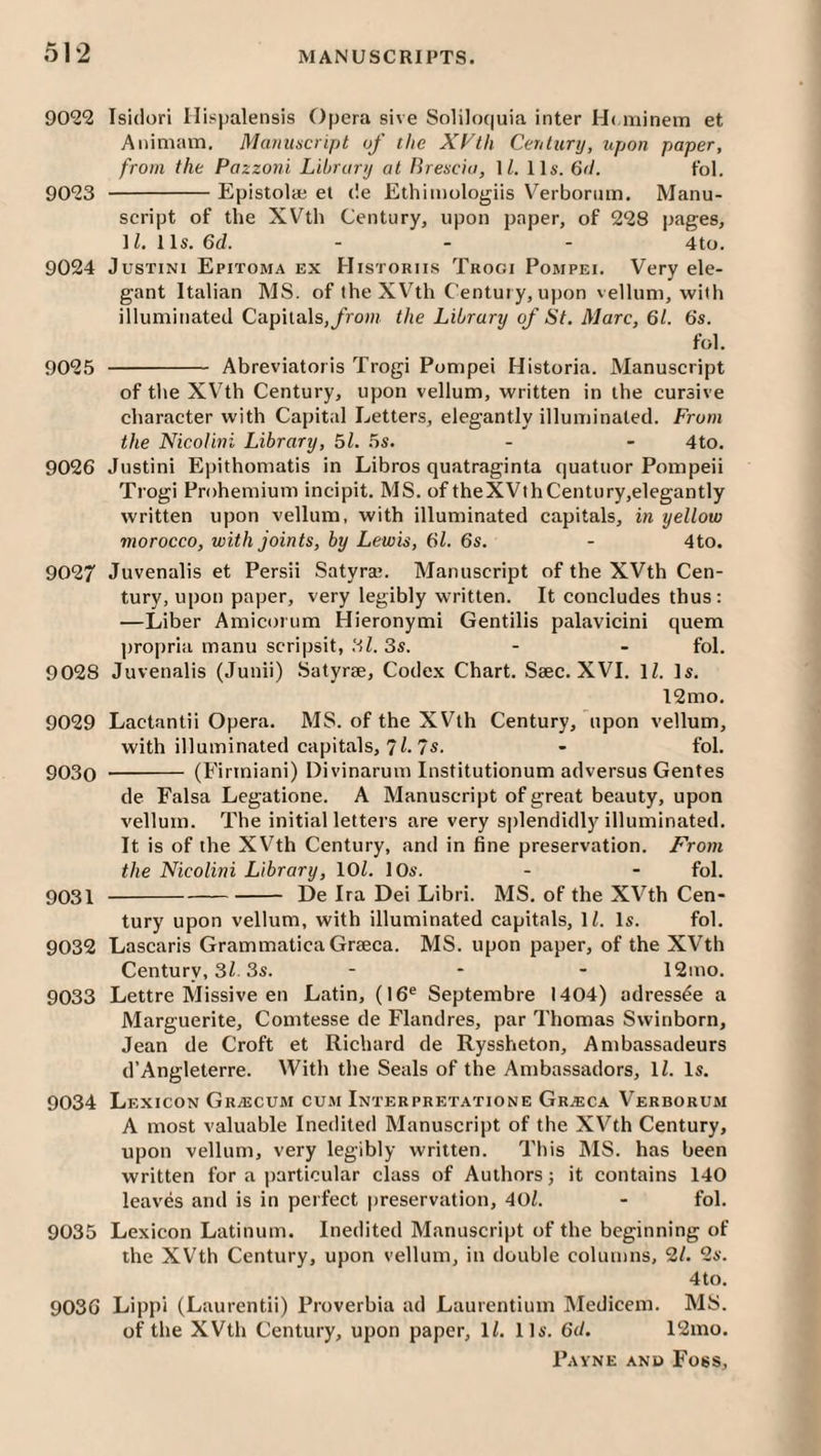 90*22 Isidori Ilispalensis Opera sive Soliloquia inter H( minem et Animam. Manuscript of the XVth Cerilury, upon paper, from the Pazzoni Library at Brescia, \L 11s. 6tl. Ibl. 9023 -Epistola; et de Ethimologiis Verborum. Manu¬ script of the XVth Century, upon paper, of 228 pages, 11. 1 Is. 6d. - - - 4to. 9024 JusTiNi Epitoma ex Historiis Trogi Pompei. Very ele¬ gant Italian MS. of the XV’^th Century, upon vellum, with illuminated Capitals,/row the Library of St. Marc, 61. 6s. fol. 9025 - Abreviatoris Trogi Pompei Historia. Manuscript of the XV'th Century, upon vellum, written in the cursive character with Capital Letters, elegantly illuminated. From the Nicolini Library, 51. 5s. - - 4to. 9026 Justini Epithomatis in Libros quatraginta quatuor Pompeii Trogi Prohemium incipit. MS. of theXVthCentury,elegantly written upon vellum, with illuminated capitals, in yellow morocco, with joints, by Lewis, 61. 6s. - 4to. 9027 Juvenalis et Persii Satyra;. Manuscript of the XVth Cen¬ tury, upon paper, very legibly written. It concludes thus: —Liber Amicorum Hieronymi Gentilis palavicini quern propria manu scripsit, lil. 3s. - - fol. 9028 Juvenalis (Junii) Satyrae, Codex Chart. Saec. XVI. IZ. Is. 12mo. 9029 Lactantii Opera. MS. of the XVth Century, upon vellum, with illuminated capitals, 7/-7s- - fol. 9030 - (Firtniani) Divinarum Institutionum adversus Gentes de Falsa Legatione. A Manuscript of great beauty, upon vellum. The initial letters are very splendidly illuminated. It is of the XVth Century, and in fine preservation. From the Nicolini Library, lOL lOs. - - fol. 9031 -De Ira Dei Libri. MS. of the XVth Cen¬ tury upon vellum, with illuminated capitals, H. Is. fol. 9032 Lascaris GrammaticaGraeca. MS. upon paper, of the XVth Century, 3Z 3s. - - - 12mo. 9033 Lettre Missive en Latin, (16® Septembre 1404) adress^e a Marguerite, Comtesse de Flandres, par Thomas Swinborn, Jean de Croft et Richard de Ryssheton, Ambassadeurs d’Angleterre. With the Seals of the Ambassadors, \l. Is. 9034 Lexicon Grajcum cum Interpretatione Gr^eca Verborum A most valuable Inedited Manuscript of the XVth Century, upon vellum, very legibly written. This MS. has been written for a particular class of Authors j it contains 140 leaves and is in perfect preservation, 40/. - fol. 9035 Lexicon Latinum. Inedited Manuscript of the beginning of the XVth Century, upon vellum, in double columns, 2/. 2s. 4to. 9036 Lippi (Laurentii) Proverbia ad Laurentium Medicem. MS. of the XVth Century, upon paper, 1/. 11s. 6d. 12mo.
