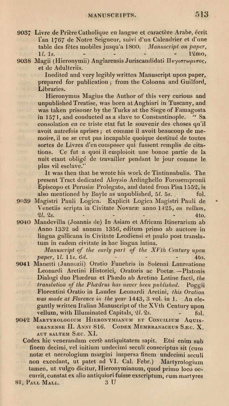 9037 Livre cle PrifereCatliolique en langiie et caractfere ArabCj ^crit I’an 1767 (le Notre Seigneur, suivi d’un Calencirier et d’nne table des f6tes mobiles jusqu'a 1800. Manuscript on paper, IL Is. - - • - I'iimo, 9038 Magii tHieronymii) Anglarensis Juriscandidati IIvyKTraipiaoe, et de Adulteriis. Inedited and very legibly written Manuscript upon paper, prepared for publication; from the Colonna and Guilford, Libraries. Hieronymus Magius the Author of this very curious and unpublished Treatise, was born atAnghiari in Tuscany, and was taken prisoner by the Turks at the Siege of Faraagosta in 1571, and conducted as a slave to Constantinople. “ Sa consolation en ce triste etat fut le souvenir des choses qu’il avoit autrefois aprisesj et comme il avoit beaucoup de me- moire, il ne se crut pas incapable quoique destitue de toutes sortes de Livres d’en composer qui fussent remplis de cita¬ tions. Ce fut a quoi il emploioit une bonne j)artie de la nuit etant oblig^ de travailler pendant le jour comme le plus vil esclave.” It was then that he wrote his w'ork de Tintinnabulis. The present Tract dedicated Aloysio Ardinghello Forosempronii Episcopo et Perusise Prolegato, and dated from Pisa 1552, is also mentioned by Ba3'le as unpublished, 51. 5s. fol. 9('39 Magistri Pauli Logica. Explicit Logica Magistri Pauli de V'enetiis scripta in Civitate Novarae anno 1425, oti vellum, 21. 2s. - - - - 4to. 9040 Mandevilla (Joannis de) In Asiam et Africam Itinerarium ab Anno 1332 ad annum 1356, editum primo ab auctore in lingua gallicana in Civitate Leodiensi et paulo post transla- tum in eadem civitate in hac lingua latina. Manuscript of the early part of the XVth Century upon paper, II. \ls.6d. . _ . 4^,)^ 9041 Manetti (Jannozii) Oratio Funebris in Solenni Laureatione Leonard! Aretini Historic!, Oratoris ac Poetse.—Platonis Dialog! duo Phaedrus et Phaedo ab Aretino Latine facti, the translation of the Phccdrus has never been published. Poggii Florentini Oratio in Laudes Leonard! Aretini, this Oration was made at Florence in the year 1443, 3 vol. in 1. An ele¬ gantly written Italian Manuscript of the XVTh Century upon vellum, with Illuminated Capitals, 21.2s. - fol. 9042 Martyrologium Hieronymianum et Concilium Aquis- GRANENSE II. AnNI 816. CoDEX MeMRRANACEUS SjEC. X. AUT SALTEM S/EC. XI. Codex hie venerandam certb antiquitatem sapit. Etsi enim sub finem decimi, vel initium undecimi seculi conscriptus sit (cum notae et necrologium margin! inspersa finem undecimi seculi non excedant, ut patet ad VI. Cal. Febr.) Martyrologium tamen, ut vulgo dicitur, Hieronymianum, quod primo loco oc- currit, constat ex alio antiquiori fuisse exscriptum, cum martyres 81, Pai.l Mall. 3 U