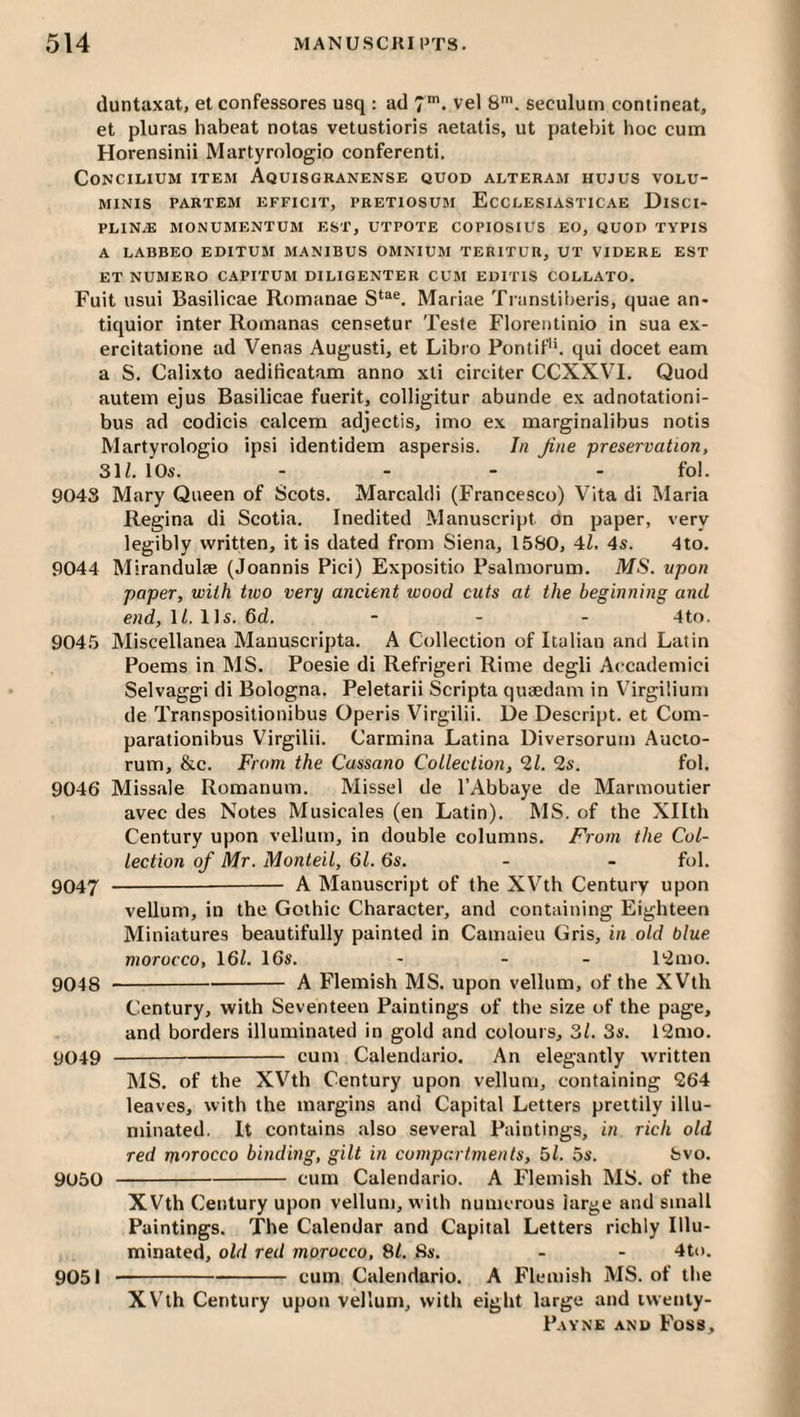 (luntaxat, et confessores usq : ad 7'- vel 8'. seculum contineat, et pluras habeat notas vetustioris aetatis, ut patebit hoc cum Horensinii Martyrologio conferenti. Concilium item Aquisgranense quod alteram hujus volu- MINIS PARTEM EFFICIT, PRETIOSUM EcCLESIASTICAE DiSCI- PLIN.E MONUMENTUM EST, UTPOTE COPIOSIUS EO, QUOD TYPIS A LABBEO EDITUM MANIBUS OMNIUM TERITUR, UT VIDERE EST ET NUMERO CAPITUM DILIGENTER CUM EDITIS COLLATO. Fuit usui Basilicae Romanae Marine Ti anstiberis, quae an- tiquior inter Romanas censetur Teste Floreiitinio in sua ex- ercitatione ad Venas Augusti, et Libro Pontif'h qui docet earn a S. Calixto aedificatara anno xti circiter CCXXVI. Quod autein ejus Basilicae fuerit, colligitur abunde ex adnotationi- bus ad codicis calcem adjectis, imo ex marginalibus notis Martyrologio ipsi identidem aspersis. In Jine preservation, 31/. 10s. .... fol. 9043 Mary Queen of Scots. Marcaldi (Francesco) Vita di Maria Regina di Scotia. Inedited Manuscript on paper, very legibly written, it is dated from Siena, 1580, 4/. 4s. 4to. 9044 Mirandulae (Joannis Pici) Expositio Psalmorum. MS. upon paper, with two very ancient wood cuts at the beginning and end,ll.l]s.6d. - - - 4to. 9045 Miscellanea Mauuscripta. A Collection of Italian and Latin Poems in MS. Poesie di Refrigeri Rime degli Accademici Selvaggi di Bologna. Peletarii Scripta quaedam in Virgiliuni de Transposilionibus Operis Virgilii. De Descript, et Com- parationibus Virgilii. Carmina Latina Diversorum Aucio- rum, &c. From the Cassano Collection, 21. 2s. fol. 9046 Missale Romanum. Missel de I’Abbaye de Marmoutier avec des Notes Musicales (en Latin). MS. of the Xllth Century upon vellum, in double columns. From the Col¬ lection of Mr. Monteil, 61.6s. - - fol. 9047 - A Manuscript of the XVth Century upon vellum, in the Gothic Character, and containing Eighteen Miniatures beautifully painted in Camaieu Gris, in old blue morocco, 16/. 16s. - - - 12mo. 9048 -A Flemish MS. upon vellum, of the XVth Century, with Seventeen Paintings of the size of the page, and borders illuminated in gold and colours, 3/. 3s. 12mo. 9049 - cum Calendario. An elegantly written MS. of the XVth Century upon vellum, containing 264 leaves, with the margins and Capital Letters prettily illu¬ minated. It contains also several Paintings, in rich old red m'lTocco binding, gilt in compartments, 5/. 5s. bvo. 9050 -cum Calendario. A Flemish MS. of the XVth Century upon vellum, with numerous large and small Paintings. The Calendar and Capital Letters richly Illu¬ minated, old red morocco, SI. Ss. - - 4to. -cum Calendario. A Flemish MS. of the XVth Century upon vellum, with eight large and iwenty- 9051