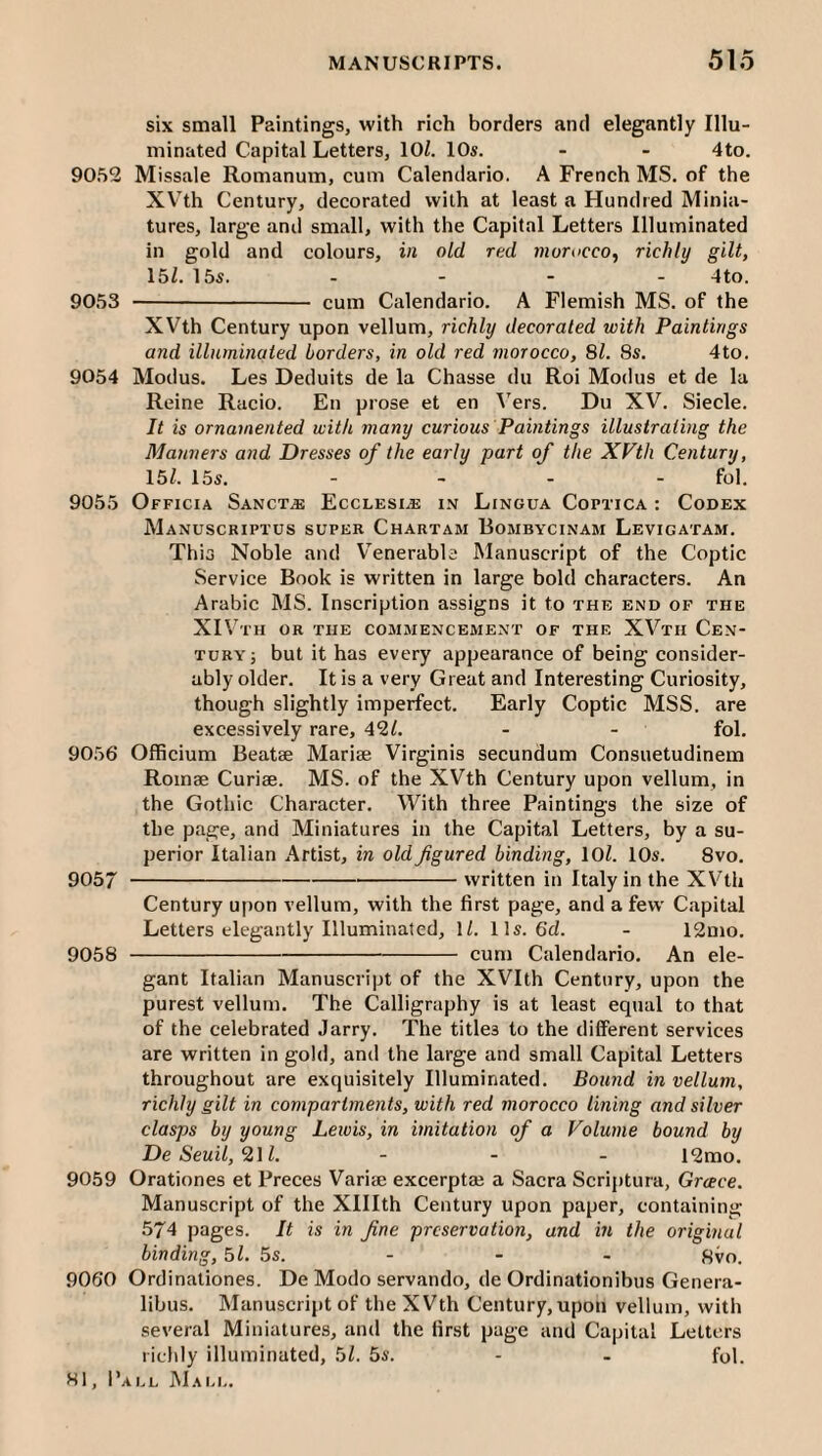 six small Paintings, with rich borders and elegantly Illu¬ minated Capital Letters, lOl. 10s. - - 4to. 90.52 Missale Romanum, cum Calendario. A French MS. of the XV'th Century, decorated with at least a Hundred Minia¬ tures, large and small, with the Capital Letters Illuminated in gold and colours, in old red morucco^ richly gilt, 15Z. 155. - - - - 4to. 9053 - cum Calendario. A Flemish MS. of the XVth Century upon vellum, richly decorated with Paintings and illnminaied borders, in old red morocco, 81. 8s. 4to. 9054 Modus. Les Deduits de la Chasse du Roi Modus et de la Reine Racio. En prose et en Vers. Du XV. Siecle. It is ornamented with many curious Paintings illustrating the Manners and Dresses of the early part of the XVth Century, 15/. 15s. .... fol. 9055 Officia Sanct.e Ecclesi.e in Lingua Coptica : Codex Manuscriptus super Chartam Bombycinam Levigatam. Thia Noble and Venerable Manuscript of the Coptic Service Book is written in large bold characters. An Arabic MS. Inscription assigns it to the end of the XIV’^TH OR THE commencement of the XVth Cen¬ tury; but it has every appearance of being consider¬ ably older. It is a very Great and Interesting Curiosity, though slightly imperfect. Early Coptic MSS. are excessively rare, 42/. - - fol. 9056 Officium Beatae Marise Virginis secundum Consuetudinem Roinae Curiae. MS. of the XVth Century upon vellum, in the Gothie Character. With three Paintings the size of the page, and Miniatures in the Capital Letters, by a su¬ perior Italian Artist, in old figured binding, 10/. 10s. 8vo. 9057 -written in Italy in the XVth Century upon vellum, with the first page, and a few Capital Letters elegantly Illuminated, 1/. 11s. 6c/. - 12mo. 9058 -cum Calendario. An ele¬ gant Italian Manuscript of the XVIth Century, upon the purest vellum. The Calligraphy is at least equal to that of the celebrated Jarry. The titles to the diiFerent services are written in gold, and the large and small Capital Letters throughout are exquisitely Illuminated. Bound in vellum, richly gilt in compartments, with red morocco lining and silver clasps by young Lewis, in imitation of a Volume bound by De Seuil, “211. . . . 12mo. 9059 Orationes et Preces Variae excerptaj a Sacra Scriptura, Greece. Manuscript of the Xlllth Century upon paper, containing 574 pages. It is in fine preservation, and in the original binding, 5/. 5s. - - - Svo. 9060 Ordinationes. De Modo servando, de Ordinationibus Genera- libus. Manuscript of the XVth Century, upon vellum, with several Miniatures, and the first page and Capital Letters richly illuminated, 5/. 5s. - - fol.