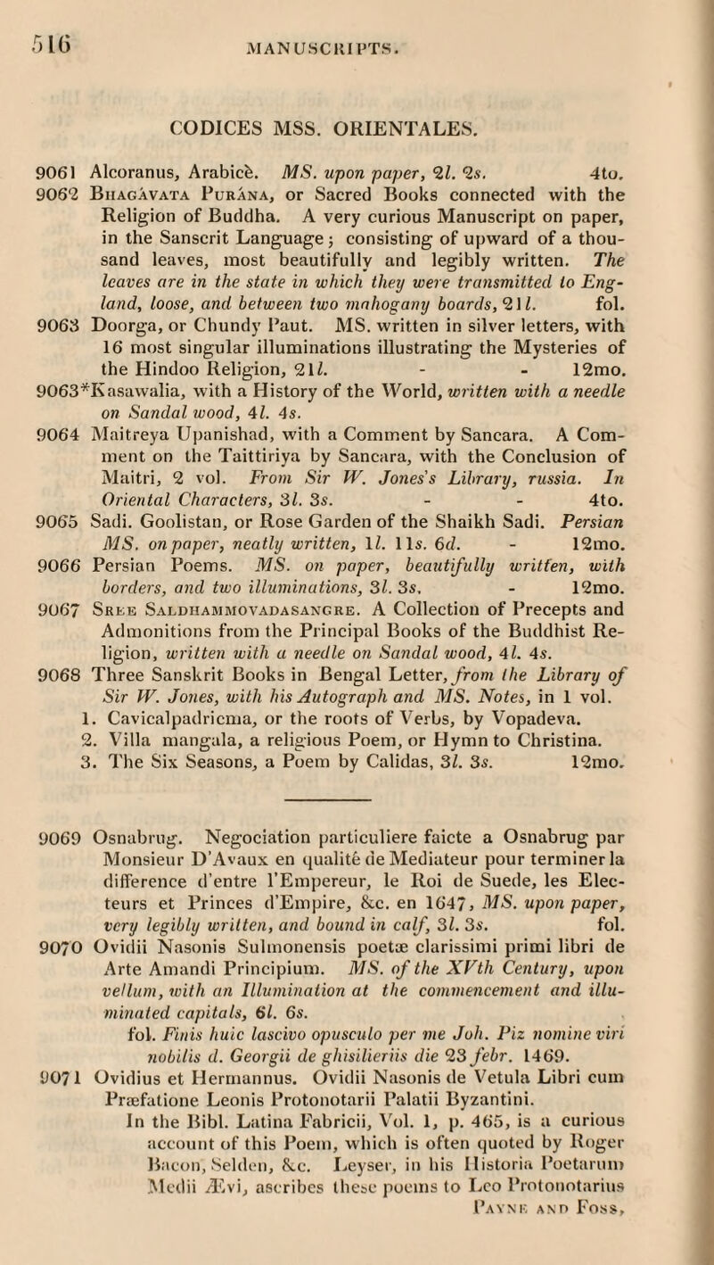 MAN use 111 PTS. .^It) CODICES MSS. ORIENTALES. 9061 Alcoranus, Arabic^. MS. upon paper, 21. 2s. 4to. 9062 Biiagavata Purana, or Sacred Books connected with the Religion of Buddha. A very curious Manuscript on paper, in the Sanscrit Language j consisting of upward of a thou¬ sand leaves, most beautifully and legibly written. The leaves are in the state in which they were transmitted to Eng¬ land, loose, and between two mahogany boards, 211. fol. 9063 Doorga, or Chundy Paut. MS. written in silver letters, with 16 most singular illuminations illustrating the Mysteries of the Hindoo Religion, 2\l. - - 12mo. 9063*Kasawalia, with a History of the World, written with a needle on Sandal wood, 41. 4s. 9064 Maitreya Upanishad, with a Comment by Sancara. A Com¬ ment on the Taittiriya by Sancara, with the Conclusion of Maitri, 2 vol. From Sir TV. Jones’s Library, russia. In Oriental Characters, 31. 3s. - - 4to. 9065 Sadi. Goolistan, or Rose Garden of the Shaikh Sadi. Persian MS. on paper, neatly written, IZ. 11s. 6d. - 12mo. 9066 Persian Poems. MS. on paper, beautifully written, with borders, and two illuminations, 31.3s, - 12mo. 9067 Sree Saldiiammovadasangre. A Collection of Precepts and Admonitions from the Principal Books of the Buddhist Re¬ ligion, written with a needle on Sandal wood, 4l. 4s. 9068 Three Sanskrit Books in Bengal Letter,/rom the Library of Sir TV. Jones, with his Autograph and MS. Notes, in 1 vol. 1. Cavicalpadricma, or the roofs of Verbs, by Vopadeva. 2. Villa mangala, a religious Poem, or FJymnto Christina. 3. The Six Seasons, a Poem by Calidas, 31. 3s. 12mo, 9069 Osnabrug. Negociation particuliere faicte a Osnabrug par Monsieur D’Avaux en qualite de Mediateur pour terminer la difference d’entre I’Empereur, le Roi de Suede, les Elec- teurs et Princes d’Empire, &c. en 1647> MS. upon paper, very legibly written, and bound in calf, 31. 3s. fol. 9070 Ovidii Nasonis Sulinonensis poet* clarissimi primi libri de Arte Amandi Principium. MS. of the XVth Century, upon vellum, with an Illumination at the commencement and illu¬ minated capitals, 6l. 6s. fol. Finis huic lascivo opusculo per me Joh. Piz nomine viri nobilis d. Georgii de ghisilieriis die 23 febr. 1469. 9071 Ovidius et Herrnannus. Ovidii Nasonis de Vetula Libri cum Prsefatione Leonis Protonotarii Palatii Byzantini. In the Bibl. Latina Fabricii, V'ol. 1, p. 465, is a curious account of this Poem, which is often quoted by Roger Bacon, Seidell, &.c. I>eyser, in his Ilistoria Poetarnm Mcdii /Evi, ascribes these poems to Leo Protonotarius