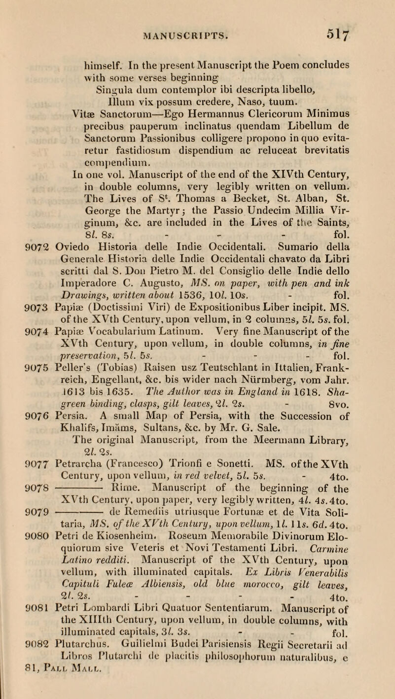 himself. In the present Manuscript the Poem concludes with some verses beginning Singula dum contemplor ibi descripta libello. Ilium vix possum credere, Naso, tuum. Vitae Sanctorum—Ego Hermannus Clericorum Minimus precibus pauperum inclinatus quendam Libellum de Sanctorum Passionibus colligere propono in quo evita- retur fastidiosum dispendium ac reluceat brevitatis comj»endium. In one vol. Manuscript of the end of the XIVth Century, in double columns, very legibly written on vellum. The Lives of S*. Thomas a Becket, St. Alban, St. George the Martyr j the Passio Undecim Millia Vir- ginum, &c. are included in the Lives of the Saints, Si. 8s. - - - fol. 9072 Oviedo Historia delle Indie Occidental!. Sumario della Gcnerale Historia delle Indie Occidental! chavato da Libri scrltti dal S. Don Pietro M. del Consiglio delle Indie dello Imperadore C. Augusto, MS. on paper, with pen and ink Drawings, written about 1536, lOZ. 10s. - fol, 9073 Papise (Doctissimi Viri) de Expositionibus Liber incipit, MS. of the XVth Century, upon vellum, in 2 columns, 5Z, 5s. fol. 9074 Papise V^ocabulai ium Latinum. Very fine Manuscript of the XVth Century, upon vellum, in double columns, in fine preservation, 5Z. 5s. - - - fol. 9075 Peller’s (Tobias) Raisen usz Teutschlant in Ittalien, Frank- reich, Engellant, &c. bis wider nach Niirmberg, vom Jahr. 1613 bis 1635. The Author was in England in 1618. Sha¬ green binding, clasps, gilt leaves, 2Z. 2s. - 8vo. 9076 Persia. A small Map of Persia, with the Succession of Khalifs, Imams, Sultans, &c. by Mr. G. Sale. The original Manuscript, from the Meermann Library, 2/. 2s. 9077 Petrarcha (Francesco) Trionfi e Sonetti. MS. of the XVth Century, upon vellum, in red velvet, 5Z. 5s. - 4to. 9078 - Rime. Manuscript of the beginning of the XV^th Century, upon paper, very legibly written, Al. 4s.4to. 9079 -de Remecliis utriusque Fortunae et de Vita Soli- taria, MS, of the XVth Century, upon vellum, \l. 11s. 6d. 4to. 9080 Petri de Kiosenheim. Roseum Memorabile Divinorum Elo- quiorum sive Veteris et Novi Testament! Libri. Carmine Latino redditi. Manuscript of the XVth Century, upon vellum, with illuminated capitals. Ex Libris Venerabilis Capituli Fulece Albiensis, old blue morocco, gilt leaves 2/•2s. - - - - 4to! 9081 Petri Lombardi Libri Quatuor Sententiarum. Manuscript of the Xlllth Century, upon vellum, in double columns, with illuminated capitals, 3/. 3s. - - foj. 9082 Plutarchus. Guilielmi Budei Parisiensis Regii Secretarii ad Libros Plutarchi de placitis philosophorum uaturalibus, e