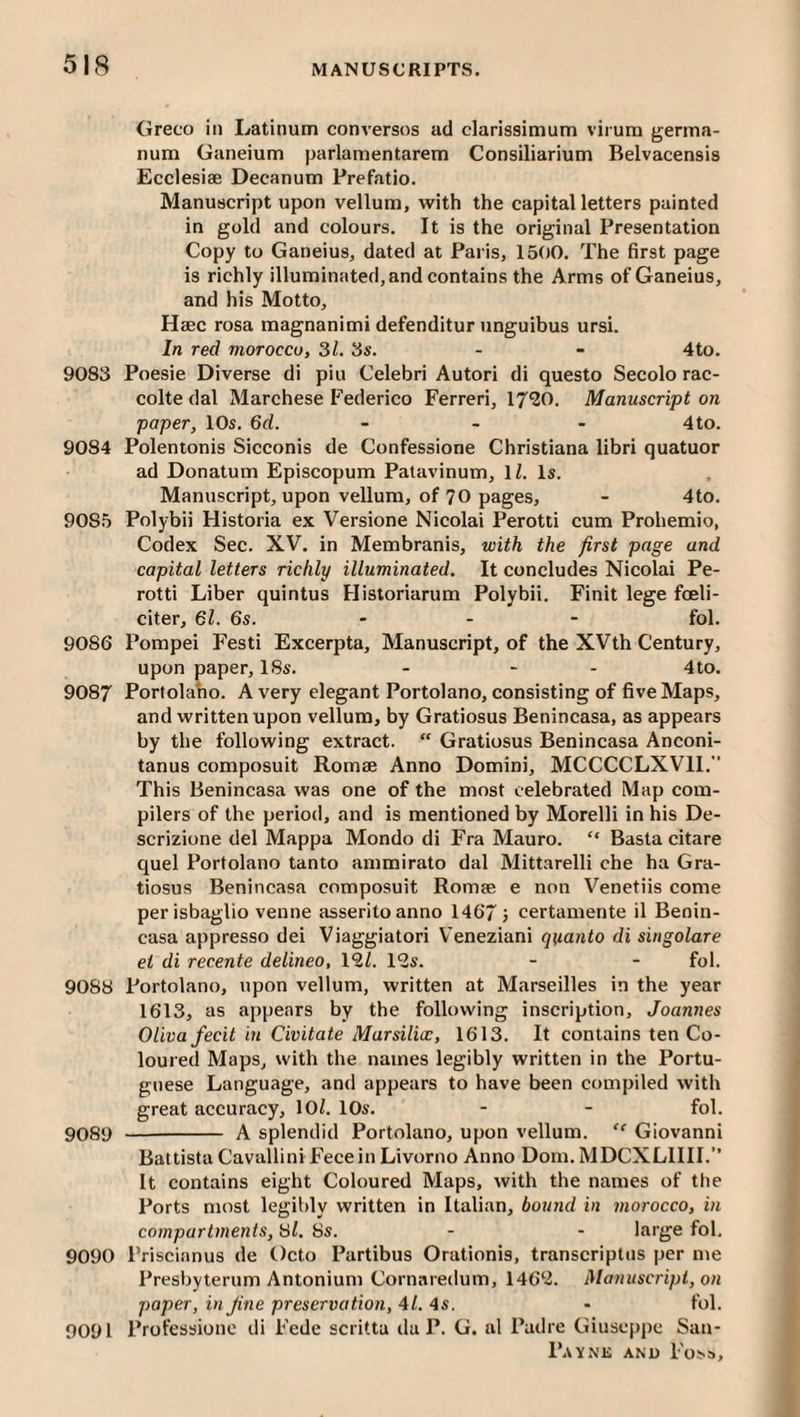 Greco in Latinum converses ad clarissimum virum germa- num Ganeium parlamentarem Consiliarium Belvacensis Ecclesiae Decanum Prefatio. Manuscript upon vellum, with the capital letters painted in gold and colours. It is the original Presentation Copy to Ganeius, dated at Paris, 1500. The first page is richly illuminated, and contains the Arms of Ganeius, and his Motto, Haec rosa magnanimi defenditur unguibus ursi. In red morocco, 31. 3s. - - 4to. 9083 Poesie Diverse di pin Celebri Autori di questo Secolo rac- colte dal Marchese Federico Ferreri, 17^0. Manuscript on paper, 10s. 6d. - - - 4 to. 9084 Polentonis Sicconis de Confessione Christiana libri quatuor ad Donatum Episcopum Patavinum, IZ. Is. Manuscript, upon vellum, of 70 pages, - 4to. 9085 Polybii Historia ex Versione Nicolai Perotti cum Prohemio, Codex Sec. XV, in Membranis, with the first page and capital letters richly illuminated. It concludes Nicolai Pe¬ rotti Liber quintus Historiarum Polybii. Finit lege foeli- citer, 61. 6s. ... fol. 9086 Pompei Festi Excerpta, Manuscript, of the XVth Century, upon paper, 18s. - - - 4to. 9087 Portolaho. A very elegant Portolano, consisting of five Maps, and written upon vellum, by Gratiosus Benincasa, as appears by the following extract. “ Gratiosus Benincasa Anconi- tanus composuit Romae Anno Domini, MCCCCLXVII. This Benincasa was one of the most celebrated Map com¬ pilers of the period, and is mentioned by Morelli in his De- scrizione del Mappa Mondo di Fra Mauro. “ Basta citare quel Portolano tanto ammirato dal Mittarelli che ha Gra¬ tiosus Benincasa composuit Romee e non Venetiis come per isbaglio venne asseritoanno 1467} certamente il Benin¬ casa appresso dei Viaggiatori Veneziani quanto di singolare et di recente delineo, 19,1. 12s. - - fol. 9088 Portolano, upon vellum, written at Marseilles in the year 1613, as appears by the following inscription, Joannes Oliva fecit in Civitate Marsilice, 1613. It contains ten Co¬ loured Maps, with the names legibly written in the Portu¬ guese Language, and appears to have been compiled with great accuracy, 10^. 10s. - - fol. 9089 - A splendid Portolano, upon vellum. “ Giovanni Battista Cavallini Fece in Livorno Anno Dom. MDCXLIIII.” It contains eight Coloured Maps, with the names of the Ports most legibly written in Italian, bound in morocco, bi compartments. Si. 8s. - - large fol. 9090 Priscianus de Octo Partibus Orationis, transcriptus per me Presbyterum Antonium Cornaredum, 1462. Manuscrifd, on paper, in Jine preservation, 41. 4s. - fol. 9091 Professiono di Fede scritta da P. G. al Padre Giuseppe San-