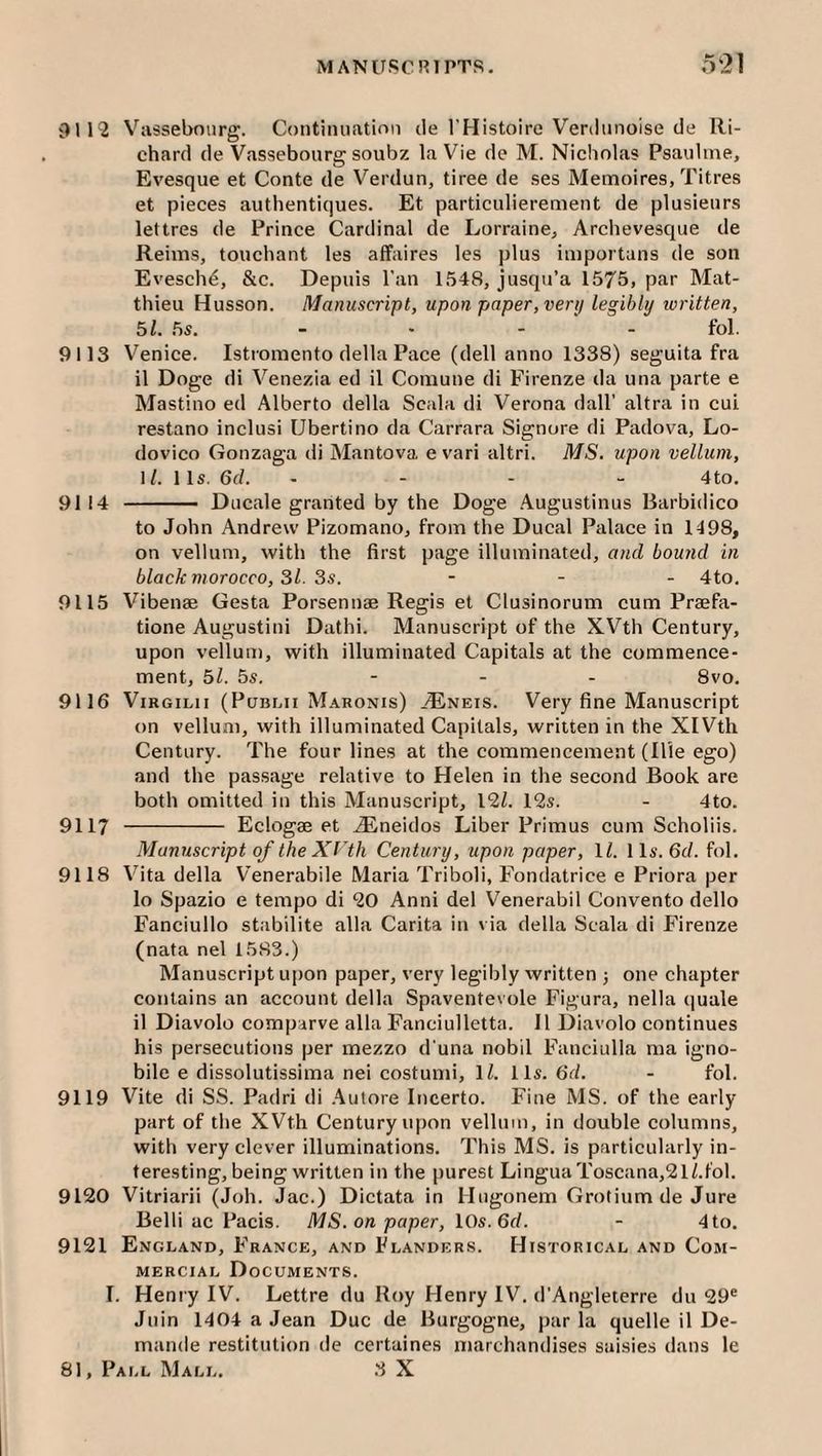 9112 Vassebourg. Contiiuiatinn ile I'Histoire Veriiiuioise de Ri¬ chard de Vassebourg soubz la Vie de M. Nicholas Psauline, Evesque et Conte de Verdun, tiree de ses Memoires, Titres et pieces authentiques. Et particulierement de plusienrs lettres de Prince Cardinal de Lorraine, Archevesque de Reims, touchant les affaires les plus importans de son Evesch^, &c. Depuis I'an 1548, jusqu’a 1575, par Mat- thieu Husson. Manuscript, upon paper, verij legibly ivritten, 51. 5s. _ . - - fol. 9113 Venice. Istroniento della Pace (dell anno 1338) seguita fra il Doge di Venezia ed il Comune di Firenze da una parte e Mastino ed Alberto della Scala di Verona dall’ altra in cui restano inclusi Ubertino da Carrara Signore di Padova, Lo- dovico Gonzaga di Mantova. e vari altri. MS. upon vellum, 1/. 11s. 6f/. ... - 4to. 9114 ■ Ducale granted by the Doge Augustinus Rarbidico to John Andrew Pizomano, from the Ducal Palace in 1498, on vellum, with the first page illuminated, and bound in black morocco, 31. 3s. - - - 4to. 9115 Vibenae Gesta Porsennae Regis et Clusinorum cum Praefa- tione Augustini Dathi. Manuscript of the XVth Century, upon vellum, with illuminated Capitals at the commence¬ ment, 51. 5s. - - - 8vo. 9116 ViRGiLii (PuBLn Maronis) ^'Eneis. Very fine Manuscript on vellum, with illuminated Capitals, written in the XIVth Century. The four lines at the commencement (Hie ego) and the passage relative to Helen in the second Book are both omitted in this Manuscript, 12/. 12s. - 4to. 9117 - Eclogae et ^neidos Liber Primus cum Scholiis. Manuscript of the Xrth Century, upon paper, 1/. 11s. 6f/. fol. 9118 Vita della Venerabile Maria Triboli, Fondatrice e Priora per 10 Spazio e tempo di 20 Anni del Venerabil Convento dello Fanciullo stabilite alia Carita in via della Scala di F'irenze (nata nel 1583.) Manuscript upon paper, very legibly written j one chapter contains an account della Spaventevole Figura, nella (juale 11 Diavolo compirve alia Fanciulletta. Il Diavolo continues his persecutions per mezzo d una nobil Fanciulla ma igno- bile e dissolutissima nei costumi, 1/. 11s. 6d. - fol. 9119 Vite di SS. Padri di .4iitore Incerto. Fine MS. of the early part of the XVth Century upon vellum, in double columns, with very clever illuminations. This MS. is particularly in¬ teresting, being written in the purest LinguaToscana,21/.f'ol. 9120 Vitriarii (Joh. Jac.) Dictata in Hngonem Grotium de Jure Belli ac Pads. MS. on paper, lOs.Gd. - 4 to. 9121 England, France, and Flanders. Historical and Com¬ mercial Documents. I. Henry IV. Lettre du Roy Henry IV. d’Angleterre du 29® Juin 1404 a Jean Due de Burgogne, par la quelle il De- mande restitution de certaines marchandises saisies dans le