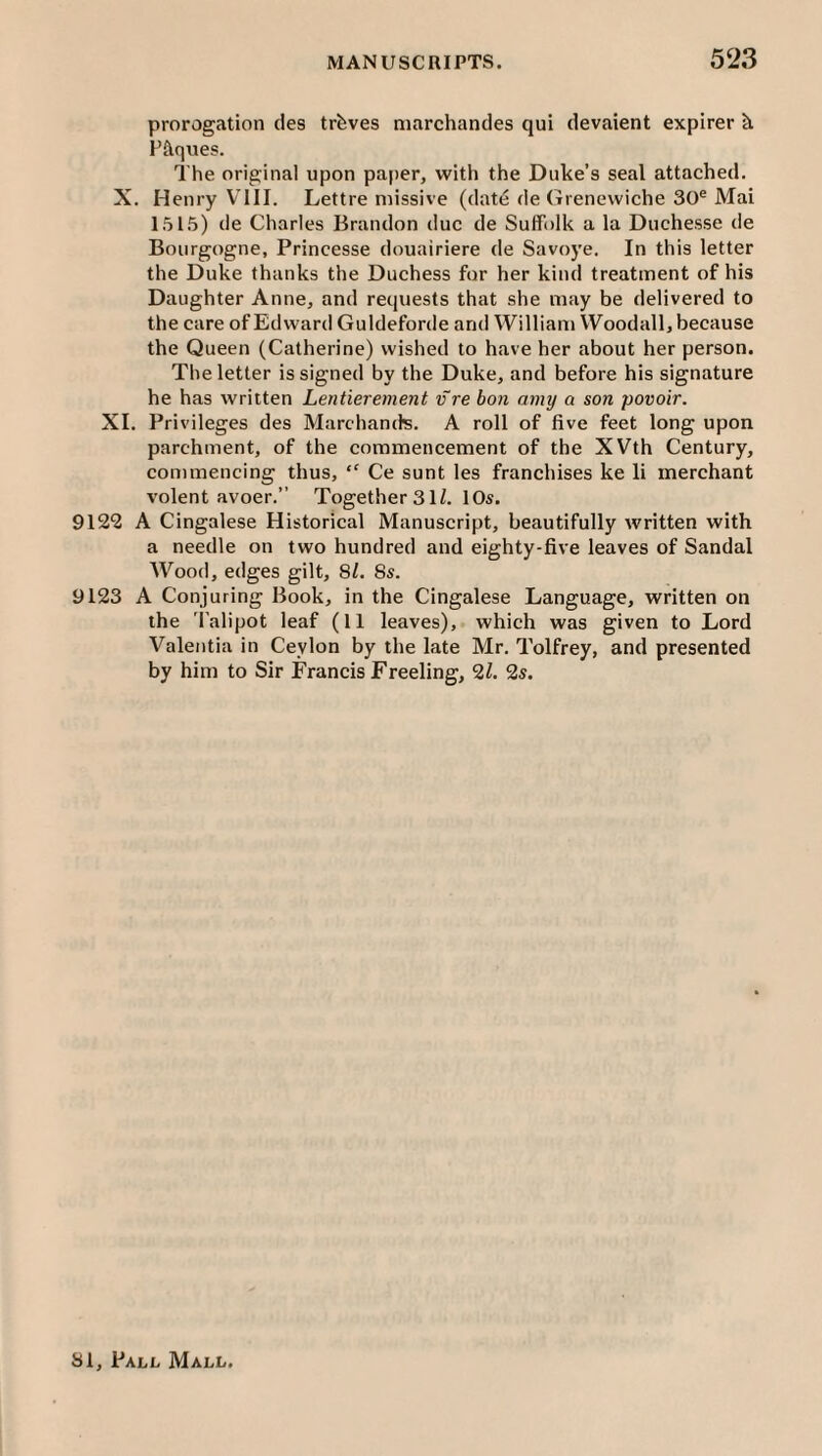 prorogation cles trfeves niarchandes qui devaient expirer k Piques. The original upon paper, with the Duke’s seal attached. X. Henry VTII. Lettre missive (date de Grenevviche 30® Mai 151.5) de Charles Brandon due de Suffolk a la Duchesse de Bourgogne, Princesse douairiere de Savoye. In this letter the Duke thanks the Duchess for her kind treatment of his Daughter Anne, and requests that she may be delivered to the care of Edward Guldeforde and William Woodall, because the Queen (Catherine) wished to have her about her person. The letter is signed by the Duke, and before his signature he has written Lentierement v re bon amy a son povoir. XL Privileges des Marchands. A roll of five feet long upon parchment, of the commencement of the XVth Century, commencing thus, “ Ce sunt les franchises ke li merchant volent avoer.” Together 3 H. I Os. 9122 A Cingalese Historical Manuscript, beautifully written with a needle on two hundred and eighty-five leaves of Sandal M^ood, edges gilt, 8/. 8s. 9123 A Conjuring Book, in the Cingalese Language, written on the ’I'alipot leaf (11 leaves), which was given to Lord Valentia in Ceylon by the late Mr. Tolfrey, and presented by him to Sir Francis Freeling, 21. 2s.