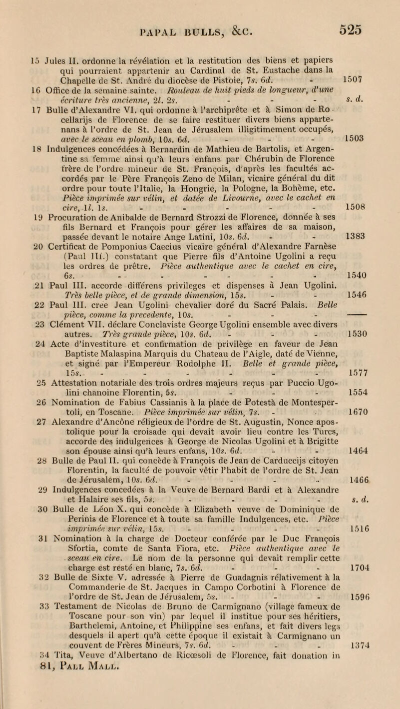 15 Jules II. ordonne la revelation et la restitution des biens et papiers qui pourraient appartenir au Cardinal de St. Eustache dans la Chapelle de St. Andre du diocfese de Pistoie, 7s. 6rf. - 1507 16 Office de la seinaine sainte. Rouleau de huit pied^ de longuetir, d’une ecriture tres ancienne, 21. 2s. ... s. d. 17 Bulle d’Alexandre VI. qui ordonne ^ l’archipr6te et Simon de Ro cellarijs de Florence de se faire restituer divers biens apparte- nans k I’ordre de St. Jean de Jerusalem illigitimement occupes, avec le sceau en plomb, 10s. 6(1. ... 1503 18 Indulgences concedees k Bernardin de Mathieu de Bartolis, et Argen¬ tine sa femme ainsi qu’k leurs enfans par Cherubin de Florence fr^re de I’ordre mineur de St. Fran9ois, d'aprfes les facultes ac- cordes par le P^re Francjois Zeno de Milan, vicaire general du dit ordre pour toute I’ltalie, la Hongrie, la Pologne, la Boheme, etc. Piece imprimee sur velin, et datee de Livourne, avec le cachet en cire, ll. Is. - - - - - 1508 ly Procuration de Anibalde de Bernard Strozzi de Florence, donnee ^ ses fils Bernard et Fran9ois pour gerer les affaires de sa maison, passee devant le notaire Ange Latini, 10s. 6d. - - 1383 20 Certificat de Pomponius Caecius vicaire general d’Alexandre Farnfese (Paul 111.) constatant que Pierre fils d’Antoine Ugolini a re9U les ordres de pr^tre. Piice authentique avec le cachet en cire, 6s. ...... 1.540 21 Paul III. accorde differens privileges et dispenses a Jean Ugolini. yres belle piece, et de grande dimension, 15s. - - 1546 22 Paul III. cree Jean Ugolini chevalier dore du Sacre Palais. Belle piece, comme la precedente, 10s. - - - - 23 Clement VII. declare Conclaviste George Ugolini ensemble avec divers autres. Tres grande piece, IQs. ()d. ... 1530 24 Acte d’investiture et confirmation de privilege en faveur de Jean Bapti.ste Malaspina Marquis du Chateau de I’Aigle, date de Vienne, et signe par I’Empereur Rodolphe II. Belle et grande piece, 15s. ...... 1577 2.5 Attestation notariale des trois ordres majeurs re9us par Puccio Ugo¬ lini chanoine Florentin, 5s. ... 1554 26 Nomination de Fabius Cassianis ^ la place de Potestk de Montesper- toli, en Toscane. Piece imprimee sur velin, Ts. - 1670 27 Alexandre d’AncOne religieux de I’ordre de St. Augustin, Nonce apos- tolique pour la croisade qui devait avoir lieu contre les Turcs, accorde des indulgences k George de Nicolas Ugolini et k Brigitte son epouse ainsi qu’k leurs enfans, 10s. Qd. - - 1464 28 Bulle de Paul II. qui concede k Fran9ois de Jean de Carduccijs citoyen Florentin, la faculte de pouvoir v@tir I’habit de I’ordre de St. Jean de Jerusalem, 10s. Qd. ..... 1466 29 Indulgences concedees k la Veuve de Bernard Bardi et k Alexandre et Halaire ses fils, 5s. - - - - s. d. 30 Bulle de Leon X. qui concede k Elizabeth veuve de Dominique de Perinis de Florence et k toute sa famille Indulgences, etc. Pi^ce imprimee sur velin, 15s. .... 1516 31 Nomination k la charge de Docteur conferee par le Due Fran9ois Sfortia, comte de Santa Flora, etc. Piice authentique avec le sceau en cire. Le nom de la personne qui devait remplir cette charge est reste en blanc, 7s. Qd. - - - 1704 32 Bulle de Sixte V. adressee k Pierre de Guadagnis relativement k la Commanderie de St. Jacques in Campo Corbotini k Florence de I’ordre de St. Jean de Jerusalem, 5s. ... isgfi 33 Testament de Nicolas de Bruno de Carmignano (village fameux de Toscane jiour son vin) par lequel il institue pour ses hdritiers, Barthelemi, Antoine, et Philippine ses enfans, et fait divers legs desquels il apert qu’k cette epoque il existait k Carmignano un couvent de Frkres Mineurs, 7s. 6(i. ... 1374 34 Tita, Veuve d’Albertano de Ricoesoli de Florence, fait donation in