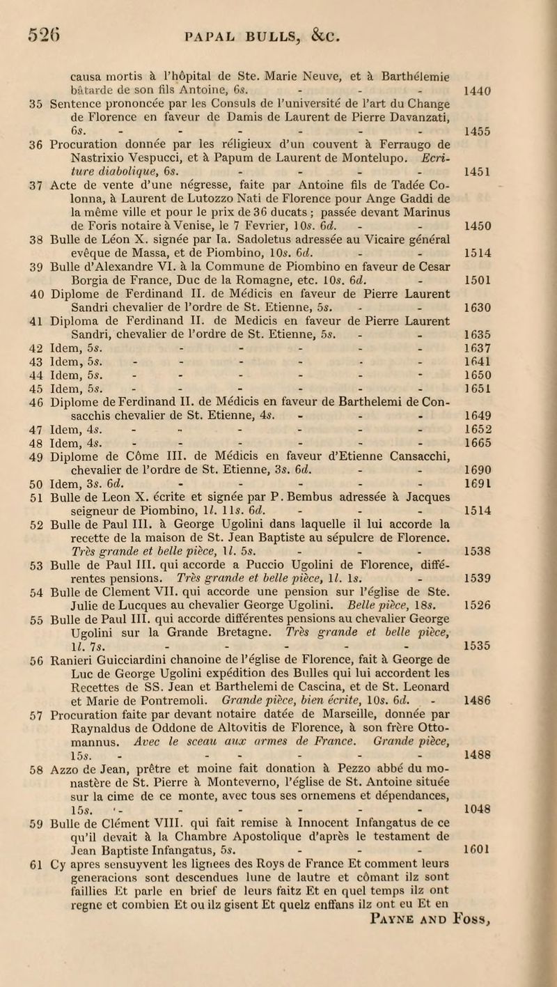 causa mortis k l’h6pital ile Ste. Marie Neuve, et k Barthelemie batarde de son fils Antoine, 6s. - - - 1440 35 Sentence prononcee par les Consuls de I’universite de I’art du Change de Florence en faveur de Damis de Laurent de Pierre Davanzati, Gi. - - - - - - 1455 36 Procuration donnee par les religieux d’un convent k Ferraugo de Nastrixio Vespucci, et k Papum de Laurent de Montelupo. Ecri- ture diabolique, 6s. .... 1451 37 Acte de vente d’une negresse, faite par Antoine fils de Tadee Co- lonna, k Laurent de Lutozzo Nati de Florence pour Ange Gaddi de la m^me ville et pour le prix de36 ducats ; passee devant Marinus de Foris notaire k Venise, le 7 Fevrier, 10s. 6d. - - 1450 38 Bulle de Leon X. signee par la. Sadoletus adressee au Vicaire general ev6que de Massa, et de Piombino, 10s. 6(L . - 1514 39 Bulle d’Alexandre VI. k la Commune de Piombino en faveur de Cesar Borgia de France, Due de la Romagne, etc. 10s. 6d. - 1501 40 Diplome de Ferdinand II. de M^dicis en faveur de Pierre Laurent Sandri chevalier de I’ordre de St. Etienne, 5s. - . 1630 41 Diploma de Ferdinand II. de Medicis en faveur de Pierre Laurent Sandri, chevalier de I’ordre de St. Etienne, 5s. . - 1635 42 Idem, 5s. ..... 1637 43 Idem, 5s. - - - - - . 1641 44 Idem, 5s. - - - - - - 1650 45 Idem, 5s. - - - - - - 1651 46 Diplome de Ferdinand II. de Medicis en faveur de Barthelemi deCon. sacchis chevalier de St. Etienne, 4s. ... 1649 47 Idem, 4s. - » - - - - 1652 48 Idem, 4s. - - - - - - 1665 49 Diplome de C6me III. de Medicis en faveur d’Etienne Cansacchi, chevalier de I’ordre de St. Etienne, 3s. 6d. - - 1690 50 Idem, 3s. 6d. ..... 1691 51 Bulle de Leon X. ecrite et signee par P. Bembus adressee k Jacques seigneur de Piombino, IL 1 Is. 6(7. ... 1514 52 Bulle de Paul III. k George Ugolini dans laquelle il lui accorde la recette de la maison de St. Jean Baptiste au sepulcre de Florence. Trh grande et belle piece, \l. 5s. ... 1538 53 Bulle de Paul III. qui accorde a Puccio Ugolini de Florence, diffe. rentes pensions. Tres grande et belle piece, 11. Is. - 1539 54 Bulle de Clement VII. qui accorde une pension sur I’eglise de Ste. Julie de Lucques au chevalier George Ugolini. Belle piPce, I8s. 1526 55 Bulle de Paul III. qui accorde dififerentes pensions au chevalier George Ugolini sur la Grande Bretagne. TrPs grande et belle piece, IL 7s. ..... 1535 56 Ranieri Guicciardini chanoine de I’eglise de Florence, fait k George de Luc de George Ugolini expedition des Bulles qui lui accordent les Recettes de SS. Jean et Barthelemi de Cascina, et de St. Leonard et Marie de Pontremoli. Grande piece, bien ecrite, 10s. 6d. - 1486 57 Procuration faite par devant notaire datee de Marseille, donnee par Raynaldus de Oddone de Altovitis de Florence, k son frere Otto, mannus. Avec le sceau aux armes de France. Grande piPce, 15s. - ..... 1488 58 Azzo de Jean, pr&tre et moine fait donation k Pezzo abbe du mo. nastkre de St. Pierre k Monteverno, I’eglise de St. Antoine situee sur la cime de ce monte, avec tous ses ornemens et dependances, 15s. •- - - - - - 1048 59 Bulle de Clement VIII. qui fait remise k Innocent Infangatus de ce qu’il devait k la Chambre Apostolique d’aprks le testament de Jean Baptiste Infangatus, 5s. ... 1601 61 Cy apres sensuyvent les ligriees des Roys de France Et comment leurs generncions sont descendues lime de lautre et cOmant ilz sont faillies Et parle en brief de leurs faitz Et en quel temps ilz ont regne et combien Et ou ilz gisent Et quelz enS’ons ilz ont eu Et en