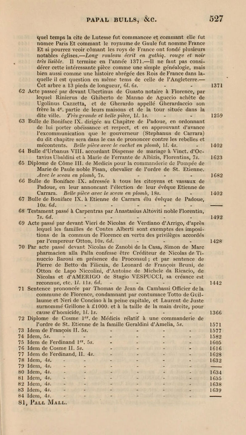 quel temps la cite de Lutesse fut commancee et commant elle fut nomee Paris Et commant le royaiime de Gaule fut nomme France Et si pourrez veoir c6mant les roys de France ont fondd plusieurs notables eglises.—Long rouleau ecrit en gothiq. rouge et noir trh lisible. II termine en I’ann^e 1371.—II ne faut pas consi- derer cette interessante pifece comme une simple genealogie, mais bien aussi comme une histoire abregee des Rois de France dans la- quelle il est question en m^me terns de celle de I’Angleterre.— Get arbre a 13 pieds de longueur, 61. 6s. - - 1371 62 Acte passed par devant Ubcrtinus de Guasto notaire k Florence, par lequel Rinierus de Ghiberto de Manno de Aguccio achdte de Ugolinus Cazzetta, et de Gherardo appelle Gherardaccio son frere la 4®. partie de leurs maisons et de la tour situee dans la dite ville. Tres grande et belle pibce, U. Is. - - 1259 63 Bulle de Boniface IX. dirigee au Chapitre de Padoue, en ordonnant de lui porter obeissance et respect, et en approuvant d’avance I’excommunication que le gouverneur (Stephanus de Carrara) du dit chapitre sera dans le cas de prononcer contre les rebelles et mecontents. Belle piece avec le cachet en plomb, \l. 4s. - 1402 64 Bulle d’Urbanus VIII. accordant Dispense de mariage ii Vinct. d’Oc- tavius Ubaldini et &. Marie de Ferrante de Albizis, Florentins, Is. 1623 65 Diplome de C6me III. de Medicis pour la commanderie de Pompee de Marie de Paule noble Pisan, chevalier de I’ordre de St. Etienne. Avec le sceau en plumb, Is. - . . 1682 66 Bulle de Boniface IX. adressee k tous les citoyens et vassaux de Padoue, en leur annoncant I’election de leur ev^que Etienne de Carrara. Belle piece avec le sceau en plomb, \%s. - 1402 67 Bulle de Boniface IX. k Etienne de Carrara elu ev^que de Padoue, 10«. 6d. ..... - 68 Testament passe k Carpentras par Anastasius Altoviti noble Florentin, Is. 6d. ..... 1492 69 Acte passe par devant Vieri de Nicolas de Verdiano d’Arrigo, d’aprks lequel les families de Contes Alberti sont exemptes des imposi¬ tions de la commun de Florence en vertu des privileges accordes par I’empereur Otton, 10«. 6d. - - - 1428 70 Par acte passe devant Nicolas de Zanobi de la Casa, Simon de Marc pharmacien alia Palla confesse 6tre Crediteur de Nicolas de Ti- nuccio Baroni en presence du Proconsul; et par sentence de Pierre de Betto da Filicaia, de Leonard de Francois Bruni, de Otton de Lapo Niccolini, d’Antoiiie de Michele da Ricacio, de Nicolas et d’AMERIGO de Stagio VESPUCCI, sa creance est reconnue, etc. 1/. 11«. 6d. - - . . 1442 71 Sentence prononcee par Thomas de Jean da Cambassi Officier de la commune de Florence, condamnant par contumace Totto de Guil¬ laume et Neri de Concino k la peine capitale, et Laurent de Juste surnomme Grillone k £1000. et k la taille de la main droite, pour cause d’homicide, 1/. 1*. - - - - 1366 72 Diplome de Cosme 1®’’. de Medicis relatif k une commanderie de I’ordre de St. Etienne de la famille Geraldini d’Amelia, 5s. 1571 73 Idem de Franqois IL 5s. - - - - 1577 74 Idem, 5s. - - - - - - 1582 75 Idem de Ferdinand I'’’. 5s. .... 1605 76 Idem de Cosme 11. 5s. .... igifi 77 Idem de Ferdinand, IL 4s. .... 1628 78 Idem, 4s. - - - - - - 1632 79 Idem, 4s. - - - - - - - 80 Idem, 4s. - - - - - - 1634 81 Idem, 4s. - - - - - - 1635 82 Idem, 4s. ...... 1638 83 Idem, 4s. - - - - - . 1639 84 Idem, 4s. - - - - - - -