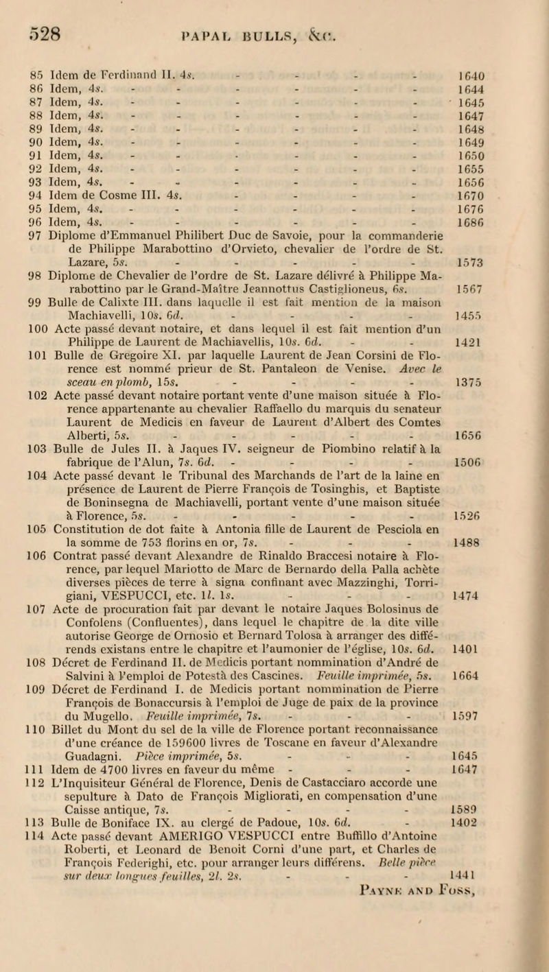 85 Idem de FcrcliiiaiKl II. 4s. - . . . ic4o 86 Idem, 4.v. - - - - - - 1644 87 Idem, 4s. - - - - - - 1645 88 Idem, 4s. - - - - - - 1647 89 Idem, 4s. - - - - - - 1648 90 Idem, 4s. - - - - - - 1649 91 Idem, 4s. - - - - - - 1650 92 Idem, 4s. - - - - - - 1655 93 Idem, 4s. - - - - - - 1656 94 Idem de Cosme III. 4s. - - - - 1670 95 Idem, 4s. - - - - - - 1676 96 Idem, 4s. - - - - - - 1686 97 Diplome d’Emmanuel Philibert Due de Savoie, pour la commanderie de Philippe Marabottino d’Orvieto, chevalier de I’ordre de St. Lazare, 5s. - - - - - 1573 98 Diplome de Chevalier de I’ordre de St. Lazare delivre k Philippe Ma¬ rabottino par le Grand-Maitre Jeannottus Castislioneus, 6.?. 1567 99 Bulle de Calixte III. dans laquelle il est fait mention de la maison Machiavelli, 10s. 6(i. - - . . 1455 100 Acte passe devant notaire, et dans lequel il est fait mention d’un Philippe de Laurent de Machiavellis, 10s. C>d. - - 1421 101 Bulle de Gregoire XI. par laquelle Laurent de Jean Corsini de Flo¬ rence est nomme prieur de St. Pantaleon de Venise. Avec le sceau en plomb, 15s. - - - - 1375 102 Acte passe devant notaire portant vente d’une maison situee k Flo¬ rence appartenante au chevalier Raffaello du marquis du senateur Laurent de Medicis en faveur de Laurent d’Albert des Comtes Alberti, 5s. - - - - - 1656 103 Bulle de Jules IL k Jaques IV. seigneur de Piombino relatif k la fabrique de I’Alun, 7s. 6d. - - - . 1506 104 Acte passe devant le Tribunal des Marchands de Part de la laine en presence de Laurent de Pierre Fran9ois de Tosingbis, et Baptiste de Boninsegna de Machiavelli, portant vente d’une maison situee k Florence, 5s. . . - . . 1526 105 Constitution de dot faite k Antonia fille de Laurent de Pesciola en la somme de 753 florins en or, 7s. - - - 1488 106 Contrat passe devant Alexandre de Rinaldo Braccesi notaire k Flo¬ rence, par lequel Mariotto de Marc de Bernardo della Palla achkte diverses pikees de terre k signa confinant avec Mazzinghi, Torri- giani, VESPUCCI, etc. IL Is. - - - 1474 107 Acte de procuration fait par devant le notaire Jaques Bolosinus de Confolens (Confluentes), dans lequel le chapitre de la dite ville autorise George de Ornosio et Bernard Tolosa k arranger des diffe- rends existans entre le chapitre et I’aumonier de I’eglise, 10s. 6d. 1401 108 Decret de Ferdinand IL de Mcdicis portant nommination d’Andre de Salvini k I’emploi de Potestk des Cascines. Feuille imprimee, .5s. 1664 109 Decret de Ferdinand 1. de Medicis portant nommination de Pierre Franqois de Bonaccursis k I’emploi de Juge de paix de la province du Mugello, Feuille imprimee, Is. ... 1597 110 Billet du Mont du sel de la ville de Florence portant reconnaissance d’une creance de 159600 livres de Toscane en faveur d’Alexandre Guadagni. PiPce imprimee, 5s. ... 1645 111 Idem de 4700 livres en faveur du mfme ... 1647 112 L’Inquisiteur General de Florence, Denis de Castacciaro accorde une sepulture k Dato de Franqois Migliorati, en compensation d’une Caisse antique, 7s. .... 1589 113 Bulle de Boniface IX. au clerge de Padoue, 10s. 6d. - 1402 114 Acte passd devant AMERIGO VESPUCCI entre Buffillo d’Antoine Roberti, et Leonard dc Benoit Corni d'une part, et Charles de Francois Fcderighi, etc. pour arranger leurs ditterens. Belle pFre mr deu.r lonp^ices feuiUes, 21. 2.1. - - - 1441