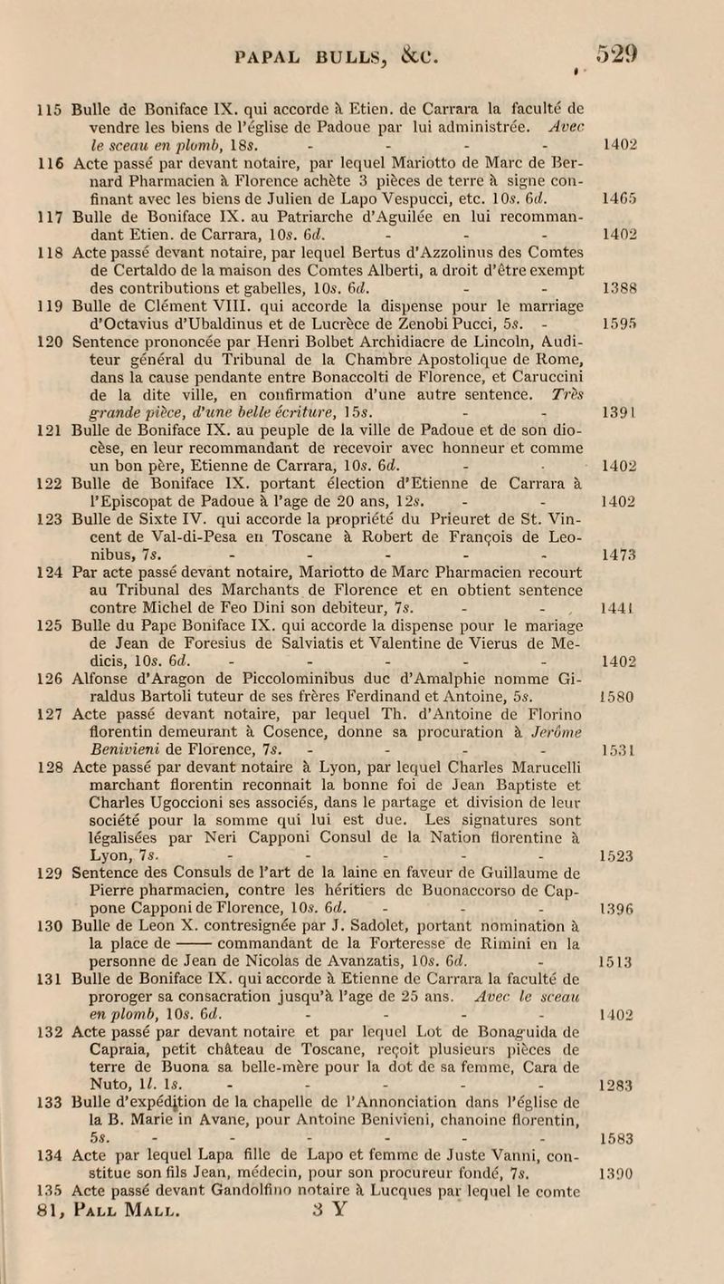 115 Bulle de Boniface IX. qui accorde il Etien. de Carrara la faculte de vendre les biens de I’eglise de Padoue par lui administree. Avec le sceau en plotnh, 18i. . - - . 1402 116 Acte passe par devant notaire, par lequel Mariotto de Marc de Ber¬ nard Pharmacien k Florence achfete 3 pieces de terre k signe con- finant avec les biens de Julien de Lapo Vespucci, etc. 10^. 6d. 14C5 117 Bulle de Boniface IX.au Patriarche d’Aguilee en lui recomman¬ dant Etien. de Carrara, 10s. 6d. ... 1402 118 Acte passe devant notaire, par lequel Bertus d’Azzolinus des Comtes de Certaldo de la maison des Comtes Alberti, a droit d’etre exempt des contributions et gabelles, 10s. 6d. . - 1388 119 Bulle de Clement VIII. qui accorde la dispense pour le marriage d’Octavius d’Ubaldinus et de Lucrfece de Zenobi Pucci, 5s. - 1595 120 Sentence prononcee par Henri Bolbet Archidiacre de Lincoln, Audi- teur general du Tribunal de la Chambre Apostolique de Rome, dans la cause pendante entre Bonaccolti de Florence, et Caruccini de la dite ville, en confirmation d’une autre sentence. Tres grande piPce, d’une belle ecriture, 15s. - - 1391 121 Bulle de Boniface IX. au people de la ville de Padoue et de son dio¬ cese, en leur recommandant de recevoir avec honneur et comme un bon pere, Etienne de Carrara, 10s. 6d. - 1402 122 Bulle de Boniface IX. portant election d’Etienne de Carrai-a k I’Episcopat de Padoue i Page de 20 ans, 12s. . - 1402 123 Bulle de Sixte IV. qui accorde la propriete du Prieuret de St. Vin¬ cent de Val-di-Pesa en Toscane k Robert de Francois de Leo- nibus, 7s. - - - - - 1473 124 Par acte passe devant notaire, Mariotto de Marc Pharmacien recourt au Tribunal des Marchants de Florence et en obtient sentence contre Michel de Feo Dini son debiteur, 7s. - - , 1441 125 Bulle du Pape Boniface IX. qui accorde la dispense pour le manage de Jean de Foresius de Salviatis et Valentine de Vierus de Me- dicis, 10s. 6d. - - - - - 1402 126 Alfonse d’Aragon de Piccolominibus due d’Amalphie nomme Gi- raldus Bartoli tuteur de ses frkres Ferdinand et Antoine, 5s. 1580 127 Acte passe devant notaire, par lequel Th. d’Antoine de Florino florentin demeurant k Cosenee, donne sa procuration k Jerome Benivieni de Florence, 7s. - - - - 1531 128 Acte passe par devant notaire k Lyon, par lequel Charles Marucclli marchant florentin reconnait la bonne foi de Jean Baptiste et Charles Ugoccioni ses associes, dans le partage et division de leur societe pour la somme qui lui est due. Les signatures sont legalis^es par Neri Capponi Consul de la Nation florentine k Lyon, 7s. - - - - - 1523 129 Sentence des Consuls de Part de la laine en faveur de Guillaume de Pierre pharmaeien, contre les heritiers de Buonaceorso de Cap- pone Capponi de Florence, 10s. 6(1. - - - 1396 130 Bulle de Leon X. contresignfe par J. Sadolet, portant nomination k la place de-commandant de la Forteresse de Rimini en la personne de Jean de Nicolas de Avanzatis, 10s. 6(1. - 1513 131 Bulle de Boniface IX. qui accorde k Etienne de Carrara la faculte de proroger sa consacration jusqu’k Page de 25 ans. Avec le nceau enplomb, 10s. &d. .... 1.402 132 Acte passe par devant notaire et par lequel Lot de Bonag-uida de Capraia, petit chkteau de Toscane, retjoit plusieurs i)ikces de terre de Buona sa belle-mkre pour la dot de sa femme, Cara de Nuto, 11. Is. - - - - - 1283 133 Bulle d’expedition de la chapelle de PAnnonciation dans Peglise de la B. Marie in Avane, pour Antoine Benivieni, chanoine florentin, 5s. - - - - - - 1583 134 Acte par lequel Lapa fille de Lapo et femme de Juste Vanni, con- stitue son fils Jean, medecin, pour son procureur fonde, 7s. 1390 135 Acte passd devant Gandolfino notaire k Lucques par lequel le comte