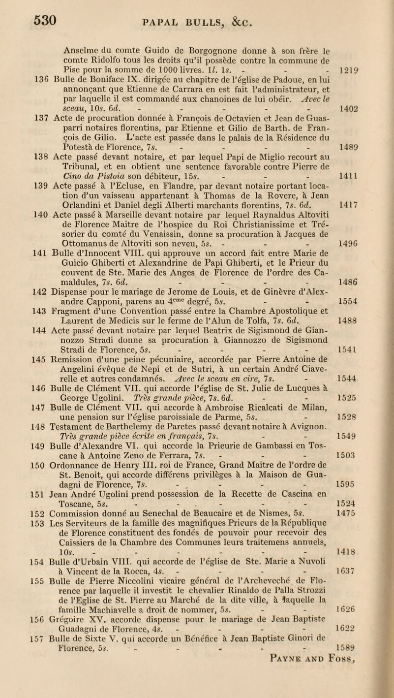 Anselme du comte Guido de Borgognone donne k son frere le comte Ridolfo tous les droits qu’il possfede centre la commune de Pise pour la somme de 1000 livres. IL Is. ... 1219 136 Bulle de Boniface IX. dirigee au chapitre de I’eglise de Padoue, en lui annonqant que Etienne de Carrara en est fait I’administrateur, et par laquelle il est commande aux chanoines de lui obeir. Avec le sceau, I Os. 6d. - - - - - 1402 137 Acte de procuration donnee k Franqois deOctavien et Jean deGuas- parri notaires florentins, par Etienne et Gilio de Barth, de Fran¬ cois de Gilio. L’acte est passee dans le palais de la Residence du Potestk de Florence, 7s. .... 1489 138 Acte passe devant notaire, et par lequel Papi de Miglio recourt au Tribunal, et en obtient une sentence favorable contre Pierre de Cmo da Pisloia son debiteur, 15s. - - - 1411 139 Acte passe k I’Ecluse, en Flandre, par devant notaire portant loca¬ tion d’un vaisseau appartenant k Thomas de la Rovere, k Jean Orlandini et Daniel degli Alberti marchants florentins, 7s. 6d. 1417 140 Acte passe k Marseille devant notaire par lequel Rajmaldus Altoviti de Florence Maitre de 1’hospice du Roi Christianissime et Tre- sorier du comte du Venaissin, donne sa procuration k Jacques de Ottomanus de Altoviti son neveu, 5s. - - - 1496 141 Bulle d’lnnocent VIII. qui approuve un accord fait entre Marie de Guicio Ghiberti et Alexandrine de Papi Ghiberti, et le Prieur du convent de Ste. Marie des Anges de Florence de I’ordre des Ca- maldules, 7s. 6d. ... - i486 142 Dispense pour le mariage de Jerome de Louis, et de Ginkvre d’Alex¬ andre Capponi, parens au 4®““’ degre, 5s. - - 1554 143 Fragment d’une Convention passe entre la Chambre Apostolique et J..aurent de Medicis sur le ferme de I’Alun de Tolfa, 7s. 6il. 1488 144 Acte passe devant notaire par lequel Beatrix de Sigismond de Gian- nozzo Stradi donne sa procuration k Giannozzo de Sigismond Stradi de Florence, 5s. - - - - 1541 145 Remission d’une peine pecuniaire, accordee par Pierre Antoine de Angelini ev@que de Nepi et de Sutri, k un certain Andre Ciave- relle et autres condamnes. ^vec le sceau en cire, 7s. - 1544 146 Bulle de Clement VII. qui accorde I’eglise de St. Julie de Lucques k George Ugolini. TrPs grande pQce, 7s. 6d. - - 1525 147 Bulle de Clement VII. qui accorde k Ambroise Ricalcati de Milan, une pension sur I’eglise paroissiale de Parme, 5s. - 1528 148 Testament deBarthelemy de Paretes passe devant notaire k Avignon. Tres grande piPce ecrite en franpais, 7s. - - 1549 149 Bulle d’Alexandre VI. qui accorde la Prieurie de Gambassi en Tos- cane k Antoine Zeno de Ferrara, 7s. . - - 1503 150 Ordonnance de Henry III. roi de France, Grand Maitre de I’ordre de St. Benoit, qui accorde differens privileges k la Maison de Gua- dagni de Florence, 7s. - . - - - 1595 151 Jean Andrd Ugolini prend possession de la Recette de Cascina en Toscane, 5s. - - . - - - 1524 152 Commission donne au Senechal de Beaucaire et de Nismes, 5s. 1475 153 Les Serviteurs de la famille des magnifiques Prieurs de laRepublique de Florence constituent des fondes de pouvoir pour recevoir des Caissiers de la Chambre des Communes leurs traitemens annuels, 10s. ------ 1418 154 Bulle d’Urbain VIII. qui accorde de I’eglise de Ste. Marie a Nuvoli k Vincent de la Rocca, 4s. . - - - 1637 155 Bulle de Pierre Niccolini vicaire general de I’Archeveche de Flo¬ rence par laquelle il investit le chevalier Rinaldo de Palla Strozzi de I’Eglise de St. Pierre au Marche de la dite ville, k laquelle la famille Machiavelle a droit de nommer, 5s. - - 1626 156 Gr^goire XV. accorde dispense pour le mariage de Jean Baptiste Guadagni de Florence, 4s. ... - 1622 157 Bulle de Sixte V. qui accorde un Benefice k Jean Baptiste Ginori de Florence, 5s. - - - - - 1589
