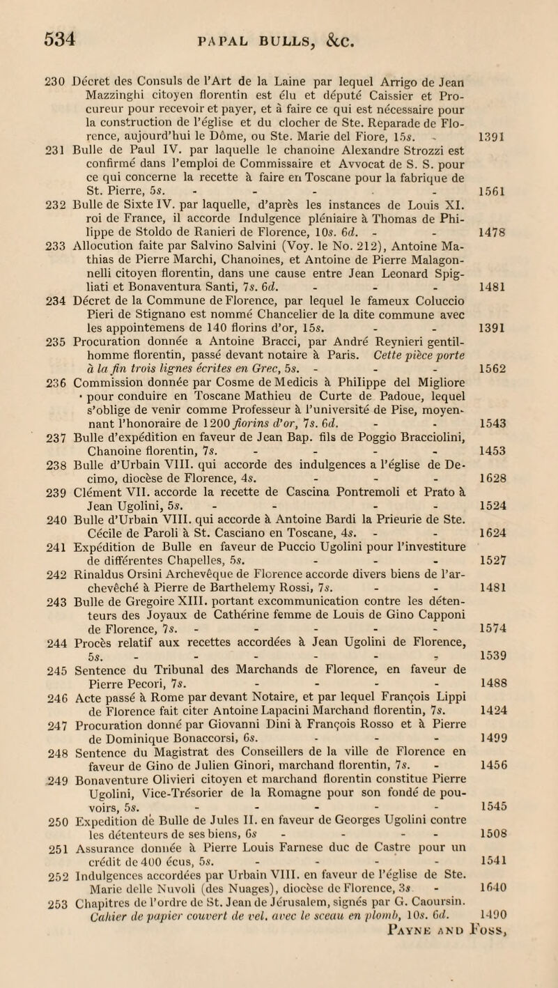 230 Decret des Consuls de I’Art de la Laine par lequel Arrigo de Jean Mazzinghi citoyen florentin est elu et depute Caissier et Pro- cureur pour recevoiret payer, et a faire ce qui est necessaire pour la construction de I’eglise et du clocher de Ste. Reparade de Flo¬ rence, aujourd’hui le D6me, ou Ste. Marie del Fiore, l.'ii. - 1391 231 Bulle de Paul IV. par laquelle le chanoine Alexandre Strozzi est confirme dans I’emploi de Commissaire et Avvocat de S. S. pour ce qui concerne la recette faire en Toscane pour la fabrique de St. Pierre, 5s. - - - . 1.561 232 Bulle de Sixte IV. par laquelle, d’aprfes les instances de Louis XI. roi de France, il accorde Indulgence pleniaire k Thomas de Phi¬ lippe de Stoldo de Ranieri de Florence, 10*. 6d. - - 1478 233 Allocution faite par Salvino Salvini (Voy. le No. 212), Antoine Ma¬ thias de Pierre Marchi, Chanoines, et Antoine de Pierre Malagon- nelli citoyen florentin, dans une cause entre Jean Leonard Spig- liati et Bonaventura Santi, 7s. 6(1. - - - 1481 234 Decret de la Commune de Florence, par lequel le fameux Coluccio Fieri de Stignano est nomme Chancelier de la dite commune avec les appointemens de 140 florins d’or, 15s. - - 1391 235 Procuration donn^e a Antoine Bracci, par Andre Reynieri gentil- homme florentin, passe devant notaire k Paris. Cette piece porte a la fin trois lignes ecrites en Grec, 5s. - - - 1562 236 Commission donnde par Cosme de Medicis k Philippe del Migliore • pour conduire en Toscane Mathieu de Curte de Padoue, lequel s’oblige de venir comme Professeur k I’universite de Pise, moyen- nant I’honoraire de 1200 JJorins d’or, 7s. 6(1. - - 1543 237 Bulle d’expedition en faveur de Jean Bap. fils de Poggio Bracciolini, Chanoine florentin, 7s. - - - - 1453 238 Bulle d’Urbain VlII. qui accorde des indulgences a I’eglise de De- cimo, diocese de Florence, 4s. - - . 1628 239 Clement VIl. accorde la recette de Cascina Pontremoli et Prato k Jean Ugolini, 5s. - - - - 1524 240 Bulle d’Urbain VIII. qui accorde k Antoine Bardi la Prieurie de Ste. Cecile de Paroli k St. Casciano en Toscane, 4s. - - 1624 241 Expedition de Bulle en faveur de Puccio Ugolini pour I’investiture (le diff^rentes Chapelles, 5s. ... 1527 242 Rinaldus Orsini Archevfique de Florence accorde divers biens de I’ar- chev^che k Pierre de Barthelemy Rossi, 7s. - - 1481 243 Bulle de Gregoire XIII. portant excommunication contre les deten- teurs des Joyaux de Catherine femme de Louis de Gino Capponi de Florence, 7s. - - - - - 1574 244 Frocks relatif aux recettes accordkes k Jean Ugolini de Florence, 5s. - - - - - r 1539 245 Sentence du Tribunal des Marchands de Florence, en faveur de Pierre Pecori, 7s. .... 1488 246 Acte passk k Rome par devant Notaire, et par lequel Fran(;ois Lippi de Florence fait citer Antoine Lapacini Marchand florentin, 7s. 1424 247 Procuration donne par Giovanni Dini k Fran(;ois Rosso et k Pierre de Dominique Bonaccorsi, 6s. - - - 1499 248 Sentence du Magistrat des Conseillers de la ville de Florence en faveur de Gino de Julien Ginori, marchand florentin, 7s. - 1456 .249 Bonaventure Olivieri citoyen et marchand florentin constitue Pierre Ugolini, Vice-Trdsorier de la Romagne pour son fonde de pou- voirs, 5s. - - - - - 1545 250 Expedition de Bulle de Jules II. en faveur de Georges Ugolini contre les d(5tenteurs de ses biens. Os - - - - 1508 251 Assurance donnke k Pierre Louis Farnese due de Castre pour un cr(5dit de 400 ecus, 5s. .... 1541 252 Indulgences accorddes par Urbain VIII. en faveur de I’eglise de Ste. Marie dclle Nuvoli (des Nuages), diockse de Florence, 3s - 1640 253 Chapitres de I’oidre de St. Jean de Jerusalem, signes par G. Caoursin. Caliier de papier convert de vel. avec le sccau en plomb, 10s. 6d. 1490
