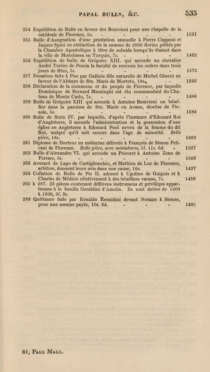 254 Exp(?cUtion de Bulle en faveur des Benivieni pour une cliapelle de la catedrale de Florence, 5s. - - - - 1531 255 Bulle d’Assignation d’une prestation annuelle a Pierre Capponi et Jaques Spini en extinction de la somme de 2000 florins prStee par la Chambre Apostolique il titre de subside lorsqu’ils 6taient dans la ville de Monabassa en Turquie, Is. ... - 1462 256 Expedition de bulle de Gregoire XIII. qui accorde au chevalier Andre Torino de Pescia la faculte de recevoir les ordres dans trois jours de fttes, 5s. - - - - 1575 257 Donation faite h. Pise par Gallicie fille naturelle de Michel Ghecci en faveur de I’Abbaye dc Ste. Marie de Morteto, 10s* • - 1240 258 Declaration de la commune et du peuple de Florence, par laquelle Dominique de Bernard Mazzinghi est ^lu commandant du Cha¬ teau de Monte Carlo, 7s. - - - - 1488 259 Bulle de Gregoire XIII. qui accorde k Antoine Benivieni un bene¬ fice dans la paroisse de Ste. Marie en Avane, diocfese de Fie- sole, 5s. . . . - . 1584 260 Bulle de Sixte IV. par laquelle, d’aprfes I’instance d’Edouard Roi d’Angleterre, il accorde I’administration et la possession d’une eglise en Angleterre k Edouard Pool neveu de la femme du dit Roi, malgre qu’il soit encore dans I’age de minorite. Belle piice, 18s. - - - - - 1483 261 Diplome de Docteur en m6decine ddlivree k Fran9ois de Simon Peli- cani de Florence. Belle piece, avec miniatures, ll. lls. 6d. - 1507 262 Bulle d’Alexandre VI. qui accorde un Prieuret k Antoine Zeno de Ferrare, 6s. - - - - - 1503 263 Averard de Lapo de Castiglionchio, et Mathieu de Luc de Florence, arbitres, donnent leurs avis dans une cause, 10s. - 1437 264 Collation de Bulle de Pie II. adresse k Ugolino de Guignis et k Charles de Medicis relativement k des benefices vacans, 7s. 1459 265 k 287. 23 pieces contenant differens instrumens et privileges appar- tenans k la famille Geraldini d’Amelia. lls sont datees de 1400 k 1600, 31. 3s. 288 Quittance faite par Renaldo Renaldini devant Notaire k Sienne, pour une somme payee, 10s. 6d. - - - 1285