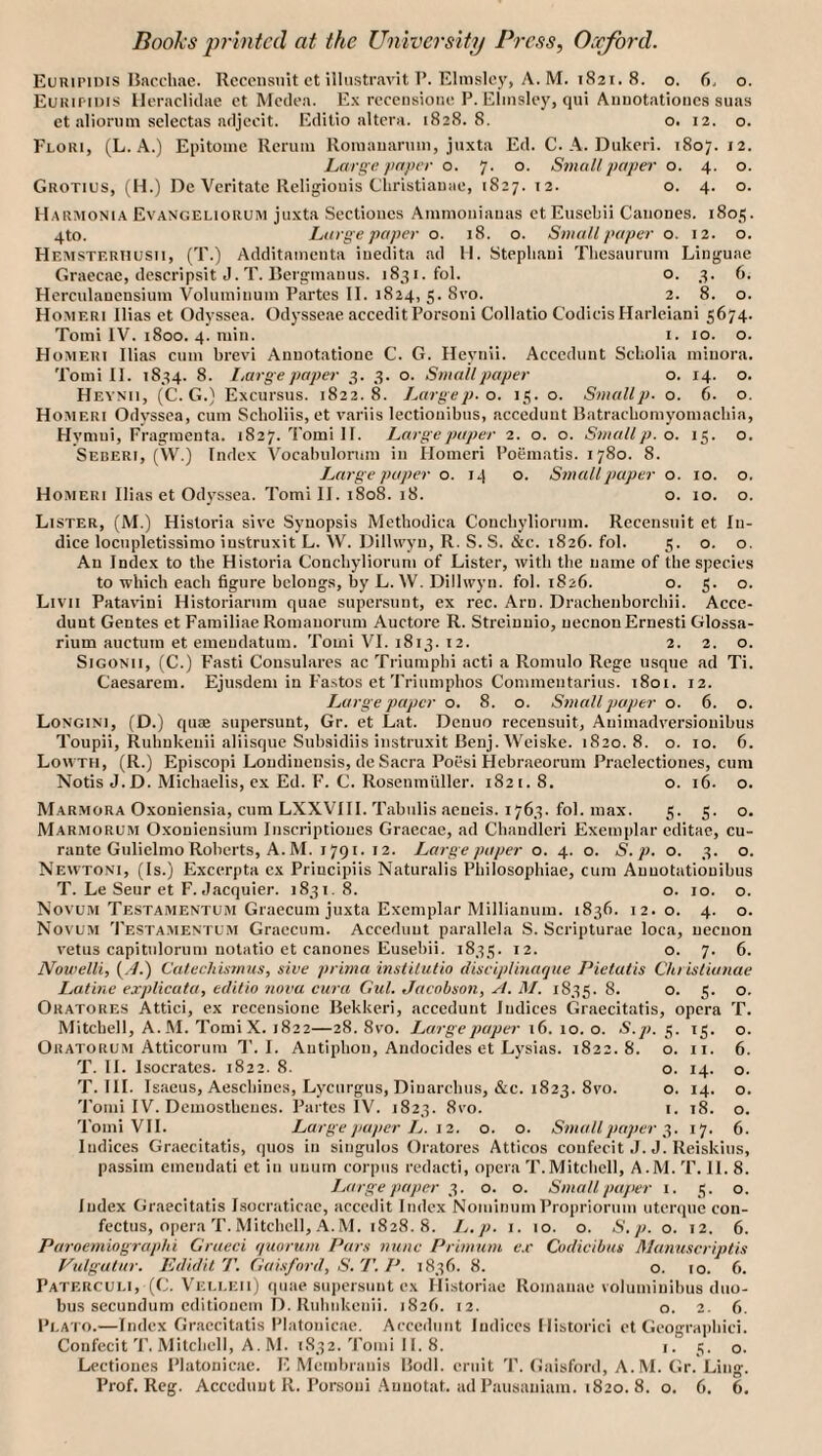 Euninnis IJacchae. Rccensint ct illustravit P. Elinsley, A. M. 1821. 8. o. 6. o. Euiunois Ileracliclae ct Mcdt-a. Ex rcccnsioiic P. Elinsley, qui Aiiuotatioiics suas et aliormn selectas adjeoit. Edilio altera. 1828.8. o. 12. o. Floki, (L. a.) Epitome Reniin llomaiianim, juxta Ed. C. A. Dukcri. 1807.12. Large paper o. 7. o. Small paper o. 4. o. Grotius, (H.) De Veritate Religiouis Cliristianae, 1827. 12. o. 4. o. Harmonia Evangeliorum juxta Sectioucs Ainmoiiiauas etEusebii Caiiones. 1805. 4to. Large paper o. 18. o. Small paper o. 12. o. Hemsterhusii, (T.j Additamcnta inedita ad II. Stepbaui Tbesaurum Linguae Graecac, descripsit J. T. Bergmanus. 1831. fol. o. 3. 6. Herculancnsium Volumiiiuin Partes II. 1824, 5. 8vo. 2. 8. o. Homeri Bias et Odyssca. Odysseae acceditPorsoni Collatio CodicisHarleiani 5674. Tomi IV. 1800. 4. min. i. 10. o. Homeri Bias cum brevi Annotatione C. G. Heynii. Acccdunt Scholia minora. Tomi II. 1834. 8. Large pa])er 3. 3. o. Small paper o. 14. o. Heynii, (C. G.) Excursus. 1822.8. Largep.o. 15. o. Smallp. o. 6. o. Homeri Odyssea, cum Scboliis, et variis lectionibiis, acceduut Batracbomyomaebia, Hymui, Fragmeuta. 1827. Tomi II. Large paper 2. o. o. Small p. o. 15. o. Seberi, (W.) Index Vocabulorum in Homeri Poematis. 1780. 8. Large paper o. 14 o. Small paper o. 10. o. Homeri Bias et Odj^ssea. Tomi H. 1808. 18. o. 10. o. Lister, (M.) Historia sive Synopsis Methodica Coucbyliorum. Recensiiit et In¬ dice locupletissimo iustruxit L. \V. Hillwyu, R. S. S. &c. 1826. fol. 5. o. o. An Index to the Historia Conebyliorum of Lister, with the name of the species to which each figure belongs, by L. W. Dillwyn. fol. 1826. o. 5. o. Livii Patavini Historiarum quae supersunt, ex rec. Arn. Drachenborebii. Acce- dunt Gentes et Familiae Romauorum Auctore R. Streiuuio, uecnonErnesti Glossa- rium auctum et emeudatum. Tomi VI. 1813. 12. 2. 2. o. SiGONii, (C.) Fasti Consulares ac Triumpbi acti a Romulo Rege usque ad Ti. Caesarem. Ejusdem in Fastos et Trinmpbos Commentarius. 1801. 12. Large paper o. 8. o. Small jjuper o. 6. o. Longini, (D.) qus supersunt, Gr. et Lat. Denuo recensuit, Animadversionibus Toupii, Rubnkeuii aliisque Subsidiis instruxit Benj. Weiske. 1820. 8. o. 10. 6. Lowth, (R.) Episcopi Loudinensis, de Sacra Poesi Hebraeorum Praclectiones, cum Notis J. D. Michaelis, ex Ed. F. C. Rosenmuller. 1821.8, o. 16. o. Marmora Oxoniensia, cum LXXVIII. Tabulis aeueis. 1763. fol. max. 5. 5. o. Marmorum Oxoniensiurn Inscriptioiies Graecae, ad Chandleri Exemplar editae, cu- rante Gulielmo Roberts, A. M. 1791. 12. Large paper o. 4. o. S.p. o. 3. o. Newtoni, (Is.) Excerpta ex Priucipiis Naturalis Philosophiae, cum Auuotatiouibus T. Le Seur et F. Jacquier. 1831. 8. o. 10. o. Novum Testamentom Graecum juxta Exemplar Millianum. 1836. 12.0. 4. o. Novum '1’estamentum Graecum. Acceduut parallela S. Scripturae loca, uecuon vetus capitulorum notatio et canones Eusebii. 1835. 12. o. 7. 6. Nowelli, {A.) Calechismus, sive prima institutio diseiplinaque Pielatis Chrislianae Latine explicata, edilio nova cura Gul. Jacobson, A. 71/. 1835. 8. o. 5. o. Oratores Attici, ex recensione Bekkeri, acceduut Indices Graecitatis, opera T. Mitchell, A.M. ToraiX. 1822—28. 8vo. Large jtaper 16. 10. o. S.p. 5. 15. o. Oratorum Atticorum T.l. Autipbon, Andocides et Lysias. 1822.8. o. ii. 6. T. II. Isocrates. 1822. 8. o. 14. o. T. HI. I saeus, Aeschines, Lyciirgiis, Diuarchus, &c. 1823. 8vo. o. 14. o. Tomi IV. Demosthenes. Partes IV. 1823. 8ro. i. 18. o. Tomi VII. Large paper L. 12. o. o. Small paper 17. 6. Indices Graecitatis, ipios in singulos Oratores Atticos confecit .L J. Reiskius, passim cmendati et in uuum corpus redacti, opera T.Mitcliell, A.M. T. II. 8. Large paper 3. o. o. Small paper i. 5. o. Index Graecitatis Lsocraticac, accedit Index NominiimPropriorum uterque con- fectus, opera T. Mitchell, .A.M. 1828.8. I^.p. i. 10. o. S.p. o. 12. 6. Paroemiographi Grueci quorum Pars nunc Primum c.c Codicibns Manuscriptis Vulgatur. lididil T. Gaisford, S.T. P. 1836. 8. o. 10. 6. Paterculi, (C. Vei.ueii) quae supersunt ex Historiae Romanae volumiuibus duo- bus secundum editionem D. Rubnkeuii. 1826. 12. o. 2. 6. Plato.—Index Graecitatis Platonicae. Acccdunt Indices llistorici et Geograpbici. Confecit T. Mitchell, A. M. 1832. Tomi 11. 8. i. 3. o. Lectiones Platonicae. E Membranis Bodl. emit T. Gaisford, A.M. Gr. Ling.
