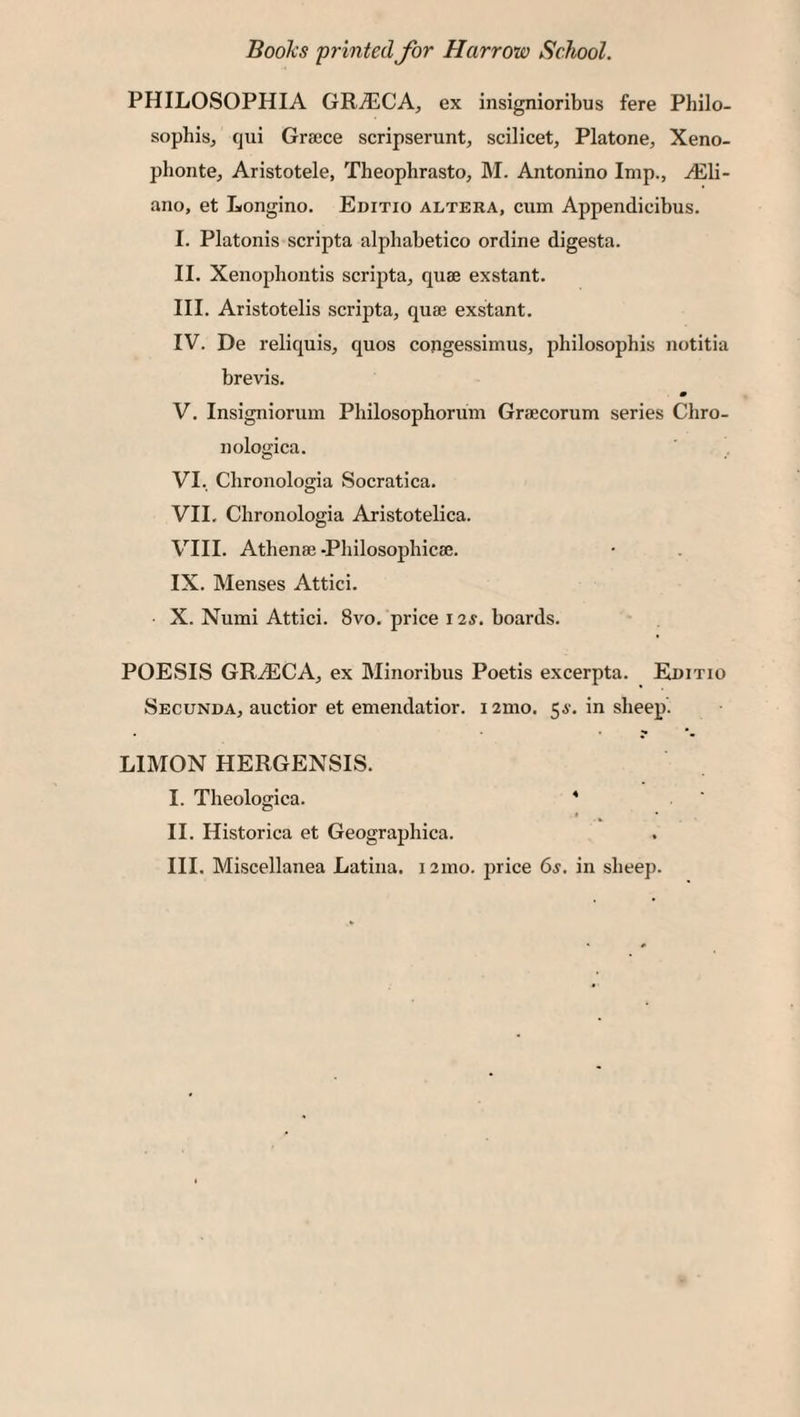 BooJcs 'printed for Harrow School. PHILOSOPHIA GR^CA, ex insignioribus fere Philo¬ sophise qui Greece scripserunt, scilicet, Platone, Xeno- plionte, Aristotele, Theophrasto, M. Antonino Imp., vEli- ano, et Longino. Editio altera, cum Appendicibus. I. Platonis scripta alphabetico ordine digesta. II. Xenophontis scripta, quse exstant. III. Aristotelis scripta, quae exstant. IV. De reliquis, quos congessimus, philosophis notitia brevis. m V. Insigniorum Philosophorum Graecorum series Chro- nologica. VI. Chronologia Socratica. VII. Chronologia Aristotelica. VIII. Athenae-Philosophicae. IX. Menses Attici. X. Numi Attici. 8vo. price 12s. boards. POESIS GRiECA, ex Minoribus Poetis excerpta. Editio Secunda, auctior et emendatior. i2mo. 56'. in sheep. LIMON HERGENSIS. I. Theologica. * II. Historica et Geographica. III. Miscellanea Latina. 121110. jirice 6s, in sheep.
