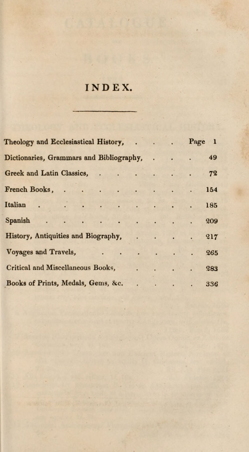 INDEX Theology and Ecclesiastical History, . . . Page 1 Dictionaries, Grammars and Bibliography, ... 49 Greek and Latin Classics, ...... 72 French Books,.154 Italian . ........ 185 Spanish.209 History, Antiquities and Biography, . . . .217 Voyages and Travels, 265 Critical and Miscellaneous Books, .... 283 Books of Prints, Medals, Gems, &c. .... 336