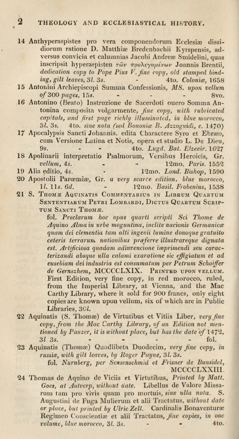 14 Anthyperaspistes pro vera componemlorum Ecclesiae dissi- diorum ratione D, Matthize Bredcnbaehii Kyrspensis, ad- versus convicia et caluinnias Jacobi Andreae Smidelini, quas inscripsit hyperaspisten twv TrftoXeyoutvwi’ Joannis Brentii, dedication copy to Pope Pius V.Jine copy, old stamped bind¬ ing, gilt leaves, 31. 3s. - 4to. Colonice, \65H 15 Antonini Archiepiscopi Summa Confessionis, MS. upon vellum of 300 pages, 155. - - - 8vo. 16 Antonino (Beato) Instrnzione de Sacerdoti ouero Somma An¬ tonina coraposita volgarmente, fine copy, with rubricated capitals, and first page richly illuminated, in blue morocco, 31. 3s. 4to. sine nota fsed BononieE B. Azzoguidi, c. 1470) 17 Apocalypsis Sancti Johannis, edita Charactere Syro et Ebraeo, cum Versione Latina et Notis, opera et studio L. De Dieu, 95. - - 4to. Ltigd. Bat. Elzevir. 1627 18 Apolinarii interpretatio Psalnioium, Versibus Heroicis, Gr. vellum, 45. - ~ 12mo. Paris. 1552 19 Alia editio, 4s. - 12mo. Land, Bishop, 1590 20 Apostolii Parcemia;, Gr. a very scarce edition, blue morocco, ll. 115. 6d. - 12nio. Basil. Frobenius, 1538 21 S. Thom.e Aquinatis Commentarius in Librum Quahtum Sententiarum Petri Lombardi, Dictus Quartum Scrip- TUM Sancti Thomas. fol. Preclarum hoc opus quarti scripti Sci Thome de Aquino Alma in urbe rnoguntina, indite nacionis Germanicce quam dei dementia tarn alti ingenii lumine donoque gratuito ceteris terrarurn naiionibus preeferre illustrareque dignata est. Artificiosa quadani adinvencione imprimendi seu carac- terizandi absque ulla calami exaratione sic efiigiaium et ad eusebiam dei industria est consumatum per Petrum Schoiffer de Gernszhem, MCCCCLXIX. Printed upon vellum. First Edition, very fine copy, in red morocco, ruled, from the Imperial Library, at V^ienna, and the Mac Carthy Library, where it sold for 900 francs, only eight copies are known upon vellum, six of which are in Public Libraries, 3Gl. 22 Aquinatis (S. Thomae) de Virtutibus et Vitiis Liber, very fine copy, from the Mac Carthy Library, of an Edition not men¬ tioned by Panzer, it is without place, but has the date of 1472, 31 3s. - - - - fol. 23 Aquinatis (Thomae) Quodlibeta Duodccim, very fine copy, in russia, with gilt leaves, by Roger Payne, 31. 3s. fol. Nurnberg, per Sensenschmid et Frisner de Bunsidd, MCCCCLXXIII, 24 Thoma.s de Aquino de Viciis et Virtutibus, Printed by Matt. Goes, at Antverp, without date. Libellus de Valore Missa- rum tarn jtro vivis quam pro mortuis, sine iilla nota. S. Augustini de Fuga Mulierum et alii Tractatus, without date or place, but printed by UlricZell. Cardinalis Bonaventurae Regimen ('onscienliac et alii Tractatus, fine copies, in one volume, blue morocco, 31. 3s. - - 4to.