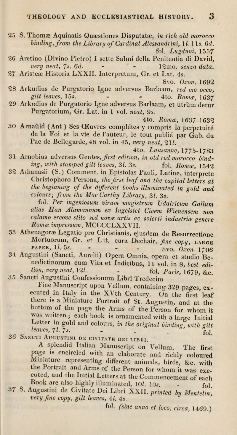 25 26 2r 2S 29 30 31 32 33 34 35 36 37 THEOLOGY AND ECCLESIASTICAL HISTORY. 3 S. Thomae Aquinatis Quaestiones Disputatae, in rich old morocco binding, from the Library of Cardinal Alessandrini, 11. 1 Is. 6d. fol. Lugdnni, 1557 Aretiiio (Divino Pietro) I sette Salmi della Penitentia cli David, very neat, 7s. 6d. - - 12ino. seriza data. Aristese Historia LXXII. Interpietum, Gr. et Lat. 4s. 8VO. Oxnn. 1692 Arkudius de Purgatorio Igne adversiis Barlaam, red mo occo, gilt leaves, 15s. - - 4to. Roma-, \ 657 Arkudius de Purgatorio Igne adversus Barlaam, et utrtim detur Purgatorium, Gr. Lat. in 1 vol. neat, 9s. 4to. Romce, 1637-1632 Arnadld (Ant.) Ses CEuvres completes y compris la perpetuity de la Poi et la vie de I’auteur, le tout public par Gab. du Pac de Bellegarde, 48 vol. in 45, very neat, 9.11. 4to, Lausanne, 1775-1783 Arnobius adversus Gentes.^rsi edition, in old red morocco bind¬ ing, with stamped gilt leaves, 31. 3s. fol. Ro}n<£, 1549 Athanasii (S.) Comment, in Epistolas Pauli, Latine, interprete Christophoro Persona, the first leaf and the capital letters at the beginning of the different books illuminated in gold and colours; from the MacCarthy Library, 31. 3s. fol. Per ingeniosum virum magistrum Vdalricum Galium alias Han Alamannum ex Ingelstet Civem Wienensem non calamo ereove stilo sed novce artis ac solerti industrice genere Romce impressum, MCCCCLXXVII. Athenagorae Legatio pro Christianis, ejusdem de Resurrectione Alortuorum, Gr. et L.'.t. cura Dechair, fine copy, large PAPER, 11. 5s. - - - (,vo. Oxon 1706 Augustin! (Sancti, Aurclii) Opera Omnia, opera et studio Be- nedictinorum cum Vita et Indicibus, 1 I vol. in 8, best edi¬ tion, very neat, 191. - fol. Paris, 1679, &c. Sancti Augustin! Confessionum Libri Tredecim Pine Manuscript upon Vellum, containing 329 pages, ex¬ ecuted in Italy in the XVth Century. On the first’leaf there is a Miniature Portrait of St. Augustin, and at the bottom of the page the Arms of the Person for whom it was written j each book is ornamented with a large Initial Letter in gold and colours, in the original binding, with gilt leaves, 71 7s. - _ o s. SaNCH AuGUSTINI de CIVITATE DEI Lllini. A splendid Italian Manuscript on Vellum. The first page is encircled vvith an elaborate and richly coloured Miniature reiiresenfing different animals, birds, &c. with the Portrait and Arms of the Person for whom it was exe¬ cuted, aud the Initial Letters at the Commencement of each Book are also highly illuminated, 10/. los - foi S. Augustini de Civitate Dei Libri XXII. printed by Mentetin, very fine copy, gilt leaves, 41. 4s. fol. (sine anno et loco, circa, 1469.)