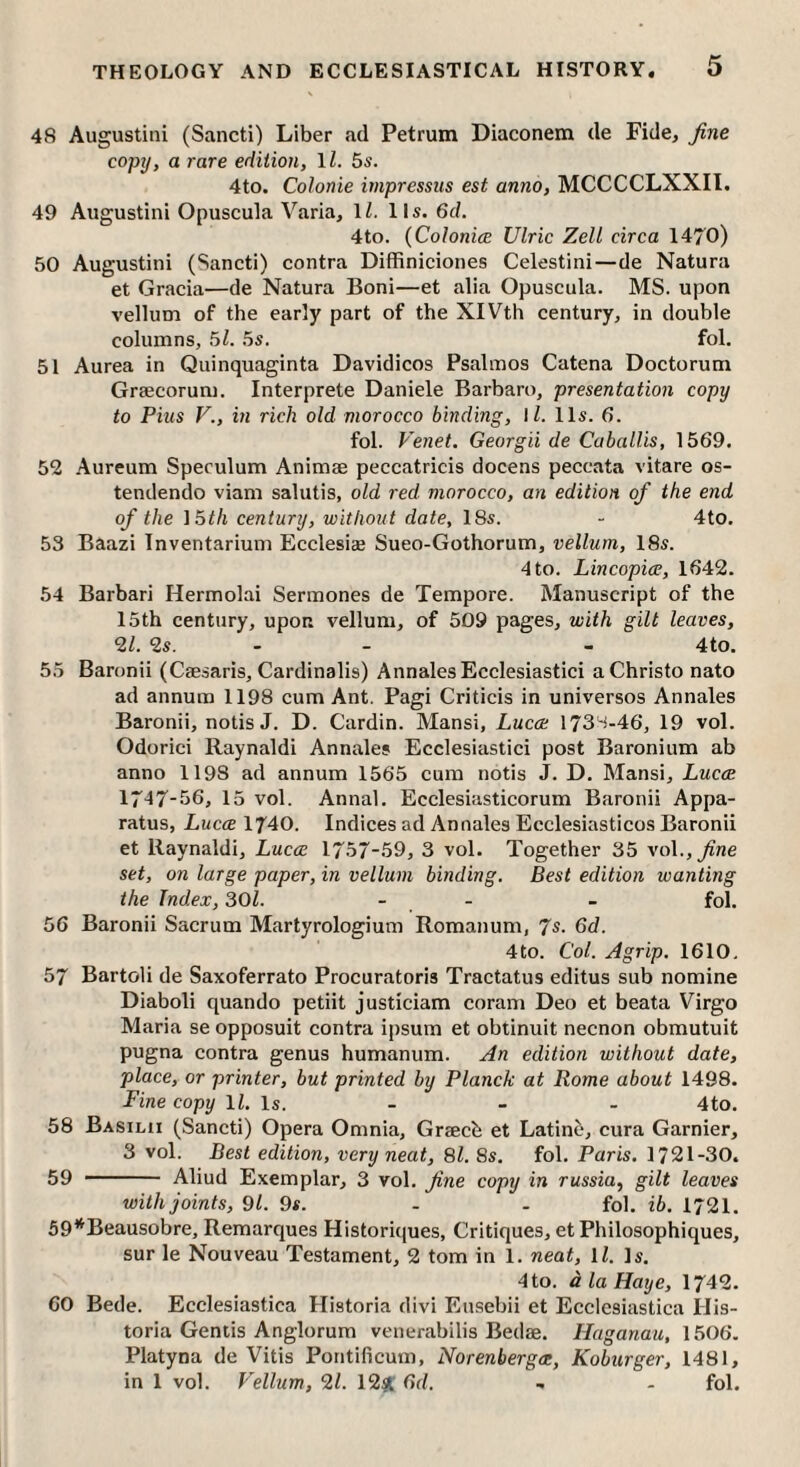48 Augustini (Sancti) Liber ad Petrum Diaconem de Fide, fine copy, a rare edition, \l. 5s. 4to. Coionie inipressus est anno, MCCCCLXXII. 49 Augustini Opuscula Varia, IZ. 11s. 6d. 4to. {ColonicE Ulric Zell circa 1470) 50 Augustini (Sancti) contra DifRniciones Celestini—de Natura et Gracia—de Natura Boni—et alia Opuscula. MS. upon vellum of the early part of the XIVth century, in double columns, 51. 5s. fol. 51 Aurea in Quinquaginta Davidicos Psalmos Catena Doctorum Graecoruni. Interprete Daniele Barbaro, presentation copy to Pius V., in rich old morocco binding, \l. 11s. 6. fol. Venet. Georgii de CabalUs, 1569. 52 Aureum Speculum Animae peccatricis docens peccata vitare os- tendendo viam salutis, old red morocco, an edition of the end of the }5th century, without date, 18s. - 4to. 53 Baazi Inventarium Ecclesi® Sueo-Gothorum, vellum, 18s. 4 to. Lincopice, 1642. 54 Barbari Hermolai Sermones de Tempore. Manuscript of the 15th century, upon vellum, of 509 pages, with gilt leaves, 21. 2s. - - - 4to. 55 Baronii (Caesaris, Cardinalis) Annales Ecclesiastic! a Christo nato ad annum 1198 cum Ant. Pagi Criticis in universos Annales Baronii, notis J. D. Cardin. Mansi, Lucce 173-i-46, 19 vol. Odorici Raynaldi Annales Ecclesiastic! post Baronium ab anno 1198 ad annum 1565 cum notis J. D. Mansi, Lucce 1747-56, 15 vol. Annal. Ecclesiasticorum Baronii Appa¬ ratus, Lucce 1740. Indices ad Annales Ecclesiasticos Baronii et Raynaldi, Lucce 1757-59, 3 vol. Together 35 vol.,^ne set, on large paper, in vellum binding. Best edition wanting the Index, SOI. - - - fol. 56 Baronii Sacrum Martyrologium Romanum, 7s. 6d. 4 to. Col. A grip. 1610, 57 Bartoli de Saxoferrato Procuratoris Tractatus editus sub nomine Diaboli quando petiit justiciam coram Deo et beata Virgo Maria se opposuit contra ipsum et obtinuit necnon obmutuit pugna contra genus humanum. An edition without date, place, or printer, but printed by Planck at Rome about 1498. Fine copy ll. is. - - - 4to. 58 Basilii (Sancti) Opera Omnia, Grfecb et Latino, cura Gamier, 3 vol. Best edition, very neat, 81. 8s. fol. Paris. 1721-30. 59 - Aliud Exemplar, 3 vol. fine copy in russia, gilt leaves with joints, 91. 9s. - . fol. ib. 1721. 59*^Beausobre, Remarques Historiques, Critiques, et Philosophiques, sur le Nouveau Testament, 2 tom in 1. neat, ll. Is. 4 to. d la Haye, 1742. 60 Bede. Ecclesiastica Historia divi Eusebii et Ecclesiastica His- toria Gentis Anglorum venerabilis Bedae. Haganau, 1506. Platyna de Vitis Pontificum, Norenbergce, Koburger, 1481, in 1 vol. Vellum, 21. 12^1' Gd. - - fol.