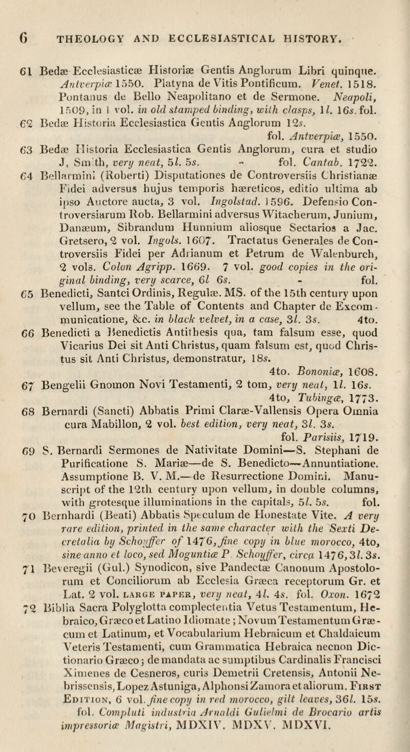 61 Beclae Ecclesiastic* Historiae Gentis Anglorum Libri quinque. Anlverpi<p. Platyna de Vitis Pontificum. Venet. \5\8. Pontanus de Bello Neapolitano et de Sermone. Neapoli, 1509, in 1 vol. in old atamped binding, with clasps, \ l. 16s. fol. 62 Bed* Historia Ecclesiastica Gentis Anglorum 12.?. f'ol. Antverpice, 1550. 63 Bed* Historia Ecclesiastica Gentis Anglorum, cura et studio J, Sm th, very neat, 51. 5s.  fol. Cantab. 1722. 64 Bellarmini (Roberti) Disputationes de Controversiis Christian* Eidei ad versus hujus temporis h*re(icos, editio ultima ab ipso Auctore aucta, 3 vol. Ingolstad. \596. Defensio Con- troversiarum Rob. Bellarmini adversus Witacherum, Junium, Dan*um, Sibrandum Hunnium aliosque Sectaries a Jac. Gretsero, 2 vol. Inguls. 1607. Tractatus Generales de Con¬ troversiis Fidei per Adrianum et Petrum de Walenburch, 2 volo. Colon Agripp. 1669. 7 vol. good copies in the ori¬ ginal binding, very scarce, 6l 6s. - fol. 65 Benedictij Santci Ordinis, Regul*. MS. of the 15th century upon vellum, see the Table of Contents and Chapter de Excom - municatione, &c. in black velvet, in a case, 31. 3s. 4to. 66 Benedicti a Benedictis Antithesis qua, tam falsum esse, quod Vicarius Dei sit Anti Christus, quam falsum est, quod Chris- tus sit Anti Christus, demonstratur, 18s. 4to. Bononice, 160S. 67 Bengelii Gnomon Novi Testamenti, 2 tom, very neat, 1C 16s. 4to, Tubirigce, 1773. 68 Bernard! (Sancti) Abbatis Primi Clar*-VaUensis Opera Omnia cura Mabillon, 2 vol. best edition, very neat, 31. 3s. fol. Parisiis, 1719. 69 S. Bernard! Sermones de Nativitate Domini—S. Stephani de Purificatione S. Mari*—de S. Benedicto—Annuntiatione. Assumptione B. V. M.— de Resurrectione Domini. Manu¬ script of the 12th century upon vellum, in double columns, with grotesque illuminations in the capitals, 51. 5s. fol. 70 Bernhardi (Beati) Abbatis Speculum de Honestute Vite. A very rare edition, printed in the same character with the Sexti De- cretalia by Schoyffer of \Ai6,Jine copy in blue morocco, 4to, sine anno et loco, sed Moguntice P Schoyffer, circa 1476,3C 3s. 71 Beveregii (Gul.) Synodicon, sive Pandect* Canonum Apostolo- rum et Conciliorum ab Ecclesia Gr*ca receptorum Gr. et Lat. 2 vol. L.\RGE PAPER, vcrij neat, 4l. 4s. fol. 0.von. 1672 72 Biblia Sacra Polyglotta complecteutia Vetus Testamentum, tle- braico, G! *co et Latino Idiomate ; NovumTestamentum Gr*- cum et Latinum, et Vocabularium Hebraicum et Chaldaicum Veteris Testamenti, cum Grammatica Hebraica necnon Dic- tionario Gr*co 5 de mandata ac sumptibus Cardinalis Francisci Xinienes de Cesneros, curis Demetrii Cretensis, Antonii Ne- brisscnsis,Lopez Astunigu, Alphonsi Zamora et aliorum. F'irst Edition, 6 vo\. fine copy in red morocco, gilt leaves, 361. 15s. fol. Compluti industria Arnaldi Gitliehni de Brocario artis impressoricp Mugis/ri, MDXIV. MDX\’. MDXVL