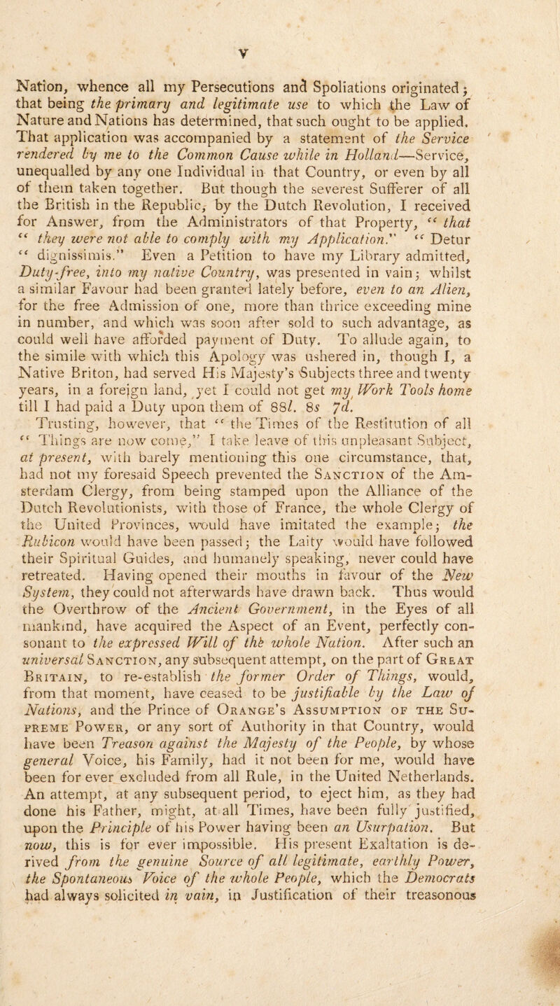 Nation, whence all my Persecutions and Spoliations originated $ that being the primary and legitimate use to which the Law of Nature and Nations has determined, that such ought to be applied. That application was accompanied by a statement of the Service rendered by me to the Common Cause while in Holland—Service, unequalled by any one Individual in that Country, or even by all of them taken together. But though the severest Sufferer of all the British in the Republic, by the Dutch Revolution, I received for Answer, from the Administrators of that Property, “ that “ they were not able to comply with my ApplicationDetur “ dignissimis.” Even a Petition to have my Library admitted. Duty-free, into my native Country, was presented in vain3 whilst a similar Favour had been granted lately before, even to an Alien, for the free Admission of one, more than thrice exceeding mine in number, and which was soon after sold to such advantage, as could well have afforded payment of Duty. To allude again, to the simile with which this Apology was ushered in, though I, a Native Briton, had served His Majesty’s Subjects three and twenty years, in a foreign land, yet I could not get mu Work Tools home till I had paid a Duty upon them of 88/. 85 Jd. Trusting, however, that “ the Times of the Restitution of all “ Things are now come,” 1 take leave of this unpleasant Subject, at present, with barely mentioning this one circumstance, that, had not my foresaid Speech prevented the Sanction of the Am¬ sterdam Clergy, from being stamped upon the Alliance of the Dutch Revolutionists, with those of France, the whole Clergy of the United Provinces, would have imitated the example; the Rubicon would have been passed; the Laity would have followed their Spiritual Guides, and humanely speaking, never could have retreated. Having opened their mouths in favour of the New System, they could not afterwards have drawn back. Thus would the Overthrow of the Ancient Government, in the Eyes of all mankmd, have acquired the Aspect of an Event, perfectly con¬ sonant to the expressed Will of thk whole Nation. After such an universal Sanction, any subsequent attempt, on the part of Great Britain, to re-establish the former Order of Things, would, from that moment, have ceased to be justifiable by the Law of Nations, and the Prince of Orange’s Assumption of the Su¬ preme Power, or any sort of Authority in that Country, would have been Treason against the Majesty of the People, by whose general Voice, his Family, had it not been for me, would have been forever excluded from all Rule, in the United Netherlands. An attempt, at any subsequent period, to eject him, as they had done his Father, might, at all Times, have been fully justified, upon the Principle of his Power having been an Usurpation. But now, this is for ever impossible. His present Exaltation is de¬ rived from the genuine Source of all legitimate, earthly Power, the Spontaneous Voice of the whole People, which the Democrats had always solicited in vain, in Justification of their treasonous