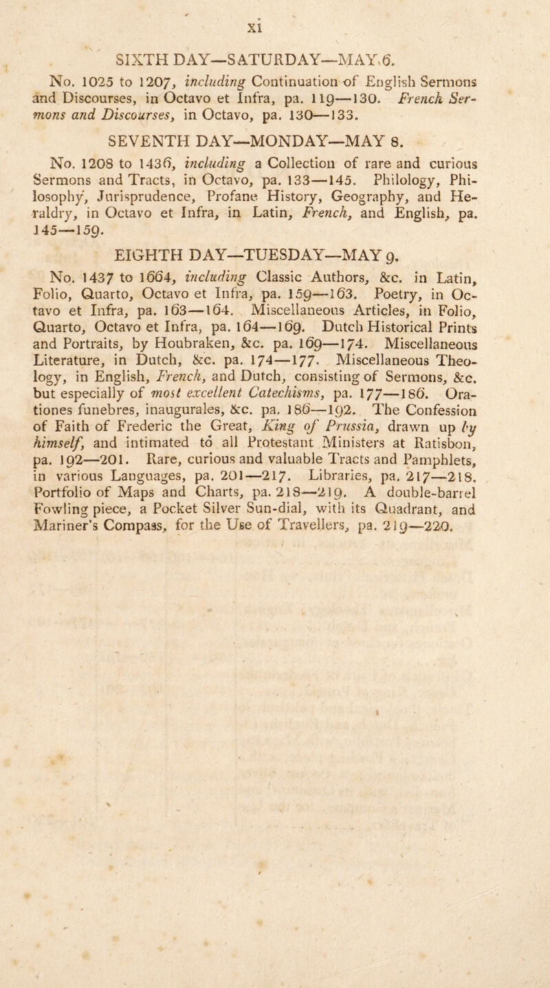 XI SIXTH DAY—SATURDAY—MAY 6. No. 1025 to 1207, including Continuation of English Sermons and Discourses, in Octavo et Infra, pa. 119—130. French Ser¬ mons and Discourses, in Octavo, pa. 130—133. SEVENTH DAY—MONDAY—MAY 8. No. 1208 to 1436, including a Collection of rare and curious Sermons and Tracts, in Octavo, pa. 133—145. Philology, Phi¬ losophy, Jurisprudence, Profane History, Geography, and He¬ raldry, in Octavo et Infra, in Latin, French, and English, pa. 145—159. EIGHTH DAY—TUESDAY—MAY 9. No. 1437 to 1604, including Classic Authors, &c. in Latin, Folio, Quarto, Octavo et Infra, pa. 159—103, Poetry, in Oc¬ tavo et Infra, pa. 103—104. Miscellaneous Articles, in Folio, Quarto, Octavo et Infra, pa. 104—169. Dutch Historical Prints and Portraits, by Houbraken, &c. pa. 109—174. Miscellaneous Literature, in Dutch, &c. pa. 174 —177- Miscellaneous Theo¬ logy, in English, French, and Dutch, consisting of Sermons, &c. but especially of most excellent Catechisms, pa. 177—180. Ora- tiones funebres, inaugurales, &c. pa. 180—192. The Confession of Faith of Frederic the Great, King of Prussia, drawn up ly himself, and intimated to all Protestant Ministers at Ratisbon, pa. 192—201. Rare, curious and valuable Tracts and Pamphlets, in various Languages, pa. 201—217. Libraries, pa. 217—218. Portfolio of Maps and Charts, pa. 218—219. A double-barrel Fowling piece, a Pocket Silver Sun-dial, with its Quadrant, and Mariner’s Compass, for the Use of Travellers, pa. 219—220.