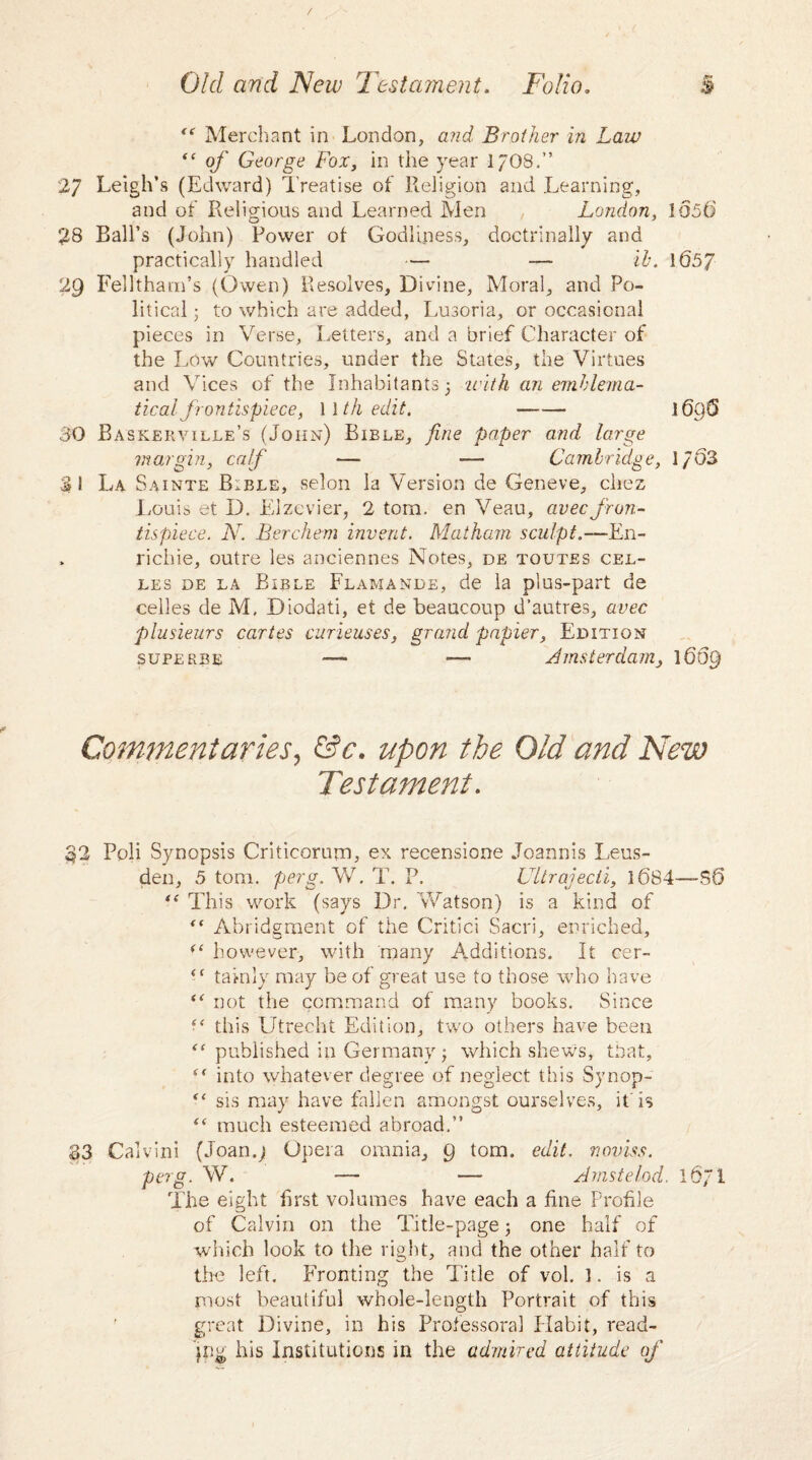 “ Merchant in London, Brother in Law “ o/* George Fox, in the year 17O8.” 27 Leigh’s (Edward) Treatise of Religion and Learning, and of Religious and Learned Men London, 1056 28 Ball’s (John) Power ot Godliness, doctrinally and practically handled — — ih. 1657 29 Felltham’s (Owen) Resolves, Divine, Moral, and Po¬ litical • to which are added, Lusoria, or occasional pieces in Verse, Letters, and a brief Character of the Low Countries, under the States, the Virtues and Vices of the Inhabitants} with an emblema¬ tical frontispiece, 1 \th edit. - 1696 30 Baskerville’s (John) Bible, fine paper and large max gin, calf — -— Cambridge, 1/03 31 La Sainte Bible, selon la Version de Geneve, chez Louis et D. Elzevier, 2 tom. en Veau, avecfron¬ tispiece. N. Berchem invent. Matham sculpt.—En- richie, outre les anciennes Notes, de toutes cel- les de la Bible Flamande, de la plus-part de cedes de M. Diodati, et de beaucoup d’autres, avec plusieurs caries curieuses, grand papier, Edition superbe — — Amsterdam^ 1669 Commentaries, &c. upon the Old and New Testament. 32 Poli Synopsis Criticorum, ex recensione Joannis Leus- den, 5 tom. perg. W. T. P. Ultrajecli, 1684—SO This work (says Dr. Watson) is a kind of “ Abridgment of the Critici Sacri, enriched, however, with many Additions. It cer- ({ tainly may be of great use to those who have “ not the command of many books. Since s< this Utrecht Edition, two others have been published in Germany } which shews, that, into whatever degree of neglect this Synop- “ sis may have fallen amongst ourselves, it Is “ much esteemed abroad.” S3 Calvini (Joan.j Opera omnia, 9 tom. edit, noviss. perg. W. — — Amstelod. 1671 The eight first volumes have each a fine Profile of Calvin on the Title-page; one half of which look to the right, and the other half to the left. Fronting the Title of vol. 1. is a most beautiful whole-length Portrait of this great Divine, in his Professoral Habit, read- jpg his Institutions in the admired attitude of