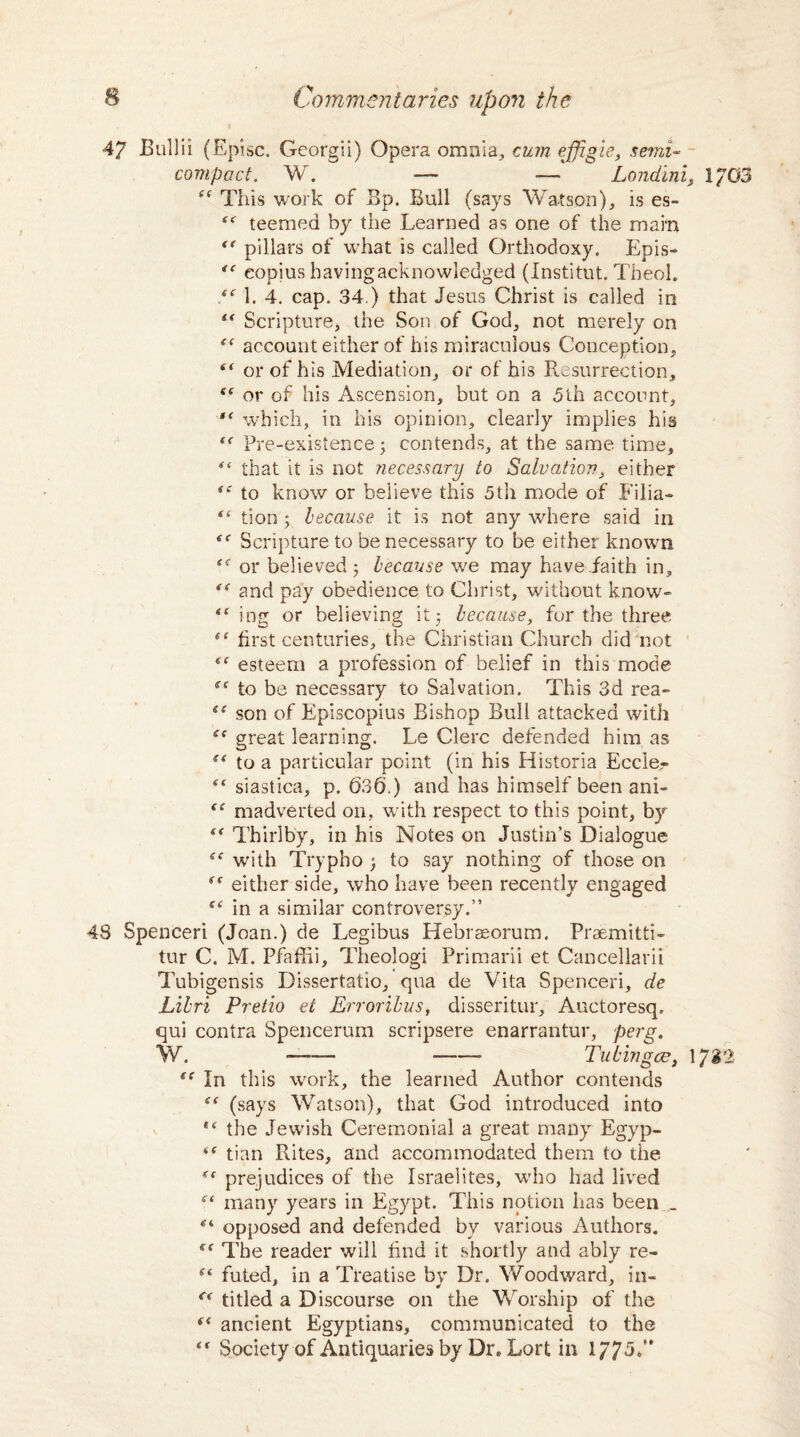 47 JBullii (Episc. Georgii) Opera omnia, cum effigie, semi¬ compact. W. —• -— Londini, i?G3 “ This work of Bp. Bull (says Watson), is es- <<r teemed by the Learned as one of the main “ pillars of what is called Orthodoxy. Epis- eopius havingacknowledged (Institut. Theol. 1. 4. cap. 34.) that Jesus Christ is called in “ Scripture, the Son of God, not merely on tf account either of his miraculous Conception, t( or of his Mediation, or of his Resurrection, S( or of his Ascension, but on a 5th account, which, in his opinion, clearly implies his “ Pre-existence; contends, at the same time, ** that it is not necessary to Salvation, either <c to know or believe this 5th mode of Filia- “ tion ; because it is not any where said in Scripture to be necessary to be either known or believed ; because we may have faith in, “ and pay obedience to Christ, without know- ing or believing it; because, for the three first centuries, the Christian Church did not “ esteem a profession of belief in this mode S( to be necessary to Salvation. This 3d rea- iC son of Episcopius Bishop Bull attacked with te great learning. Le Clerc defended him as (< to a particular point (in his Historia Eccier siastica, p. 636.) and has himself been ani- “ madverted on, with respect to this point, by “ Thirl by, in his Notes on Justin’s Dialogue with Trypho ; to say nothing of those on either side, who have been recently engaged in a similar controversy.” 43 Spenceri (Joan.) de Legibus Hebraeorum. Praemitti- tur C. M. Pfaflii, Theologi Primarii et Cancellarii Tubigensis Dissertatio, qua de Vita Spenceri, de Libri Pretio et Erroribus, disseritur, Auctoresq. qui contra Spencerum scripsere enarrantur, perg. W. -- - Tub in gee, 1732 ec In this work, the learned Author contends t( (says Watson), that God introduced into *c the Jewish Ceremonial a great many Egyp- tc tian Rites, and accommodated them to the gc prejudices of the Israelites, who had lived many years in Egypt. This notion has been _ <r‘ opposed and defended bv various Authors. <f The reader will find it shortly and ably re- s‘ futed, in a Treatise by Dr. Woodward, in- C( titled a Discourse on the Worship of the ft ancient Egyptians, communicated to the “ Society of Antiquaries by Dr. Lort in 1775.