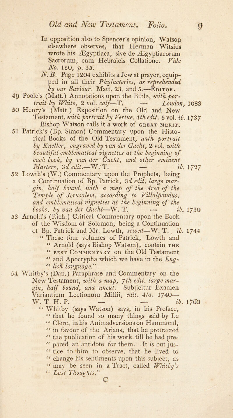 In opposition also to Spencer’s opinion, Watson elsewhere observes, that Herman Witsius wrote his iEgyptiaca, sive de jdSgyptiacorum Sacrorum, cum Hebraicis Collatione. Vide No. 150, p. 35. N. B. Page 1204 exhibits a Jew at prayer, equip¬ ped in all their Phylacteries, as reprehended by our Saviour, Matt. 23. and 5.—Editor. 4g Poole’s (Matt.) Annotations upon the Bible, with por¬ trait by White, 2 vol. calf—T. — London, 1083 50 Henry’s (Matt ) Exposition on the Old and New Testament, with portrait by Vertue, 4th edit. 5 vol. ib» 1/3/ Bishop Watson calls it a work of great merit. 51 Patrick’s (Bp. Simon) Commentary upon the Histo¬ rical Books of the Old Testament, with portrait by Knell er, engraved by van der Gucht, 2 vol. with, beautiful emblematical vignettes at the beginning of each book, by van der Gucht, and other eminent Masters, 3d edit.—W.’T. — ib. 1727 52 Lowth’s (W.) Commentary upon the Prophets, being a Continuation of Bp. Patrick, 3d edit, large mar¬ gin, half bound, with a map of the Area of the Temple of Jerusalem, according to Villalpandus, and emblematical vignettes at the beginning of the books, by van der Gucht—W. T. — ib. 1730 53 Arnold’s (Rich.) Critical Commentary upon the Book of the Wisdom of Solomon, being a Continuation of Bp. Patrick and Mr. Lowth, sewed—W. T. , ib. 1744 t( These four volumes of Patrick, Lowth and “ Arnold (says Bishop Watson), contain the “ best Commentary on the Old Testament “ and Apocrypha which we have in the Eng- “ lisli language. 54 Whitby’s (Dan.) Paraphrase and Commentary on the New Testament, with a map, yth edit, large mar¬ gin, half bound, and uncut. Subjicitur Examen Variantium Lectionum Millii, edit. 4ta. 1740— W. T. H. P. — — ib. 1760 “Whitby (says Watson) says, in his Preface, “ that he found so many things said by Le “ Clerc, in his Animadversions on Hammond, “ in favour of the Arians, that he protracted “ the publication of his work till he had pre- “ pared an antidote for them. It is but jus- “ tice to -him to observe, that he lived to “ change his sentiments upon this subject, as “ may be seen in a Tract, called Whitby's tf Last Thoughts C