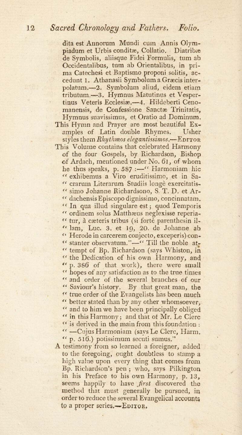 dita est Annorum Mundi cum Annis Olym- piadum et Urbis conditae, Collatio. Diatribae de Symbolis, aliisque Fidei Formulis, turn ab Occidentalibus, turn ab Orientalibus, in pri- raa Catechesi et Baptismo proponi solitis, ac~ cedunt 1. Athanasii Symbolum a Graecis inter- polatum.—2. .Symbolum aliud, eidem etiara tributum.---3. Hymnus Matutinus et Vesper- tinus Veteris Ecclesise.-—4, Hildeberti Ceno- manensis, de Confessione Sanctse Trinitatis, Hymnus suavissimus, et Oratio ad Dominum, This Hymn and Prayer are most beautiful Ex¬ amples of Latin double Rhymes. Usher styles them Rhythmos elegantissimos.—-Edhtor This Volume contains that celebrated Harmony of the four Gospels, by Richardson, Bishop of Ardach, mentioned under No. 6l, of whom lie thus speaks, p. 587 “ Harmoniam hie exhibemus a Viro eruditissimo, et in Sa- crarum Literarum Studiis longe exercitatis- simo Johanne Richardsono, S. T. D. et Ar- <( dachensisEpiscopo dignissimo, concinnatam. te- In qua illud singulare est ; quod Temporis e< ordinem solus Matthaeus neglexisse reperia- tur, d cseteris tribus (si forte parenthesin il- u lam, Luc. 3. et 19, 20. de Johanne ab Herode in carcerem conjecto, exceperis) con- tc stanter observatum.”—f<r Till the noble at- (< tempt of Bp. Richardson (says Whiston, in “ the Dedication of his own Harmony, and “ p. 38(5 of that work), there were small ■e hopes of any satisfaction as to the true times f‘ and order of the several branches of our r,f Saviour’s history. By that great man, the “ true order of the Evangelists has been much €( better stated than by any other whomsoever, “ and to him we have been principally obliged *( in this Harmony; and that of Mr. Le Clerc is derived in the main from this foundation : <c —-Ciijus Harmoniam (says Le Clerc, Harm. p„ 51b.) potissimum secuti sumus.” A testimony from so learned a foreigner, added to the foregoing, ought doubtless to stamp a high value upon every thing that comes from Bp. Richardson’s pen ; who, says Pilkington in his Preface to his own Harmony, p. 13, seems happily to have first discovered the method that must generally be pursued, in order to reduce the several Evangelical accounts to a proper series.—Editor,
