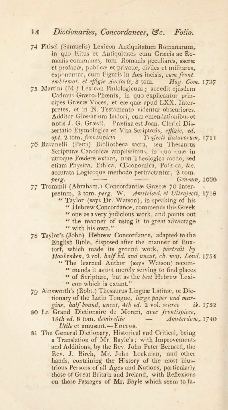 74 Pitisci (Samuelis) Lexicon Antiquitatum Romanarum, in quo Ritus et Antiquitates cum Graecis ac Ro¬ manis communes, turn Romanis peculiares, sacrae et profanae, publics et privatse, civiles et militares, exponuntur, cum Figuris in Aes incisis, cum, front, emhlemat. et effigie Audens, 3 tom. Hag. Com. 3/37 75 Martini (M ) Lexicon Phiiologicum 5 accedit ejusdem Cadmus Graeco-Phcenix, in quo explicantur prin- cipes Grsecae Voces, et eae quae apud LXX. Inter- pretes, et in N. Testamento videntur obscuriores. Additur Glossarium Isidori, cum emendationibus et notis J. G. Graevii, Praefixa est Joan. Cierici Dis- sertatio Etymologica et Vita Scriptoris, effigie, ed. opt. 2 tom.fr on tispicio Trajecti Batavorum, l/Id 76 Ravanelli (Petri) Bibliotheca sacra, seu Thesaurus Scripturae Canonieae amplissimus, in quo quae in mtroque Foedere extant, non Theoiogica modo, sed etiam Physica, Ethica, GEconomica, Politics, &c. accurata Logicoque methodo pertractantur, 2 tom. perg. •—•— ■—— Genevce, 1660 77 Trommii (Abraham.) Concordantiae Graecoe yo Inter- pretum, 2 tom. perg. W. Amstelced. ei Ultrajecti, 1/1S “ Taylor (says Dr. Watson), in speaking of his “ Hebrew Concordance, commends this Greek ** one as a very judicious work, and points out the manner of using it to great advantage “ with his own.” 7S. Taylor’s (John) Hebrew Concordance, adapted to the English Bible, disposed after the manner of Bux- torf, which made its ground work, portrait by Houbraken, 2 vol. half Id. and uncut, ch. rnaj. Land. 1754 “ The learned Author (says Watson) recom- f < mends it as not merely serving to find places “ of Scripture, but as the best Hebrew Lexi- ct con which is extant.” 79 Ainsworth’s (Robt.) Thesaurus Linguae Latinae, or Dic¬ tionary of the Latin Tongue, large paper and mar¬ gins, half hound, uncut, 4th ed. 2 vol. scarce ib. 1752 SO Le Grand Dictionaire de Moreri, avec frontispiece, \3th ed. 8 tom. demireliee ■— Amsterdam,. \y40 Utile et amusant. — Editor. 31 The General Dictionary, Historical and Critical, being a Translation of Mr. Bayle’s; with Improvements and Additions, by the Rev. John Peter Bernard, the Rev. J. Birch, Mr. John Lockman, and other hands, containing the History of the most illus¬ trious Persons of all Ages and Nations, particularly those of Great Britain and Ireland, with Reflexions on those Passages of Mr. Bayle which seem to fa*