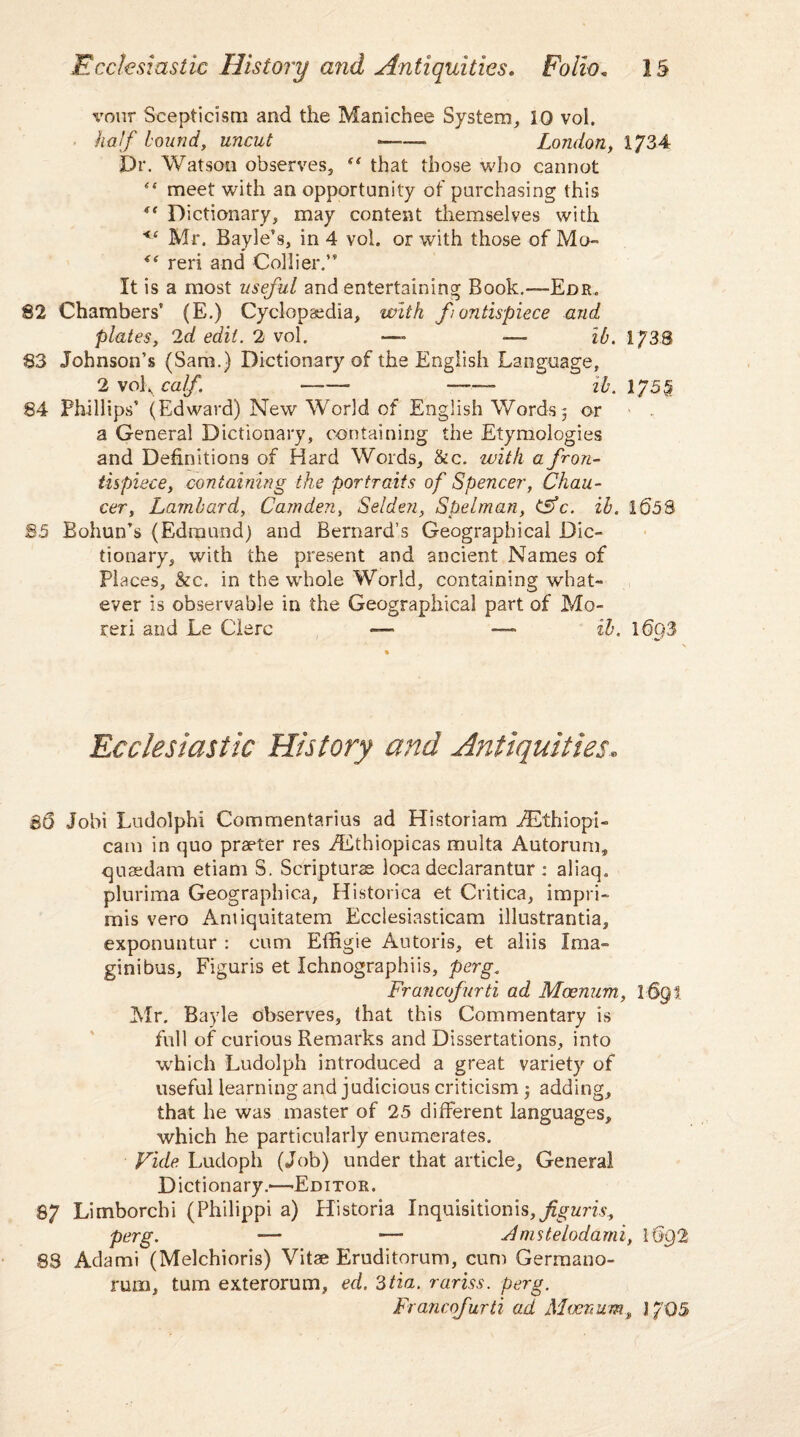 voirr Scepticism and the Manichee System, 10 vol. half bound, uncut — London, 1734 Dr. Watson observes, “ that those who cannot “ meet with an opportunity of purchasing this ** Dictionary, may content themselves with <( Mr. Bayle’s, in 4 vol. or with those of Mo~ “ reri and Collier.” It is a most useful and entertaining Book.—Edr„ 82 Chambers’ (E.) Cyclopaedia, with fontispiece and plates, 2d edit. 2 vol. —- — ib. 173.8 83 Johnson’s (Sam.) Dictionary of the English Language, 2 vol, calf. —— -—- ib. 175§ 84 Phillips’ (Edward) New World of English Words5 or a General Dictionary, containing the Etymologies and Definitions of Hard Words, &c. with a fron¬ tispiece, containing the portraits of Spencer, Chau¬ cer, Larnbard, Camden, Selden, Spelman, dSfc. ib. 1058 85 Bohun’s (Edmund) and Bernard’s Geographical Dic¬ tionary, with the present and ancient Names of Places, &c. in the whole World, containing what¬ ever is observable in the Geographical part of Mo- reri and Le Clerc — —■ ib. 1(393 Ecclesiastic History and Antiquities. So Jobi Ludolphi Commentaries ad Historiam iEthiopi- cam in quo praeter res TEthiopicas mnlta Autorum, quaedam etiam S. Scripturas loca declarantur : aliaq. plurima Geographica, Historica et Critica, impri¬ mis vero Antiquitatem Ecclesiasticam illustrantia, exponuntur : cum Effigie Autoris, et aliis Ima- ginibus, Figuris et Ichnographiis, perg. Francofurti ad Mcenum, l-6gi Mr. Bayle observes, that this Commentary is full of curious Remarks and Dissertations, into wrhich Ludolph introduced a great variety of useful learning and judicious criticism, adding, that he was master of 25 different languages, which he particularly enumerates. Vide. Ludoph (Job) under that article, General Dictionary.'—'Editor. 87 Limborchi (Philippi a) Historia Inquisition is, figuris^ perg. — — Anutelodami, \6g2 88 Adami (Melchioris) Vitae Eruditorum, cum Germano- rum, turn exterorum, ed. 3tia. rariss. perg. Francofurti ad Mcenum, 1705