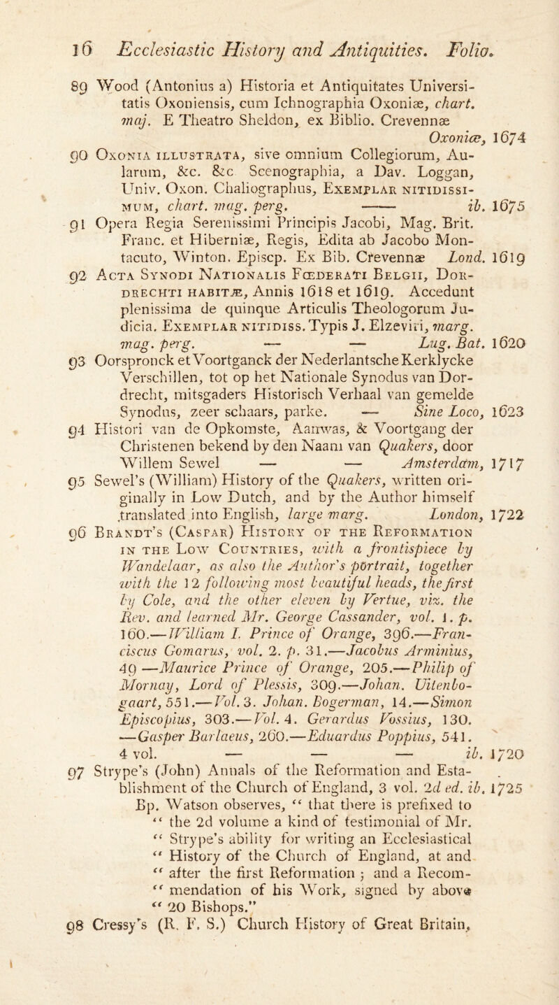 89 Wood (Antonius a) Historia et Antiquitates Universi- tatis Oxoniensis, cum Ichnographia Oxoniae, chart, may. E Theatro Sheldon, ex Biblio. Crevennae Oxonicc, 16J4 QQ Oxonia illustrata, sive omnium Collegiorum, Au- larum, &c. &c Scenographia, a Dav. Loggan, Univ. Oxon. Chaliographus, Exemplar nitidissi- mum, chart, mag. perg. —-—■ ih. 16/5 91 Opera Regia Serenissimi Principis Jacobi, Mag. Brit. Franc, et Hiberniae, Regis, Edita ab Jacobo Mon- tacuto, Winton, Episcp. Ex Bib. Cfevennae Lond. 1619 92 Acta Synodi Nationalis FcederaTi Belgii, Doii- drechti habitue, Annis l6i8 et 1619. Accedunt plenissima de quinque Articulis Theologorum Ju- dicia. Exemplar nitidiss. Typis J. Elzeviii, marg. mag. perg. — — Lug. Bat. 1620 93 Oorspronck etVoortganck der NederlantscheKerklycke Verschillen, tot op het Nationale Synodus van Dor¬ drecht, mitsgaders Historisch Verliaal van gemelde Synodus, zeer schaars, parke. — Sine Loco, 1623 94 Histori van de Opkomste, Aanwas, & Voortgang der Christenen bekend by den Naam van Quakers, door Willem Sewel — — Amsterdam, l/l7 95 Sewel’s (William) History of the Quakers, written ori¬ ginally in Low Dutch, and by the Author himself .translated into English, large marg. London, 1/22 96 Brandt’s (Caspar) History of the Reformation in the Low Countries, ivith a frontispiece hy Wandelaar, as also the Author's portrait, together ivith the 1 2 following most beautiful heads, the first by Cole, and the other eleven by Vertue, viz. the Rev. and learned Mr. George Cassander, vol. J. p. 160.— William I. Prince of Orange, 396.—Fran- ciscus Gomarus, vol. 2. p. 31.—Jacobus Arminius, 49 —Maurice Prince of Orange, 205.—■Philip of Mornay, Lord of Plessis, 309.—Johan. Uitenbo- gaart,551.— Vol. 3. Johan. Bo german, 14.—Simon Episcopius, 303.— Vol. 4. Gerardus Vbssius, 130. —Gasper Barlaeus, 2(i0.—Eduardus Poppius, 541. 4 vol. — — — ib. 1/20 97 Strype’s (John) Annals of the Reformation and Esta¬ blishment of the Church of England, 3 vol. 2d ed. ib. 1725 Bp. Watson observes, “ that there is prefixed to “ the 2d volume a kind of testimonial of Mr. t( Strype’s ability for writing an Ecclesiastical “ History of the Church of England, at and “ after the first Reformation 5 and a Recom- “ mendation of his Work, signed by abov<s “ 20 Bishops.” 98 Cressy’s (R. F. S.) Church History of Great Britain,