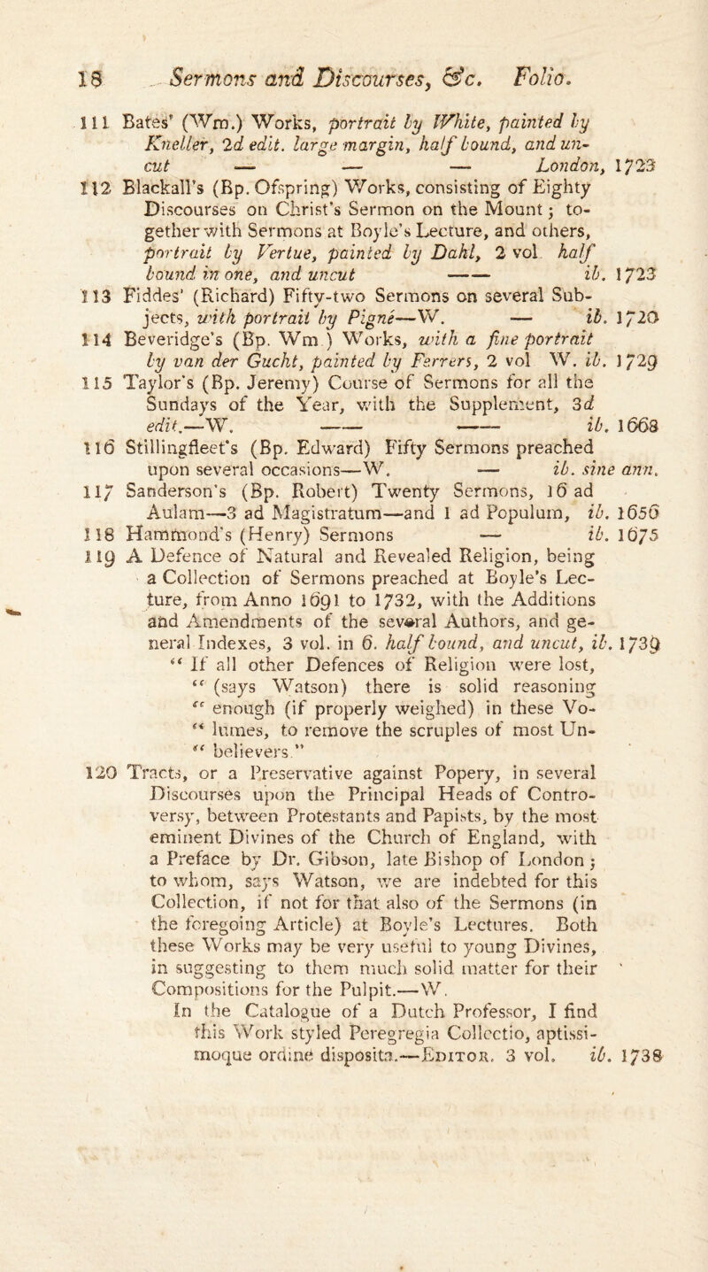 111 Bate£* (Wm.) Works, portrait by White, painted by Kneller, 2d edit, large margin, Aa/jfbound, zz?r- -— — — London, IJ23 112 Rlackall’s (Bp. Ofspring) Works, consisting of Eighty Discourses on Christ’s Sermon on the Mount j to¬ gether with Sermons at Boyle’s Lecture, and others, portrait by Vertue, painted by Dahl, 2 vol Aa/h bound in one, and uncut ■-— ib. 1723 113 Fiddes’ (Richard) Fifty-two Sermons on several Sub¬ jects, with portrait by Pigne—W. — ib. 1720 114 Beveridge’s (Bp. Wm ) Works, with a fine portrait by van der Gucht, painted by Ferrers, 2 vol W. ib. 1 729 115 Taylor’s (Bp. Jeremy) Course of Sermons for all the Sundays of the Year, with the Supplement, 3d edit.—W. -- -- ib. 1663 116 Stillingfieet’s (Bp. Edward) Fifty Sermons preached upon several occasions-—W. ■— ib. sine ami. 117 Sanderson's (Bp. Robert) Twenty Sermons, 16 ad Atflam-—3 ad Magistratum—and 1 ad Populum, ib. 1656 118 Hammond's (Henry) Sermons —- ib. 1675 119 A Defence of Natural and Revealed Religion, being a Collection of Sermons preached at Boyle’s Lec¬ ture, from Anno 1691 to 1732, with the Additions and Amendments of the several Authors, and ge¬ neral Indexes, 3 vol. in 6. half bound, and uncut, ib. 1/30 “ If all other Defences of Religion were lost, <f (says Watson) there is solid reasoning se enough (if properly weighed) in these Vo- “ lumes, to remove the scruples of most Un- believers ” 129 Tracts, or a Preservative against Popery, in several Discourses upon the Principal Heads of Contro¬ versy, between Protestants and Papists, by the most eminent Divines of the Church of England, with a Preface by Dr. Gibson, late Bishop of London 5 to whom, says Watson, we are indebted for this Collection, if not for that also of the Sermons (in the foregoing Article) at Boyle’s Lectures. Both these Works may be very useful to young Divines, in suggesting to them much solid matter for their ' Compositions for the Pulpit.—W. In the Catalogue of a Dutch Professor, I find this Work styled Peregregia Collcctio, aptissi- moque ordine disposita.-—Editor, 3 voh ib. 1738